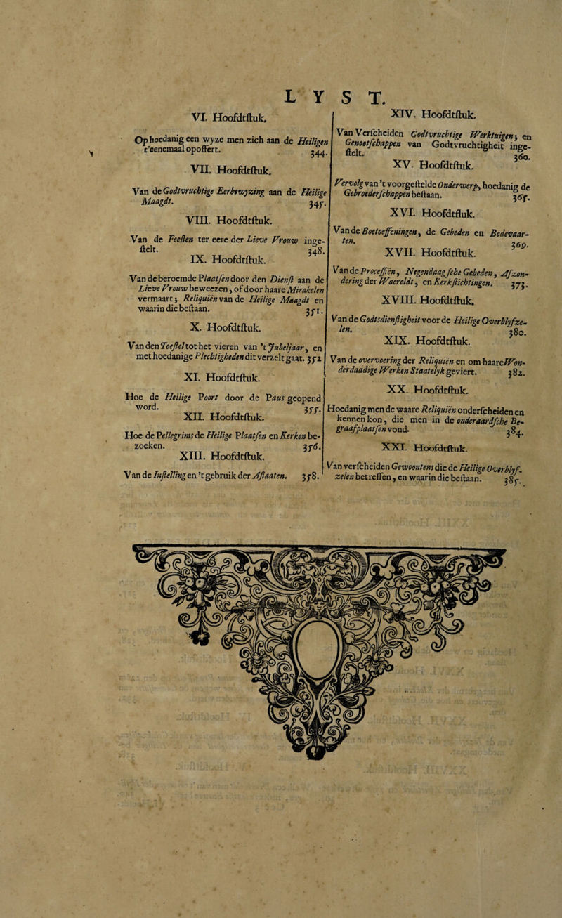 VII. Hoofdtftuk. L Y S T. XIV. Hoofdtftuk. Van Verfcheiden Godvruchtige Werktuigencn Gunnat rrhntit)en van GodtVrUCh~:~L ' * XV. Hoofdtftuk. °?-cenc3Ópoffm.6 | v“ Godmuc^hcf ‘ïn£- Van de Godvruchtige Eerbewyzing aan de Heilige Maagdt. 347. VIII. Hoofdtftuk. Van de Fee den ter eere der Lieve Vrouw ingc- ftelt. 348. IX. Hoofdtftuk. Van de beroemde Plaatfen door den Dienjl aan dci Lieve Vrouw beweezen, of door haare Mirakelen ' vermaart} Reliquiën van de Heilige Maagdt en waarin die beftaan. X. Hoofdtftuk. Virvolgvan’t voorgeftelde Onderwerp, hoedanig de Gebroederfchappen beitaan. XVI. Hoofdtftuk. Van de Boetoefeningen, de Gebeden en Bedevaar- 36S>. XVII. Hoofdtftuk. Van de Proceftftén, Negendaagfche Gebeden, 4fzon~ dering der Waereldt, cn Kerk ft ichtingen, 373. XVIII. Hoofdtftuk. Van de Godtsdienftigheit voor de Heilige Overblyfze- ^en% 280. XIX. Hoofdtftuk. Van den Toeftehot het vieren van ’ t Jubeljaar, en, met hoedamge Plechtigheden dit verzelt gaat. 3 yz\ Van de overvoering der Reliquiën en om haareWon XI Hoofdtftuk derdaadige Werken Staatelyk geviert. 382 XX. Hoofdtftuk. Hoe de Heilige Voort door de Paus geopend word. 377. XII. Hoofdtftuk. Hoe de Pellegrims de Heilige Plaat fen cn Kerken be¬ zoeken. 276. XIII. Hoofdtftuk. Van de Inftelling en ’t gebruik der Jftaaten. 3 ƒ8. Hoedanig men de waare Reliquiën onderfcheiden en kennen kon, die men in de onderaardfche Be- &r<wfplaat fen vond. ^ 84. XXI. Hoofdtftuk. Van verfcheiden Gewoontens die de Heilige Overblyf. zelen betreffen, en waarin die beftaan. 387.