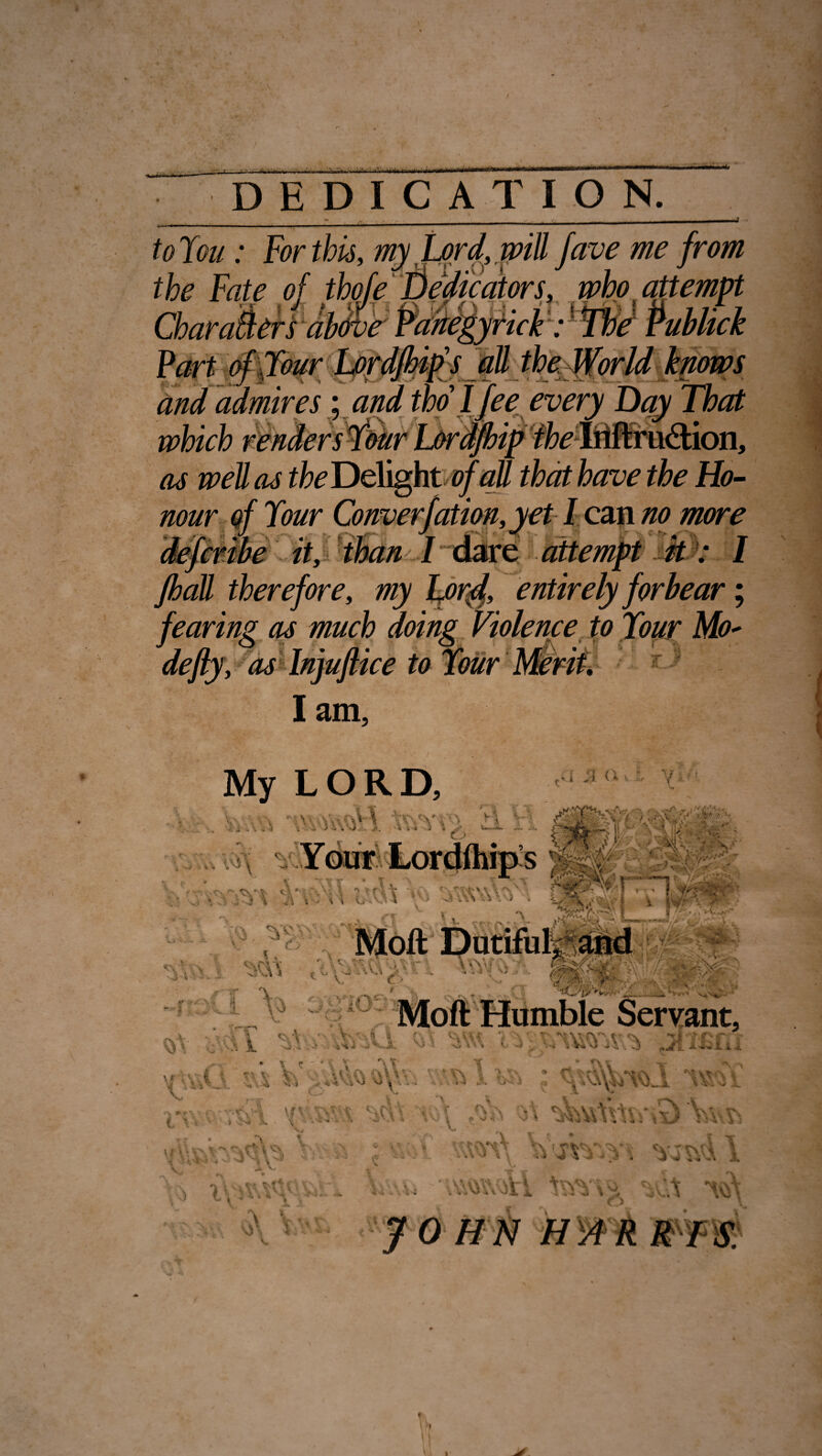 •' - ? m ■' m ■ i.i.’ai.iiii w»wiii‘,i DEDICATION. to You: For this, my Lord, will fave me from the Fate of thofe Dedicators, who t attempt Char alters above and admires; and tho l fee every Day That as well as the Delight of all that have the Ho¬ nour of Your Converfation,yet I can no more defcrtbe it, than 1dare attempt ft: I /hall therefore, my Lord, entirely forbear; fearing as much doing Violence to Your Mo- defly, as Injuftice to Your Merit, I am. V * \t \ *> * L V- LORD, ■ C ’ i ■;n ) \ *. *. ; . r S , ; , i O.V \ 1 ■■ ->■ - I M-. j * - . o m — ' V n-, 'iV .. - ,. .. - \/>v '• f . ■ I. ■<,?: ,■ >^V‘TT I ? , »■, l;'\j  • • * ''•••- - i j V s i- • IV .■ ■ . L - v.., ;>* • ;V. 1 OT v uO- * t t V ' ■ . ?i a 4>U ■-V V \ '41 * . * T\ \ * .r £»#• * t Vs. *,*,. \ v \ v^ ■. \v r * A Ay v% J \J i \ V.1 • V .1, < »'J J Mofl Humble Servant, * A * v- • * 4 •*,: v v ^ tl-'£r * < a v v. -iV^ vJ . w3 +JI. i wij I sY) \\ s\ .* wm\ :A 1 v> W-Ai, '-vVi^Vi t v \ ~ i ) O \ 4 Vi 1 -t VI Vi vt,S \t ^ ? \ 6 ^ \ A* • \ V; V' SC\'\ X *-V\ l Vm , v\\ vj\ V-' *