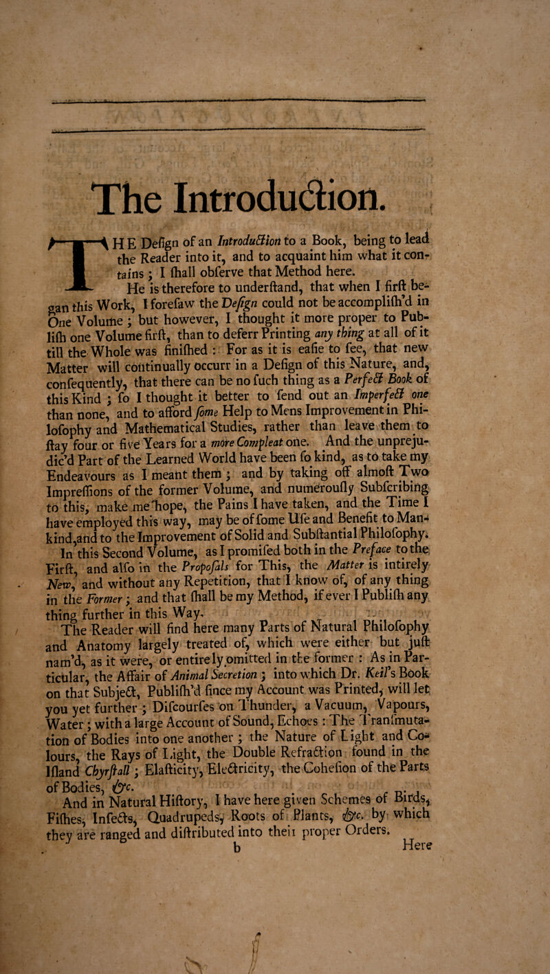 * * The Introdu&ion. TH E Defign of an Introdu&ion to a Book, being to lead the Reader into it, and to acquaint him what it con¬ tains ; I fhall obferve that Method here. He is therefore to underftand, that when I firft be¬ gan this Work, I forefaw the Defign could not be accomplith’d in One Volume ; but however, I thought it more proper to Pub- lift one Volume firft, than to deferr Printing any thing at all of it till the Whole was finilhed : For as it is eafie to fee, that new Matter will continually occurr in a Defign of this Nature, and, confequently, that there can be no filch thing as a Perfe& Book of this Kind ; fo I thought it better to fend out an Imperfe& one than none, and to afford fim Help to Mens Improvement in Phi- lofophy and Mathematical Studies, rather than leave them to ftay four or five Years for a more Compleat one. And the unpreju¬ dic’d Part of the Learned World have been fo kind, as to take my Endeavours as I meant them ; and by taking off almoft Two Impreflions of the former Volume, and numeroufly Subfcribing to this, make me hope, the Pains I have taken, and the Time I have employed this way, may be of fome life and Benefit to Man¬ kind,and to the Improvement of Solid and Subftantial Philofophy. In this Second Volume, as I promifed both in the Preface to the Firft, and alfo in the Propofols for This, the Matter is intirely Newl and without any Repetition, that I know of, of any thing in the Former; and that (hall be my Method, if ever I Publifti any thing further in this Way. The Reader will find here many Parts of Natural Philofophy and Anatomy largely treated of, which were either but juft nam’d, as it were, or entirely omitted in the former : As in Par¬ ticular, the Affair of Animal Secretion ; into which Dr. Keifs Book on that Subject, Publifh’d fince my Account was Printed* will let you yet further \ Difcourfes on dhunder, a Vacuum, Vapours, Water; with a large Account of Sound, Echoes : The Tranfmuta- tion of Bodies into one another; the Nature of Light and Co* lours, the Rays of Light, the Double RefraCtion found in the Ifland Chyrftatt ; Elafticity, Electricity, the Cohefion of the Parts of Bodies, &c. . And in Natural Hiftory, 1 have here given Schemes of birds, Fifties, InfeCts, Quadrupeds, Roots of Plants, by which thev are ranged and diftributed into theii proper Orders. J b Here