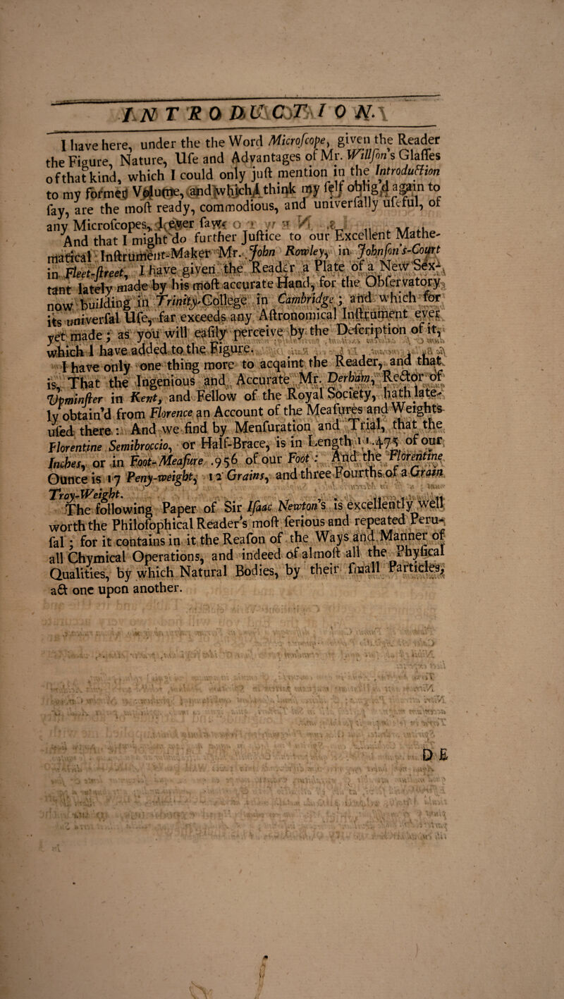 the Figure, Nature, Ufe and Advantages of Mr. WtBJbns Glaffes of that kind, which I could only juft mention in the Introduction to my formal Volu(ne, andxvhichdthmk my felt obhg/f again to lay, are the molt ready, commodious, and univerfally ufefnl, of any Microfcopes^ .lever fawr<r o_' r XA .? And that I might do further Juftice to our Excellent Mathe¬ matical Inftrumeiit-Mafeer Mr, John Rowley m Jobnfon s-Court in Fleet-ftreet, I have given the Reader a Plate of a New Sex¬ tant lately made by his moft accurate Hand, for the Obfei vatory r Uing in ^College in Cambridge ; and which’for. its univerfal Ufe, far exceeds any Aftronoimcal Inftrument ever yet made ; as you will eafily perceive by the Ddcnption of it, which 1 have added to the Figure. . _ , , I have only one thing more to acqaint the Reader, and that is. That the Ingenious and Accurate Mr Derbirn, Reftor^of 'Upminjler in Kent, and Fellow of the Royal Society, hath late¬ ly obtain’d from Florence an Account of the Meafures and Weights ufed there : And we find by Menfuration and Trial, that the Florentine Semibrofcio, or Half-Brace, is in Length i <MM* of our Inches, or in Foot-Meafure .956 of our Foot : And the Florentine Ounce is 17 Veny-voeight^ 12 Grains^ and three Fourths ot a Qratn Troy-Weight. The following Paper of Sir Ifaac Newtons is excellently well worth the Philofophical Readers moft feriousand repeated Peru- fal; for it contains in it the Reafon of the Ways and Mannei of all Chymical Operations, and indeed of almoft all the * hyiical Qualities, by which Natural Bodies, by their lmall Particles, aft one upon another.