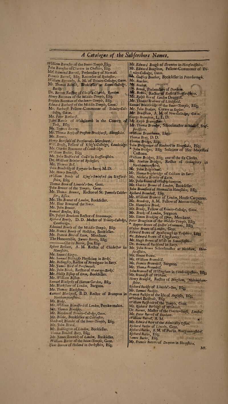 I ---- - . | - - ■ _rT_ ■.- . A Catalogne of the Subfcribers Names# /j William Barnficy of the Inner-Temple,Efq; John Barnjlon 0fChurton in Chefhirc, Efq; Mr*. Edmund Barr ell, Prebendary of Norwich. Francis Barrell, Efq; Recorder of Rochefler. William Barrowby, A. M. of Trinity-Colledge, Oxon. Mr. Thomas Bartlct, Bookfeller at Eaton-Colledge, Buck): Dr. Barton Redtor of Chrift's.-Chil’Jch, 'London* Henry Bateman of the Middle-Temple, Efqj Stephen Bateman of the Inner-Ternpie, Efq; Edward Bathurfi of the Middle-Temple, Gent., Mr. Bathwfi Fellow-Commoner of Trinity-Col- ledge, Oxon. ' Mr. Peter Bathurfi. John Battle of Wa inf worth in the County of York, Efq; ^ Mr. Thomas Baxter. Mr. Thomas Bayly of Prefion-Brockfurft, Shropfhire. Mr. Baynes. Henry Bcarfield of Portsmouth, Merchant. Wdl.Bea.fiy, Fellow of Kjng's-Colledge, Cambridge. Mr. Charles Beaumont of Cambridge. iVJham Becher, Efq; Mr. John Bedford of Codfa! in Stajfordfhire. Dr. William Belcher of Rpchcficr. Mr. Thomas Bell. John Bembridg of Ryegate in Surry, M. D. Mr. Henry Bendifh. 1 HA Hi am Bendy of Kfngs-Swinfcrd in Stafford¬ shire, Efq; Thomas Benn of Lincoln s-Inn, Gent. John Bennet of the Temple, Gent. Mr. Thomas Bennet, Redtor of St. James*s Colche- fier, Effex. Mr. Tho- Bennet of London, Bookfeller. Mr. Ifaac Bennet of iheTower. Mr. John Bennet. Samuel Benfon, Efq-, Dr. Jofeph Bentham Redtor of Stevennage] Richard Bently, D. D. Matter of Trinity-Colledge, Cambridge. Edmund Bently of the Middle-Temple, Efqj Mr. Francis Bently of Hallifax, Bookfeller. Mr. Francis Bere of Exon, Merchant. The Honourable, James Bertie, Efq; --—Charles Bertie, Jun.Efq; Bpbert Betham, A. M. Redtor of Chicheiler in Hantfhire, Mr. Samuel Binges. i Mr. Samuel Billingjly Phyficiarj in Berks'. Mr. Bidingficy, Redtor of Newdegate in Surry. Mr. James Bird of Portfmouth. Mr. John Birch, Redtor of Pp ant age-Berkos] Mr. Philip Bifhop of Exon, Bookfeller. Mr. William Bifhop. Samuel Blackgrby of Hatton-Garden, Efq; Mr. Blackftonc of London, Surgeon. Mr. Thomas Blackftone. Samuel Blackball, B. D. Redtor of Brumpton in North amptonfhire. Mr. Blakf. Mr. William Blandfordof London, Peruke-maker. Mr. Thomas Blanlfey. , Mr. Blayden of Trinity-Colledge,Oxon. Mr. Blithe, Bookfeller at Colchefier. Shadrack Blundel of the Inner-Temple, Efq: Mr. John Bend. Mr. Boddington of London, Bookfeller. Thomas Bond of Bury, Efq; Mr- James Bcnwicf of London, Bookfeller. William Bor ret of the Inner-Temple, Gent. Ifaac Borrow of Holland in Derbyfhire, Efq; Mr. Edward Bough of Downton in Hereford/hire. Mr. Edward Bought on, Fellow-Commoner of Tri- nity-Colledge, Oxon. Godfrey Boucher, Bookfeller in Peterborough. Mr. Boucher. Mr. Boulter. ■jS* Bmet% Prebendary of Durham. Mr. Bowles, Redtor of Enfield Stajfordfhire. Mr. Ralph Box of London Druggitt. Mr. Thomas Brabant of Litchfield. Samuel Braccbridge of the Inner-Temple, Efq; Mr. Brad/haw, A. M. of Ncw-Colledge, Oxon. George Brampton, L. L. D. Mr. Ralph Brampjhne. Mr. Thomas Branker, Schoolmafter at Madefy, Staf¬ ford/hire. William Branthwait, Efq; Thomas Bray, D. D. Thomas Bridge, Efq; John Bridgeman of BlooAwell in Shropfhire, Efq; * John Bridges, Efq; Solicitor of Her Majetties Cuftoms. William Bridges, Efq; one of the fix Clerks. Mr. Nathan Bridges, Redtor of Qrlingbury in Northamptonfhire. Mr. John Bright land: > Mr. Thomas Brightridge of Cobham in Surry] Mr. Nicholas Brinley of Exon. Mr. John Brome of Woo/b'^rhampton. Mr. Charles Brome of London, Bookfeller. John BromfieId of Heywood in Hantfhire, Efn* Richard Bromhall, Efq; Mr. William Bromley of London, Houfe-Carpenter. Mr. Broodrep, A. M. Fellow of Merton-CoUedge. Dr- Humphrey Broof. Mi. Broofe, Fellow of Trinity-Colledge, Oxon. Mr. Brookj of London, Surgeon. Mr. Simon Brooking of Ex on. Merchant. Peter Broughton of the Middle-Temple, Efq; * Rupert Brown of DoQor s-Commons, Efq; Walter Brown of London, Gent. Edward Brown of Roxborough in Yorkshire, Efq; Mr. Edward Brown of Kjngfianley. Mr. Hugh Brown of Wells in Somerfetfhire. Dr. Browne of Buclfand inSurry. Mr. John Brown Schoolmafter at Nor thaw Here- fordfhire. Mr. Simon Brown. Mr. William Brownbilf. Mr. Francis Brownhill, Surgeon. Mr. Thomas Brownbill. John Brownell of WHUngham in CdmbriJoefhire, Efq; Mr. Brundijb of mitum. 1 ’ q’ Henry Brunfell, Redor of Bingham, [Hotthghr.m- Richard Buckly of Lincoln s-Inn, Efo- Mr. Samuel Buclfey. Whitlock. Bui fir ode, Efq; 6 William Bulfirode of the Temple, Gent. Mr. Richard Burleigh of Wisbitcb. Dr. Burnet, Matter of the Chaner-houfe, London. Mr. Peter Burrell of Durham. William Burrell, A. M. * Mr. Edward Burt of the Admiralty Office] Richard Butler of Lincoln, Gent. Richard Butler, A.M. of Pool in Montgomeryfhirf Richard Butler, Efq; 6 /J James Butler, Efq; Mr. Francis Butters of Drayton in Shropfhire. t Mi. v