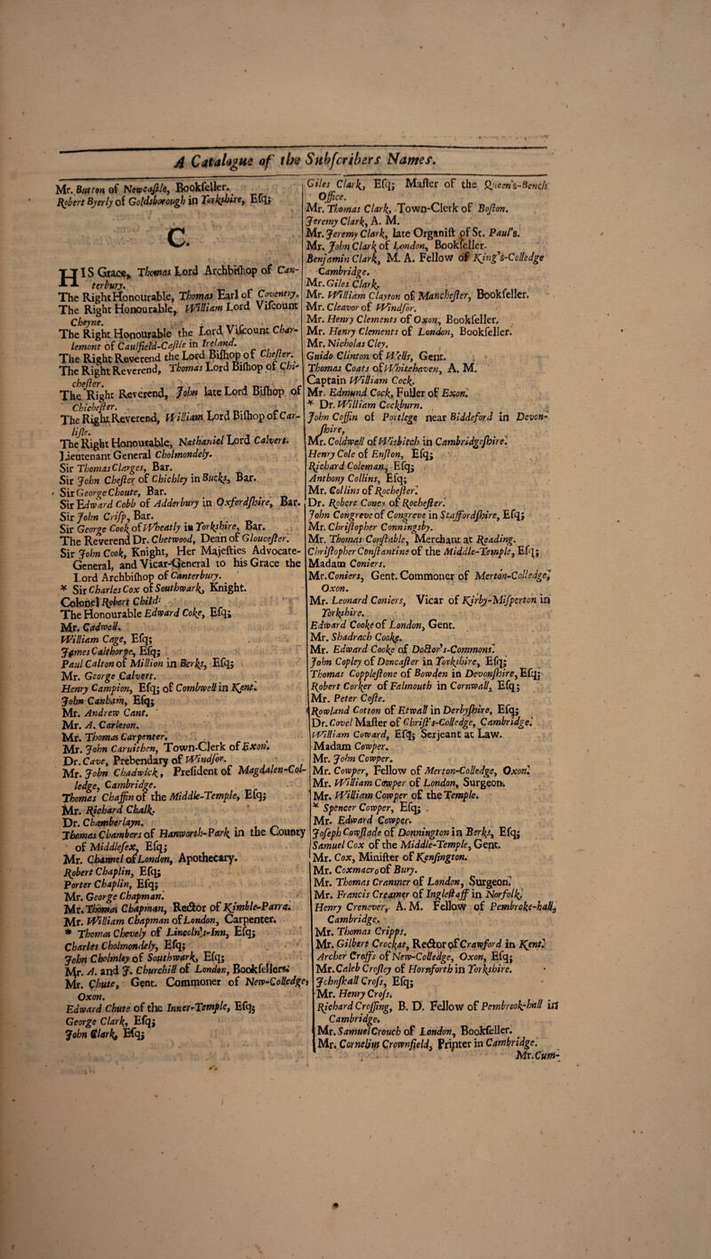 Mr. Button oi Newcajlle, Bookfeller.. Robert Byerly of Goldsborough in Yorkshire, Efq; G. * i ' . ». •. * HIS Grace,. Thomas Lord ArchbHhop of Can¬ terbury. The Right Honourable, Thomas Earl of Coventry. The Right Honourable, William Lord Vilcount Th^Right Honourable the Lord Vifcount Char- lemont of Caulfield-CaJl/e in The Right Reverend the Lord Biihop of Cbtfter The Right Reverend, Tbonus Lord Biihop ot Chi- chefter. The Right Reverend, John late Lord Biihop of Chichefier. ' , r The Rig hr Reverend, William Lord Biihop ot Car- The Right Honourable, Nathaniel Lord Calvert. Lieutenant General Cholmondely. Sir Thomas Clarges. Bar. Sir John Chejlcr of Chichley in Bucks, Bar. > Sii George Choute, Bar. _ Sir Edward Cobb of Adderbury in Oxfordjhire, Bar. Sir John Crifp, Bar. # Sir George CookoiiVheatly iu Yorkshire, Bar. The Reverend Dr. Chetwood, Dean of Gloucejlcr. Sir John Cook, Knight, Her Majefties Advocate- General, and Vicar-General to his Grace the Lord Archbilhop of Canterbury. * Sir Charles Cox of Southwark, Knight. Colonel Robert Child- The Honourable Edward Cc/^ Efq; Mr. C(t dwell. William Cage, Efq; JfmesCaltborpe, Efq; Paul Calton oi Million in Berks, Efq; Mr. George Calvert. Henry Campion, Efq; of Combwell in Kent. John Canbam, Efq; Mr. Andrew Cant. Mr. A. Carle ton. Mr. Thomas Carpenter. Mr. John Caruithen, Town-Clerk of Exon. Dr. Cave, Prebendary of Wind for. Mr. John Chadwick., Piefident of Magdalen-Col- ledge, Cambridge. Thomas Chaffin of the Middle-Temple, Efq; Mr. Richard ChAlk.. Dr. Chamber layn. Thomas Chambers oi Hanworth-Park in the County of Middlefex, Efq; Mr. Charnel oi London, Apothecary. Robert Chaplin, Efq; Porter Chaplin, Efq; Mr. George Chapman. Mr.Thomos Chapman, Re&or of Kjmble-Pamt. Mr. William Chapman oi London, Carpenter. * Thomas Chevely of Lincclris-Inn, Efq; Charles Cholmondely, Efq; • John Cholmley oi Southwark, Efq; Mr. d. and J. Churchill of London, Bookfellersi Mr. Chute, Gent. Commoner of New-Colledget Oxon. Edward Chute of the Inner^Temple, Efq; George Clark, Efq; John Clark, Efq; Giles Clark, Efq; Mailer of the Qjueen’&-Bench Office. Mr. Thomas Clark, Town-Clerk of Bojlon. Jeremy Clark, A. M. Mr. Jeremy Clark, late Organift pf St. Paul's. Mr. John Clarl{ of London, Bookfeller- Benjamin Clark, M. A. Fellow of Kjng's-Colledge Cambridge. Mr. Giles Clark. Mr. William Clayton of Manchejler, Bookfeller. Mr. Cleavor of Windfor. . Mr. Henry Clements of Oxon, Bookfeller. Mr. Henry Clements of London, Bookfeller. Mr. Nicholas Cley. Guido Clinton of Wells, Gent. : Thomas Coats ofWhitehaven, A. M. Captain William Cock. Mr. Edmund Cock, Fuller of Exon. * Dr. William Cockburn. t , John Coffin of Port lege near Biddeford in Devon- Jhire, 3Vfr. Coldwell of Wisbitch in Cambridgcfbircl Henry Cole of Enjflon, Efq; Richard Cole-man, Efq; Anthony Collins, Efq; Mr. Collins of Rochester] Dr. Robert Coney of Rpchefier. John Congreve oi Congreve in Staff or dfhire, Efq; Mr. Chrijlopher Conningsby. Mr. Thomas Conjlable, Merchant at Reading. Chrijlopher Conjlantine of the Middle-Temple, Efq; Madam Corners. Mr .Corners, Gent. Commoner of Merton-Colledge] Oxon. Mr. Leonard Corners, Vicar of Kjrby-Mifperton in Yorkshire. Edward Cooke of London, Gent. Mr. Shadrach Cooke. Mr. Edward Cooke of DoBor1s-Commonsi John Copley of Doncajler in Yorkshire, Efq; Thomas Copplejlone of Bowden in Devonjhire, Efq; Robert Cor\er of Falmouth in Cornwall, Efq; Mr. Peter Cojle. Rowland Cotton of Etwall in Derlyjhire, Efq; Dr. Covel Mailer of Chriffis-Colledge, Cambridge '. William Coward, Efq; Serjeant at Law. Madam Cowper. Mr. John Cowper. Mr. Cowper, Fellow of Merton-Colledge, Oxon. Mr. William Cowper of London, Surgeon. Mr. William Cowper of the Temple. * Spencer Cowper, Efq; Mr. Edward Cowper. JofephCowflade of Donnington in Berks, Efq; Samuel Cox of the Middle-Temple, Gent. Mr. Cox, Minifter of Kenfington. Mr. Coxmacro of Bury. Mr. Thomas Cranmer of London, Surgeon. Mr. Francis Creamer of Inglefiaff in Norfolk Henry Crenever, A. M. Fellow of Pembroke-had, Cambridge, Mr. Thomas Cripps. Mr. Gilbert Crockat, Re&or of Crawford in Kjntl Archer Craffs of Ncw-Collekge, Oxon, Efq; Mr. Caleb Crofley of Hornforth in Yorkshire. Jchnjhall Qrofs, Efq; Mr. Henry Crofs. Richard Croffing, B. D. Fellow of Pembrcokyhnll iij Cambridge, NLr.SamuelCrouch of London, Bookfeller. ^ Mr. Cornelius Crownfield, Printer in Cambridge '. •' > Mr.Cum-