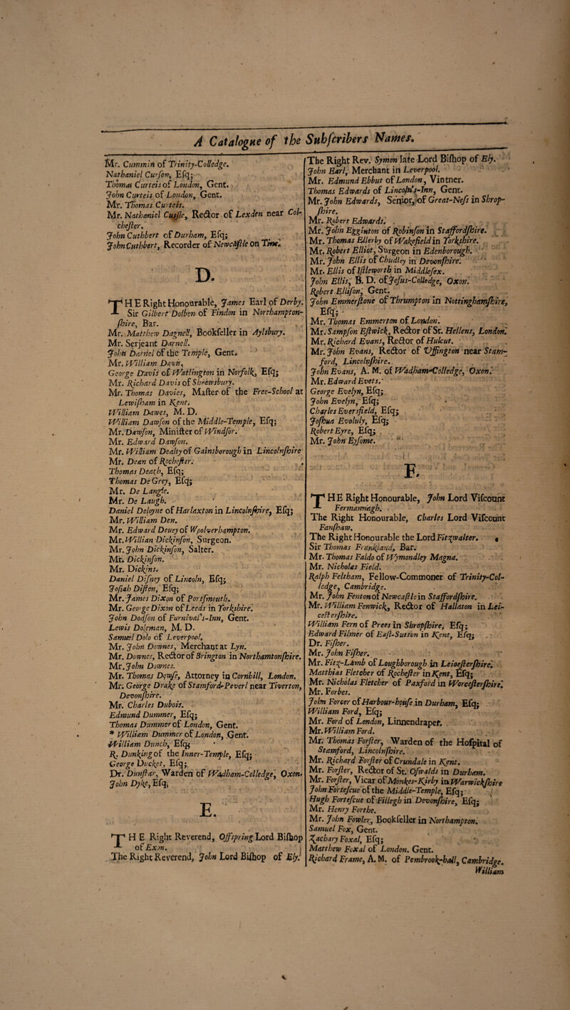 Mr. Cummin of Trinity-Colledge. Nathaniel Curfon, Efq; Thomas Curteis oi London, Gent. John Curteis of London, Gent. Mr. Thomas Curteis. Mr. Nathaniel Cusjle, Re&or of Lex den near Col- chejier. John Cutbbert of Durham, Efq; JohnCuthbert, Recorder oPNewcfflleon Ttnci D. X , TH E Right Honourable, James Earl of Derby. Sir Gilbert Dolben of Findon in Nortbampton- fhire, Bar. Mr. Matthew Dagnell, Bookfeller in Aylsbury. Mr. Serjeant Darnell. Johri Daniel 6f the Temple, Gent. Mr. William Davis, George Davis of Wat l mg ton in Norfolk, Efq; Mr. Richard Davis of Shrewsbury. Mr. Thomas Davies, Matter of the Tree-School at Levoifham in 1^ent. William Dawes, M. D. William Daw fin of the Middle-Temple, Efq; Mr. Davofin, Minifter of Windfor. Mr. Edward. Dawfon. Mr. William Dealty of Gainsborough in Lincolnjhire Mr. Dean of Rochejier. Thomas Death, Efq; Thomas DeGrey, Efq; Mr. De Langle. Mr. De Laugh. Daniel Deityne of Harlaxton in Lincolnjhire, Efq; Mr. William Den. Mr. Edward Deueyoi V/polverhampton. Mr. Willi an Dickinfon, Surgeon. Mr. John Dickinfon, Salter. Mr. Dickjnfon. Mr. Dickf ns. Daniel Difney of Lincoln, Efq; Jofah Dijlon, Efq; Mr . James Dixon of Portfmouth. Mr. Geoge Dixon of Leeds in Yorkshire. John Dodfon of FurnivaP s-lnn, Gent. Lewis Doleman, M* D. Samuel Dolo of Lever pool, Mr. John Downes, Merchant at Lyn. Mr. Downes, Re&or of Brington in Northamtonjhire. Mr. John Downes. Mr. Thomas Dcwfe, Attorney in Cornhill, London. Mr: George Drake of Stamford-Peverl near Tiverton, Devonfhrrc. Mr. Charles Dubois. . Edmund Dummer, Efq; Thomas Dummer of London, Gent. * William Dummer of London, .Gent. William Dunch, Efq* R. Dunking of the Inner-Temple, Efq; George Ducket, Efq; Dr. Dunfiar, Warden of Wadbam-Colledge, Oxom John Dyke, Efq; 'p H E Right Reverend, Offspring Lord Bifijop of Exon. The Right Reverend, John Lord Biihop of Ely: The Right Rev. Symon late Lord Bifliop of Ely. John Earl, Merchant in Leverpool. Mr. Edmund Ebbut of London, Vintner. Thomas Edwards of Lincoln*s-Inn, Gent. Mr. John Edwards, Senior,*>F Great-Nefs in Shrof - Jhire. Mr. Robert Edwards. . Mr. John Egginton of Robinfon in Stafford/hire. Mr. Thomas Ellerby of Warfield in Yorkshire. Mr. Robert Elliot, Surgeon in Edenhorough. Mr. John Ellis of Chudley in Devonfhire. Mr. Ellis o( 1ftleworth in Aliddlefex. John Ellis, B. D. of Jefus-Colledge, Oxon'. Robert E Hi fin, Gent, John Emmerjlone of Thrumpton In Nottingbamfhire, Efq; Mr. Thomas Emmerton of London. Mr. Sampfon Ejlwick, Re&or of St. Hellens, London. Mr. Richard Evans, Re&or of Hulcut. Mr. John Evans, Re&or of Vffington near Stam¬ ford, Lincolnjhire. , John Evans, A. M. of Wadham^Colledge, Oxon Mr. Edward Evets George Evelyn, Efq; John Evelyn, Efq; CharlesEversfield, Efq; jofhua Evoluly, Efq; Robert Eyre, Efq; , Mr. John Eyfome. ' ' • i ; F, fTp H E Right Honourable, John Lord Vifcount Fermarrnagb. . The Right Honourable, Charles Lord Vifcount Fanfhaw. The Right Honourable the Lord Fitspwalter. « Sir Thomas Franlftand, Bar. Mr. Thomas Faldo of Wymondley Magna. Mr. Nicholas Field. Ralph Feltham, Fellow-Commoner of Trinity-Col- ledge, Cambridge. Mr. John Fenton of Newcafile in Staffordfhire. Mr. William Fenwick, Re&or of Hallaton in Lei- ceUerJhite. William Fern of Preesln Shropfhirei Efq; Edward Filmer of Eafl-Sutton in Kjnt, Efq; Dr. Fijher. Mr. John Fifher. Mr. Fit gy Lamb of Loughborough in Leioejlerjhirel Matthias Fletcher of Rpchejler indent, Efq; Mr. Nicholas Fletcher of Paxford in Worcejlerjhire. Mr. Forbes. John Forcer of Harbour-houfe in Durham, Efq; William Ford, Efq; Mr. Ford of London, Linnendrapef. Mr. William Ford. Mr. Thomas Forjler, Warden of the Hofpital of Stamford, Lincolnjhire. Mr. Richard Forjler of Crundale in Kent. Mr. Forjler, Re&or of St. Ofwalds in Durham. Mr. Forjler, Vicar ofMonkes-K^by inWarwick/hire John For tejeue of the Middle-Temple, Efq; Hugh Fortefcue of Fillegh in Devonfhire. Efq; Mr. Henry Forthe. Mr. John Fowler, Bookfeller in Northampton. Samuel Fox, Gent. K*chary Foxal, Efq; ’• Matthew Fcxal of London. Gent. Richard Frame, A. M. of Pembrookyhall, Cambridge. William
