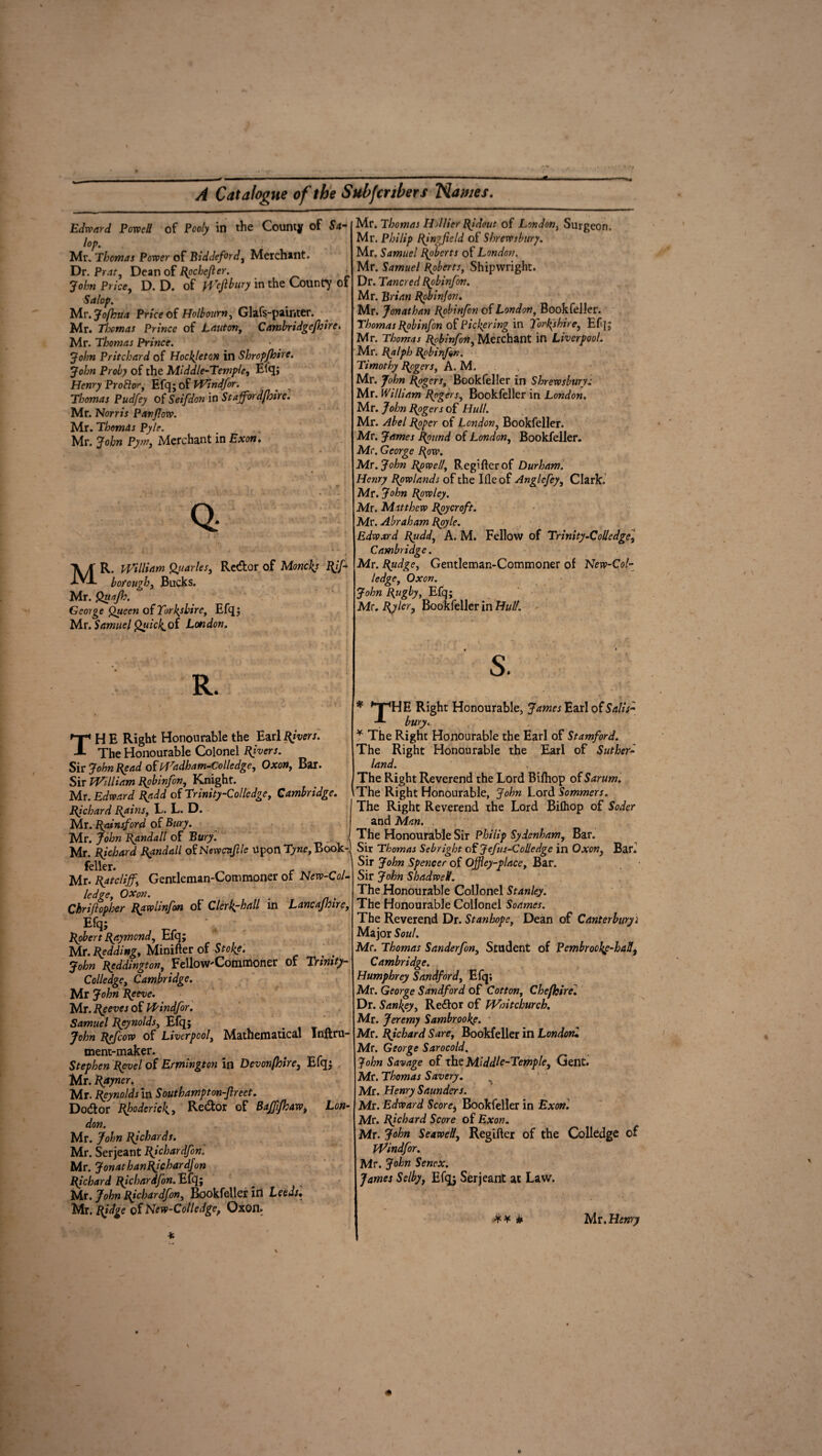 Edward Powell of Pooly in the County of Sa¬ lop. Mr. Thomas Power of Biddeford, Merchant. Dr. Prat, Dean of Rochefler. > John Price, D. D. of Wejlbury in the County of Salop. Mr.Jofhua Price of Holbourn, Glafs-painter. Mr. Thomas Prince of JLauton, Cambridgejhire. Mr. Thomas Prince. John Pritchard of Hockjeton in Shropjhire. John Proby of the Middle-Temple, Efq; Henry Pro ft or, Efq; of Windfor. > 7 Thomas Pudfey of Seif don in Staffordfloire. Mr. Norris Pavjlow. Mr. Thomas Pyle. Mr. John Pym, Merchant in Exon. Q- • •• 7* * i • ■* ■ •. 4 ,  ♦ . j i«. MR. William Quarles, Re&or of Moneys Rif- bofough, Bucks. Mr. Quajh. George Queen of Yorkshire, Efq; Mr. Samuel Quicl^oi London. R. TH E Right Honourable the Earl fivers. The Honourable Colonel Rivers. Sir John Bead of Wadham-Colledge, Oxon, Bar. Sir William Bob inf on, Knight. Mr. Edward Radd of Trinity-Colledge, Cambridge. Bichard Rains, L. L. D. Mr. Rainsford of Bury. Mr. John Randall of Bury. Mr. Bjchard Randall of Newcnjlle upon Tyne, Book feller. Mr. Ratcliff, Gentleman-Commoner of New-Col- ledge, OXon. m Chrijlopher Rawlinfon of Clerl^-hall in Lancajhire, Efq; Robert Raymond, Efq; Mr. Redding, Minifter of Stoke. John Reddington, Fellow'Commoner of Trimty- Colledge, Cambridge. Mr John Reeve. Mr. Reeves of Windfor. Samuel Reynolds, Efq; John Refcow of Liverpool, Mathematical Inftru- ment-maker. Stephen Revel of Remington in Devonfhire, Efq; Mr. Rayncr. Mr. Reynolds in Southampton-Jlrect. Do&or Rhoderick, Re&or of Bajffhaw> Lon¬ don. Mr. John Richards. Mr. Serjeant Richardfon. Mr. JonathanRichardJon Richard Richardfon. Efq; Mr. John Richardfon, Bookfeller id Leeds. Mr. Ridge of New-Colledgef Oxon. Mr. Thomas Hdlier Ridout of London, Surgeon. Mr. Philip Ring field of Shrewsbury. Mr. Samuel Roberts of London. Mr. Samuel Roberts, Shipwright. Dr. Tancred Robinfon. Mr. Brian Robinfon. Mr. Jonathan Robinfon of London, Bookfeller. Thomas Robinfon of Pickering in forks hire, Efq; Mr. Thomas Robinfon, Merchant in Liverpool. Mr. Ralph Robinfon. Timothy Rogers, A. M. Mr. John Rogers, Bookfeller in Shrewsbury: Mr. William Rogers, Bookfeller in London. Mr. John Rogers of Hull. Mr. Abel Roper of London, Bookfeller. Mr. James Round of London, Bookfeller. Mr. George Row. Mr. John Rowell, Regifterof Durham. Henry Rowlands of the Ifleof Anglefey, Clark. Mr. John Rowley. Mr. Matthew Roycroft. Mr. Abraham Royle. Edward Rudd, A. M. Fellow of Trinity-Colledge, Cambridge. Mr. Rudgc, Gentleman-Commoner of New-Col- ledge, Oxon. John Rugby, Efq; Mr. Rjler, Bookfeller in Hull. ' S. * 'T'HE Right Honourable, James Earl of Salt’s- bury. * The Right Honourable the Earl of Stamford. The Right Honourable the Earl of Suther¬ land. The Right Reverend the Lord Biflhop of Sarum. \The Right Honourable, John Lord Sommers. The Right Reverend the Lord Bifliop of Soder and Man. The Honourable Sir Philip Sydenham, Bar. Sir Thomas Sebright of Jefus-Colledge in Oxon, Bar. Sir John Spencer of Offley-place, Bar. Sir John ShadweH. The Honourable Collonel Stanley. The Honourable Collonel Soames. The Reverend Dr. Stanhope, Dean of Canterburyi Major Soul. Mr. Thomas Sanderfon, Student of Pembrookp-had, Cambridge. Humphrey Sandford, Elq; Mr. George Sandford of Cotton, Chefhire. Dr. Sankey, Redor of Wntchurck. Mr. Jeremy Sambrooke. Mr. Richard Sure, Bookfeller in Londoru Mr. George Sarocold. John Savage of the Middle-Temple, Gent. Mr. Thomas Savery. Mr. Henry Saunders. Mr. Edward Score, Bookfeller in Exon. Mr. Richard Score of Exon. Mr. John Seawelt, Regifter of the Colledge of Windfor. Mr. John Senex. James Selby, Efq; Serjeant at Law.