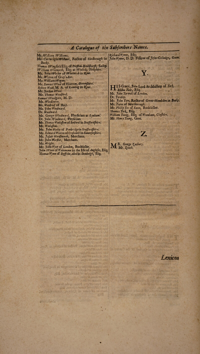/ A Catalogue of the Subfcribers Names. ' . Mr. William Williams. Mr, CartwrightWiSmer, Rector of Elesborough in Buckj. Thomas WingfeldEiq\ of Prefton-Brockhurft, Sallof, William Winvoorthy Efq; at Woolick, Yorkshire. Mr. John Wither of Woolwich in Kent. Mr. Wit ton of Gray s.lnn. Mr. William Wogan. Mr. Samuel Wood of Tiverton, Devonfhirel Robert Wood, M. A. of Leming in Kent. Mr. Jordan Wood. Mr. Thomas Woodford; Samuel Woodgate, M. D* Mr. Woo dint on. Mr. Woodroof of Bury. Mr. John Woodward. Dr. Woodward. Mr. George Woodward, Phyfician at Lynharril Dr. John Woodward, Phyfician- Mr. Thomas Woolajlon of Set ford in Staffordfhire. Mr. Woolajlon. Mr. John Wooley of Penkridge in Staff or djhire'. Mr. Edward Wooton of Crofcomb in Somerfctfhire. Mr. Jofiah Wordfworth, Merchant. Mr. John Wo rfter, Merchant. Mr. Wright. • Mr. John Wyat of London, Bookfeller. John Wynn of Wainwenn in the Ifle of Anglefey, Efq; Thomas Wynn of Dyjfrin-Aled in Dmbsigh, Efq; Richard Wynne, Efq; John Wynne, D. D. Felbw of Jefus-Col ledge, Oxon. Y. HI S Grace, John Lord Archbifliop of York. Elihu Yale, Efq^ Mr. John Yarwell of London. Dr. Yardley. Mr. John Tate, Red or of Great-Hambden in Buck/. Mr. Yates of Marlborough. Mr. Philip Yeo of Exon, Bookfeller. Thomas York, Efq; William Young, Efq; of Wrenham, Chejhire. Mr. Henry Young, Gent. Lexicon \ *