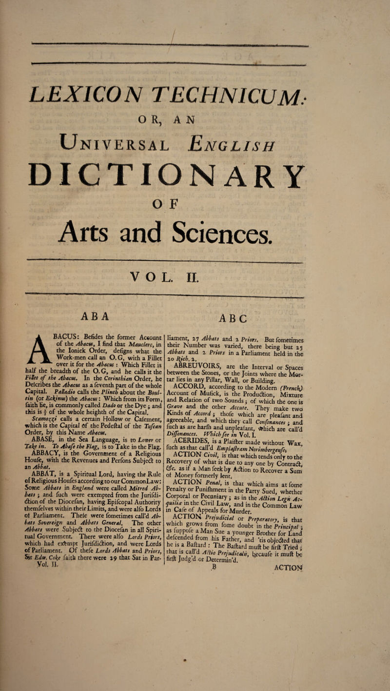 LEXICON TECHNICUM. OR, AN Un iversal English DICTIONARY OF Arts and Sciences. VOL. II. ABA ABC ABACUS: Befides the former Account of the Abacus, I find that Mauclerc, in the lonick Order, defigns what the Work*men call an O. G, with a Fillet over it for the Abacus: Which Fillet is half the breadth of the O. G, and he calls it the Fillet of the Abacus. In the Corinthian Order, he Delcribes the Abacus as a feventh part of the whole Capital. Palladio calls the Plinth about the Boul- tin (or EckJnus) the Abacus: Which from its Form, faith he, is commonly called Dado or the Dye ; and this is f of the whole heighth of the Capital. Scamotfi calls a certain Hollow or Calement, which is the Capital Of the Pedeftal of the Tufcan Order, by this Name Abacus. ABASE, in the Sea Language, is to Lower or Take in. To Abafe the Flag, is to Take in the Flag. ABBACY, is the Government of a Religious Houfe, with the Revenues and Perfons Subjed to an Abbat. ABBAT, is a Spiritual Lord, having the Rule ©f Religious Houfes according to our Common Law: Some Abbats in England were called Mitred Ab¬ bat s ; and fuch were exempted from the Jurifdi- dion of the Diocefan, having Epifcopal Authority themfelves within their Limits, and were alfo Lords of Parliament. Thele were fometimes call’d Ab¬ bats Sovereign and Abbats General. The other Abbats were Subjed to the Diocefan in all Spiri¬ tual Government. There were alfo Lords Priors, which had exempt Jurifdidion, and were Lords of Parliament. Of thefe Lords Abbats and Priors, Sir Edw. Coke faith there were *<? that Sat in Par* Yol. II. liament, 27 Abbats and 2 Priors. But loniedm their Number was varied, there being but 2 Abbats and 2 Priors in a Parliament held in tl 20 l{ich. 2. ABREUVOIRS, are the Interval or Spaa between the Stones, or the Joints where the Mo tar lies in any Pillar, Wall, or Building. ACCORD, according to the Modern (French Account of Mufick, is the Produdion, Mixtui and Relation of two Sounds} of which the one Grave and the other Accuse. They make tw Rinds of Accord $ thole which are plealant an agreeable, and which they call Consonances ; an fuch as are harfh and unplealant, vfchich are call' Dijfonances. Which fee in Vol. I. ACERIDES, is a PJaifter made without Wai fuch as that call d NoTimbcrgettJe& ACTION Civilt is that which tends only to th Recovery of what is due to any one by Contrad &c. as if a Man feek by Adion to Recover a Sur of Money formerly lent; ACTION Penal, is that which aims at fom Penalty or Pumlhmer.t in the Party Sued, whethc Corporal or Pecuniary ; as in the AEion Legis Ac quili* in the Cml Law, and in the Common Lav in Cafe of Appeals for Murder. ACTION Prejudicial or Preparatory, is ths which grows from fome doubt in the Principal as fuppofe a Man Sue a younger Brother for Lan defcended from his Father, and ’tis objeded ths he is a dlard : The Ballard mull be firll Tried r at8 ?a.j PreJudicaJss, bjecaufe it mull b firll Jude d or Determin’d. B ACTIO! \. J