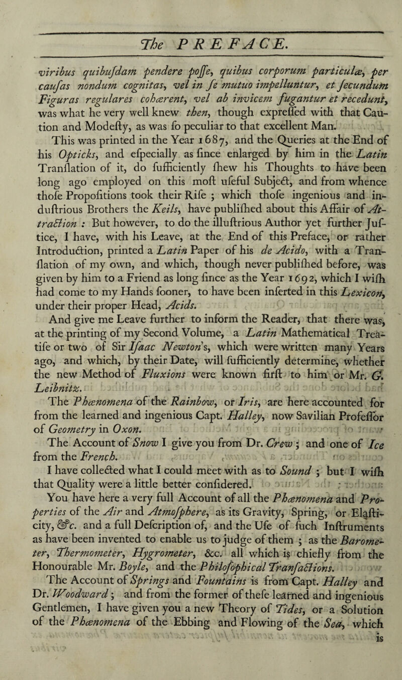 viribus quibujdam fender e fojfe, quibus corf or um farticulce., fer caufas nondum cognitas, vel in fe mutuo imfelluntur, et Jecundum Figuras regulares coherent, vel ab invicem fugantur et recedunt, was what he very well knew then, though expreffed with that Cau¬ tion and Modefty, as was fo peculiar to that excellent Man. This was printed in the Year 1687, and the Queries at the End of his Of ticks, and efpecially as flnce enlarged by him in the Latin Translation of it, do fufficiently fhew his Thoughts to have been l°ng ago employed on this moft ufeful Subject, and from whence thofe Proportions took their Rife ; which thofe ingenious and in- duflrious Brothers the Keils, have publifhed about this Affair of At- trail ion : But however, to do the illuftrious Author yet further Juf- tice, I have, with his Leave, at the End of this Preface, or rather Introdu&ion, printed a Latin Paper of his de Acido, with a Tran- flation of my own, and which, though never publifhed before, was given by him to a Friend as long flnce as the Year 1692, which I wifh had come to my Hands fooner, to have been inferted in this Lexicon> under their proper Head, Acids. And give me Leave further to inform the Reader, that there was, at the printing of my Second Volume, a Latin Mathematical Trea- tife or two of Sir Ifaac Newton s, which were written many Years ago, and which, by their Date, will fufficiently determine, whether the new Method of Fluxions were known firft to him or Mr. G. Leibnitz. • I The Phcenomena of the Rambow, or Iris, are here accounted for from the learned and ingenious Capt. Halley, now Saviliah Profeflor of Geometry in Oxon. The Account of Snow I give you from Dr. Crew ; and one of Ice from the French, tv I have collected what I could meet with as to Sound ; but I wiffi that Quality were a little better confidered. You have here a very full Account of all the Phcenomena and Pro- fer ties of the Air and At?noffhere, as its Gravity, Spring, or E4fti- city, &C. and a full Defcription of, and the Ufe of fuch Inftruments as have been invented to enable us to judge of them ; as the Barome~ ter, Thermometer, Hygrometer, See. all which is chiefly from the Honourable Mr. Boyle, and the Philofofhical TranfaElions. The Account of Sf rings and Fountains is from Capt. Halley and Dr. Woodward; and from the former of thefe learned and ingenious Gentlemen, I have given you a new Theory of Tides, or a Solution of the Phceno?nena of the Ebbing and Flowing of the Sea, which is