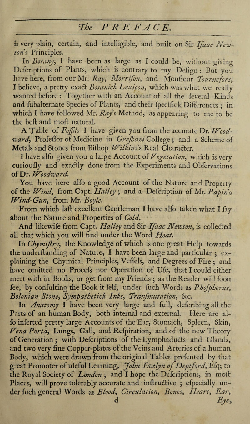 is very plain, certain, and intelligible, and built on Sir Ifaac New¬ tons Principles. In jBotany, I have been as large as I could be, without giving Defcriptions of Plants, which is contrary to my Defign : But you have here, from our Mr. Ray, Morrifon, and Monfieur Fournefort) I believe, a pretty exa<ft Botanick Lexico7ij which was what we really wanted before : Together with an Account of all the feveral Kinds and fubalternate Species of Plants, and their fpecifick Differences; in which I have followed Mr. Ray s Method, as appearing to me to be the beft and moft natural. A Table of Fojftls I have given you from the accurate Dr. Wood- ward, ProfefTor of Medicine in Grefs am College; and a Scheme of Metals and Stones from Bifhop Wilkins's Real Character. I have alfo given you a large Account of Vegetation, which is very curioufly and exadly done from the Experiments and Obfervations of Dr. Woodward\ You have here alfo a good Account of the Nature and Property of the Wind) from Capt. Halley ; and a Defcription of Mr. Papins Wind-Gun, from Mr. Boyle. From which laft excellent Gentleman I have alfo taken what I fay about the Nature and Properties of Cold. And likewife from Capt. Halley and Sir Ifaac Newton, is collected all that which you will find under the Word Heat. In Chymifiry, the Knowledge of which is one great Help towards the underftanding of Nature, I have been large and particular ; ex¬ plaining the Chymical Principles, VefTels, and Degrees of Fire ; and have omitted no Procefs nor Operation of Ufe, that I could either meet with in Books, or get from my Friends ; as the Reader will foon fee, by confulting the Book it felf, under fuch Words as Phofphorus, Bolonian Stone, Sympathetick Inks, IsranJmutation) &c. In Anatomy I have been very large and full, deferibing all the Parts of an human Body, both internal and external. Here are al¬ fo inferted pretty large Accounts of the Ear, Stomach, Spleen, Skin, Vena Porta) Lungs, Gall, and Refpiration, and of the new Theory of Generation ; with Defcriptions of the Lymphadutfts and Glands, and two very fine Copper-plates of the Veins and Arteries of a human Body, which were drawn from the original Tables prefented by that great Promoter of ufeful Learning, John Evelyti of Deptford, Elq; to the Royal Society of London ; and I hope the Defcriptions, in moft Places, will prove tolerably accurate and inftrutftive ; efpecially un¬ der fuch general Words as Blood) Circulation) Bones, Heart) Eary d Eye 3