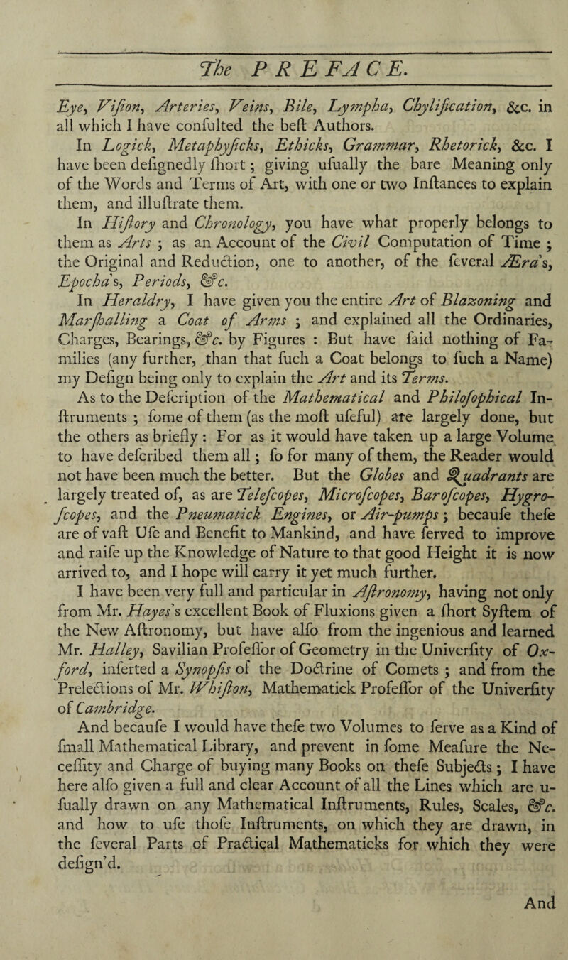 Eye, Vifion, Arteries, Veins, Bile, Lymph a, Chylification, &c. in all which I have confulted the beft Authors. In Logick, Metaphyficls, Ethicks, Grammar, Rhetorick, &c. I have been delignedly fhort; giving ufually the bare Meaning only of the Words and Terms of Art, with one or two Inftances to explain them, and illuftrate them. In Hifiory and Chronology, you have what properly belongs to them as Arts ; as an Account of the Civil Computation of Time ; the Original and Reduction, one to another, of the feveral AEras, Epochds, Periods, &c. In Heraldry, I have given you the entire Art of Blazoning and Marfihailing a Coat of Arms ; and explained all the Ordinaries, Charges, Bearings, &c. by Figures : But have faid nothing of Fa¬ milies (any further, than that fuch a Coat belongs to fuch a Name) my Defign being only to explain the Art and its Eerms. As to the Defcription of the Mathematical and Philofophical In¬ ftruments ; fome of them (as the moft ufeful) are largely done, but the others as briefly : For as it would have taken up a large Volume to have defcribed them all; fo for many of them, the Reader would not have been much the better. But the Globes and Quadrants are largely treated of, as are Eeleficopes, Microficopes, Baroficopes, Hygro- ficopes, and the Pneumatick Engines, or Air-pumps \ becaufe thefe are of vaft Ufe and Benefit to Mankind, and have ferved to improve and raife up the Knowledge of Nature to that good Height it is now arrived to, and I hope will carry it yet much further. I have been very full and particular in Aftronomy, having not only from Mr. Hayes's excellent Book of Fluxions given a fhort Syftem of the New Aftronomy, but have alfo from the ingenious and learned Mr. Halley, Savilian Profeflor of Geometry in the Univerfity of Ox¬ ford, inferted a Synopfis of the Dodlrine of Comets ; and from the Prelections of Mr. Whifion, Mathematick Profeflor of the Univerfity of Cambridge. And becaufe I would have thefe two Volumes to ferve as a Kind of fmall Mathematical Library, and prevent in fome Meafure the Ne- cefiity and Charge of buying many Books on thefe Subjects; I have here alfo given a full and clear Account of all the Lines which are u- fuajly drawn on any Mathematical Inftruments, Rules, Scales, and how to ufe thofe Inftruments, on which they are drawn, in the feveral Parts of PraCtiqal Mathematicks for which they were defign d.