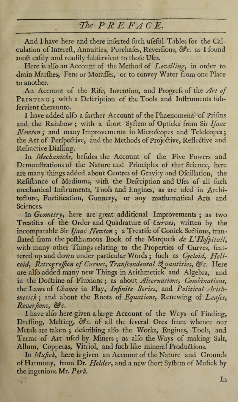 And I have here and there inferted fuch ufeful Tables for the Cal¬ culation of Intereft, Annuities, Purchafes, Reverfions, &*c. as I found moft eafily and readily fubfervient to thofe Ufes. Here is alfo an Account of the Method of Levelling, in order to drain Marflhes, Fens or Moraftes, or to convey Water from one Place to another. •An Account of the Rife, Invention, and Progrefs of the Art of Printing ; with a Defcription of the Tools and Inftruments fub¬ fervient thereunto. I have added alfo a farther Account of the Phaenomena of Prifms and the Rainbow; with a fliort Syftem of Opticks from Sir Ifaac Newton ; and many Improvements in Micro (copes and Telefcopes; the Art of PerfpeCtive, and the Methods of ProjeCtive, Reflective and RefraCtive Dialling. In Mechanicksy betides the Account of the Five Powers and Demon ftrations of the Nature and Principles of that Science, here are many things added about Centres of Gravity and Ofcillation, the Refiftance of Mediums, with the Defcription and Ufes of all fuch mechanical Inftruments, Tools and Engines, as are ufed in Archi¬ tecture, Fortification, Gunnery, or any mathematical Arts and Sciences. In Geometry, here are great additional Improvements ; as two Treatifes of the Order and Quadrature of Curves, written by the incomparable Sir IJaac Newton ; a Treatife of Conick Sections, tran- flated from the pofthumous Book of the Marquefs de IS Hofpitally with many other Things relating to the Properties of Curves, fcat- tered up and down under particular Words; fuch as Cycloid, Heli¬ coid y RetrogreJJion of Curves, Tranfcendental ^ uantitiesy &>c. Here are alfo added many new Things in Arithmetick and Algebra, and in the DoCtrine of Fluxions ; as about Alternations, Co?nbinationsy the Laws of Chance in Play, Infinite Series, and Political Arith¬ metick ; and about the Roots of Equations, Renewing of Leafesy ReverfionSy &*c. I have alfo here given a large Account of the Ways of Finding, Drefling, Melting, of all the feveral Ores from whence our Metals are taken ; defcribing alfo the Works, Engines, Tools, and Terms of Art ufed by Miners ; as alfo the Ways of making Salt, Allum, Copperas, Vitriol, and fuch like mineral Productions. In Muficky here is given an Account of the Nature and Grounds of Harmony, from Dr. Holdery and a new fhort Syftem of Mufick by the ingenious Mr. Perk. In