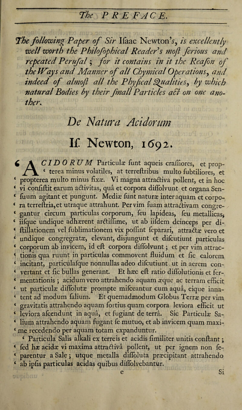 The following Paper of Sir Ifaac Newton’.r, is excellently well worth the Philofophical Reader's mojl ferious and repeated Perufal; for it contains in it the Reafon of the Ways and Manner of all Chymical Operations, and indeed of almofl all the PhyjicalQualities, by which natural Bodies by their fnall Particles acJ on one ano¬ ther. De Natura Acidorum If Newton, 1692. 6 A CID 0 RU M Particular funt aqueis craffiores, et prop- i terea minus volatiles, at terreftribus multo fubtiliores, ct 4 propterea multo minus fixar. Vi magna attra&iva pollent, et in hoc 4 vi confiftit earum a&ivitas, qua et corpora diffolvunt et organa Sen- 4 fuum agitant et pungunt. Mediar funt nature inter aquam et corpo- 4 ra terreftria,et utraque attrahunt. Per vim fuam attra&ivam congre- 4 gantur circum particulas corporum, feu lapideas, feu metallicas* 4 iifque undique adherent arcftiffime, ut ab iifdem deinceps per di- 4 ftillationem vel fublimationem vix poffint feparari, attra&ar vero et 4 undique congregratx, elevant, disjungunt et difcutiunt particulas 4 corporum ab invicem, id eft corpora diffolvunt; et per vim attrac- * tionis qua ruunt in particulas commovent fluidum et fic calorem 4 incitant, particulafque nonnullas adeo difcutiunt. ut in aerem con- 4 vertant et fic bulks generant. Et hare eft ratio diffolutionis et fer- c mentationis ; acidum vero attrahendo aquam arque ac terram efficit 4 ut particute diffolutx prompte mifeeantur cum aqua, eique inna- 4 tent ad modum faliurn. Et quemadmodum Globus Terra per vim 4 gravitatis attrahendo aquam fortius quam corpora leviora efficit ut 4 leviora afeendunt in aqua, et fugiant de terra. Sic Particular Sa- 4 Hum attrahendo aquam fugant fe mutuo, et ab invicem quam maxi- 4 me recedendo per aquam totam expanduntur. 4 Particula Salis alkali ex terreis et acidis ftmiliter unitis conftant; 4 fed har acidar vi maxima attra&iva pollent, ut per ignem non fe- 4 parentur a Sale; utque metalla diffoluta pracipitant attrahendo 4 ab ipfis particulas acidas quibus diffolvebantur. e Si