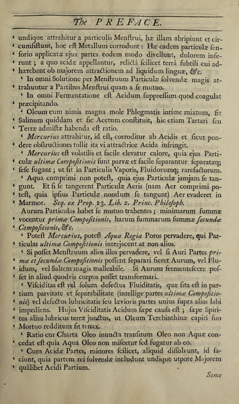 undique attrahitur a particulis Menftrui, ha: illam abripiunt et cir- cumfiftunt, hoc eft Metallum corrodunt: Ha: eadem particular fen- forio applicata: ejus partes eodem modo divellunt, dolorem infe- runt ; a quo acida: appellantur, relida fcilicet terra fubtili cui ad- harrebant ob majorem attra&ionem ad liquidum lingua:, c In omni Solutione per Menftruum Particular folvenda: magis at- trahuntur a Partibus Menftrui quam a fe mutuo. ‘ In omni Fermentatione eft Acidum fuppreflum quod coagulat prarcipitando. c Oleum cum nimis magna mole Phlegmatis intime mixtum, fit Salinum quiddam et fie Acetum conftituit, hie etiam Tartari feu Terra: admifta: habenda eft ratio. < Mercurius attrahitur, id eft, corroditur ab Acidis et ficut pon- dere obftrueftiones tollit ita vi attracftrice Acida infringit. c Mercurius eft volatilis et facile elevatur calore, quia ejus Parti- cu\x ultimee Compojitionis funt parv^e et facile feparantur feparatarq; fefe fugant; ut fit in Particulis Vaporis, Fluidorumq; rarefadlorum. 1 Aqua comprimi non poteft, quia ejus Particular jamjam fe tan- gunt. Et fi fe tangerent Particute Aeris (nam Aer comprimi po¬ teft, quia ipfius Particular nondum fe tangunt) Aer evaderet in Marmor. Seq. ex Prop. 23. Lib. 2. Princ. Philojoph. Aurum Particulas habet fe mutuo trahentes; minimarum fumm^ vocentur primee Compojitionis, harum fummarum fumma: fecundee Compojitionis, c. c Poteft Mercurius, poteft Aqua Regia Poros pervadere, qui Par¬ ticulas ultimee Compojitionis interjacent at non alios. 1 Si poflet Menftruum alios illos pervadere, vel fi Auri Partes pri- mce et fecundee Compojitionis poffent feparari fieret Aurum, vel Flu- idum, vel Saltern magis malleabile. Si Aurum fermentefeere pof- fet in aliud quodvis corpus poflet transformari. c Vifciditas eft vel folum defe&us Fluiditatis, qua: fita eft in par- tium parvitate et feparabilitate (intellige partes ultimee Compojitio¬ nis) vel defedtus lubricitatis feu hevioris partes unius fupra alias labi impediens. Hujus Vifciditatis Acidum farpe caufa eft ; fape Spiri- tus alius lubricus terrx jundais, ut Oleum Terebinthina: capiti fuo Mortuo redditum fit tenax. i Ratio cur Charta Oleo inuntfta tranfitum Oleo non Aqua: con- cedat eft quia Aqua Oleo non mifeetur fed fugatur ab eo. 4 Cum Acida: Partes, minores fcilicet, aliquid diflolvunt, id fa- ciunt, quia partem rei folvendee includunt undique utpote Majorem qualibet Acidi Partium. Some