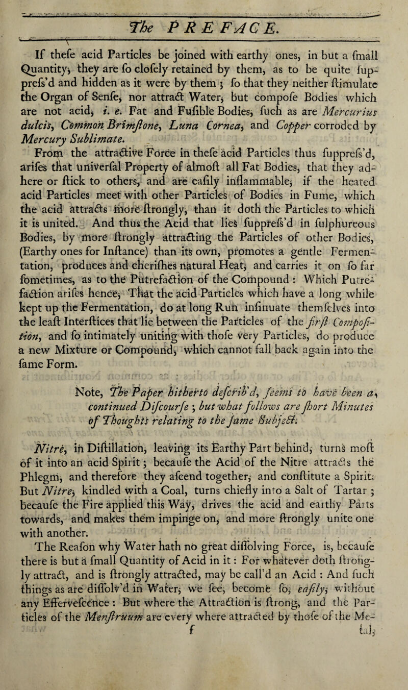 •— >- ^..V^ rvV\^ v V-/ ?■ ■ .•■• v,■•■••■>■ 5-- » V. (: « *>*+£ V , ~v - • - : .- '  ^ the PREFACE. -■^’■- ';Y vv -—---v ' '. If thefe acid Particles be joined with earthy ones, in but a fmall Quantity* they are fo clofely retained by them, as to be quite fup- prefs’d and hidden as it were by them ; fo that they neither ftimulatc the Organ of Senfe, nor attract Water* but compofe Bodies which are not acid* i. e. Fat and Fuftble Bodies, fuch as are Mercurius dulcis, Common Brimfioney Luna Cornea* and Copper corroded by Mercury Sublimate. From the attractive Force in thefe acid Particles thus fupprefs’d, arifes tliat univerfal Property of almoft all Fat Bodies, that they ad¬ here or flick to others, and are eafily inflammable* if the heated acid Particles meet with other Particles of Bodies in Fume, which the acid attracts more ftrongly, thail it doth the Particles to which it is united. And thus the Acid that lies fupprefs’d in fulphureous Bodies, by more ftrongly attracting the Particles of other Bodies, (Earthy ones for Inftance) than its own, promotes a gentle Fermen¬ tation, produces arid chcrifhes natural Heat* and carries it on fo far fometimes, as to the Putrefaction of the Compound : Which Putre¬ faction arifes hence* That the acid Particles which have a long while kept up the Fermentation, do at long Run infinuate themfelves into the leaft Interfaces that lie between the Particles of the fir ft Compofi- tiony and fo intimately uniting with thofe very Particles, do produce a new Mixture or Compound* which cannot fail back again into the fame Form. y * y V 7 ‘ •»' «■ . Note, fthe Paper hitherto deferiv dy feems to have been dy continued Difcourfe ; but what follows are ftoort Minutes of !Thought 's relating to the jame EubjeSl. Nitrey in Diftillation, leaving its Earthy Part behind, turns mod of it into an acid Spirit; becaufe the Acid of the Nitre attrads the Phlegm, and therefore they afeend together* and cOnftitute a Spirit; But Nitre* kindled with a Coal, turns chiefly into a Salt of Tartar ; becaufe the Fire applied this Way* drives the acid and earthy Parts towards, and makes them impinge on, and more ftrongly unite one with another. , y * <*.:►« v .. jj r t The Reafon why Water hath no great diflolving Force, is, becaufe there is but a fmall Quantity of Acid in it: For whatever doth ftrohg- ly attrad:, and is ftrongly attracted, may be call’d an Acid : And fuch things as are diflolv’d in Water* we fee, become fo* eafily* without any Effervefcence : But where the Attraction is ftrong, and the Par¬ ticles of the Menftruum are every where attracted by thofe of the Me- f id*