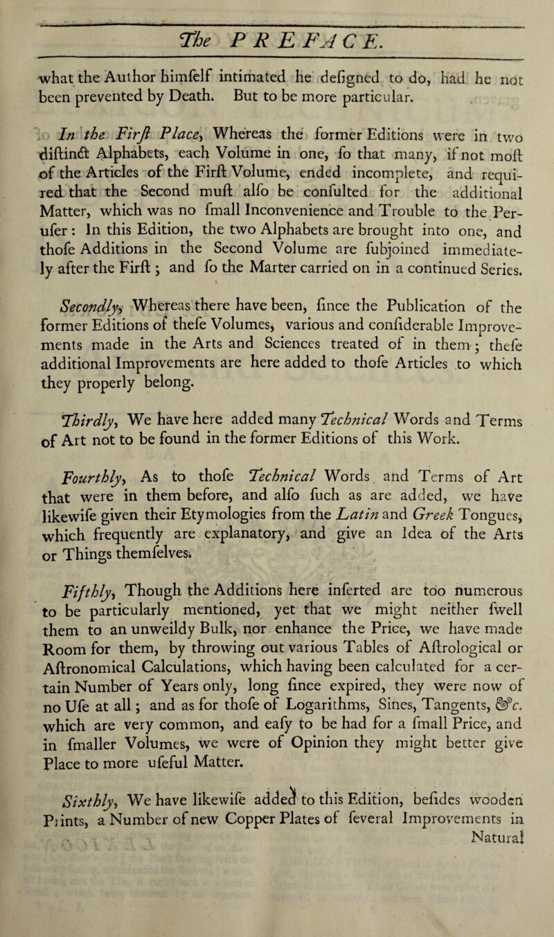 what the Author himfelf intimated he defigned to do, had he not been prevented by Death. But to be more particular. In the Firft Place, Whereas the former Editions were in two diftinft Alphabets, each Volume in one, fo that many, if not moll of the Articles of the Firft Volume, ended incomplete, and requi¬ red that the Second mult alfo be confulted for the additional Matter, which was no fmall Inconvenience and Trouble to the Per- ufer : In this Edition, the two Alphabets are brought into one, and thofe Additions in the Second Volume are fubjoined immediate¬ ly after the Firft; and fo the Marter carried on in a continued Series. t s* Secondly, Whereas there have been, fince the Publication of the Former Editions of thefe Volumes* various and confiderable Improve¬ ments made in the Arts and Sciences treated of in them ; thefe additional Improvements are here added to thofe Articles to which they properly belong. !Thirdly, We have here added many Tech?iical Words and Terms of Art not to be found in the former Editions of this Work. Fourthly, As to thofe Technical Words and Terms of Art that were in them before, and alfo fuch as are added, we have likewife given their Etymologies from the Latin and Greek Tongues, which frequently are explanatory, and give an Idea of the Arts or Things themfelves; Fifthly, Though the Additions here inferted are too numerous to be particularly mentioned, yet that we might neither fwell them to an unweildy Bulk, nor enhance the Price, we have made Room for them, by throwing out various Tables of Aflrological or Aftronomical Calculations, which having been calculated for a cer¬ tain Number of Years only, long fince expired, they were now of no Ufe at all; and as for thofe of Logarithms, Sines, Tangents, &*c. which are very common, and eafy to be had for a fmall Price, and in fmaller Volumes, we were of Opinion they might better give Place to more ufeful Matter. Sixthly, We have likewife addec! to this Edition, befides wooden Prints, a Number of new Copper Plates of feveral Improvements in Natural