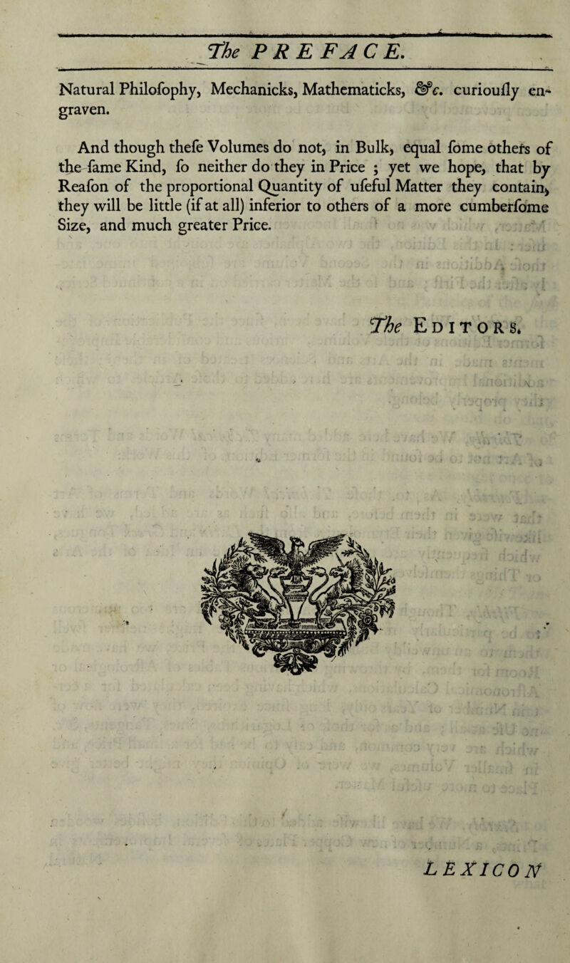 * The P RE FAC E. Natural Philofophy, Mechanicks, Mathematicks, &c. curioufly en* graven. And though thefe Volumes do not, in Bulk, equal fome others of the fame Kind, fo neither do they in Price ; yet we hope, that by Reafon of the proportional Quantity of ufeful Matter they contain* they will be little (if at all) inferior to others of a more cumberfome Size, and much greater Price. The Editors. \ LEXICON