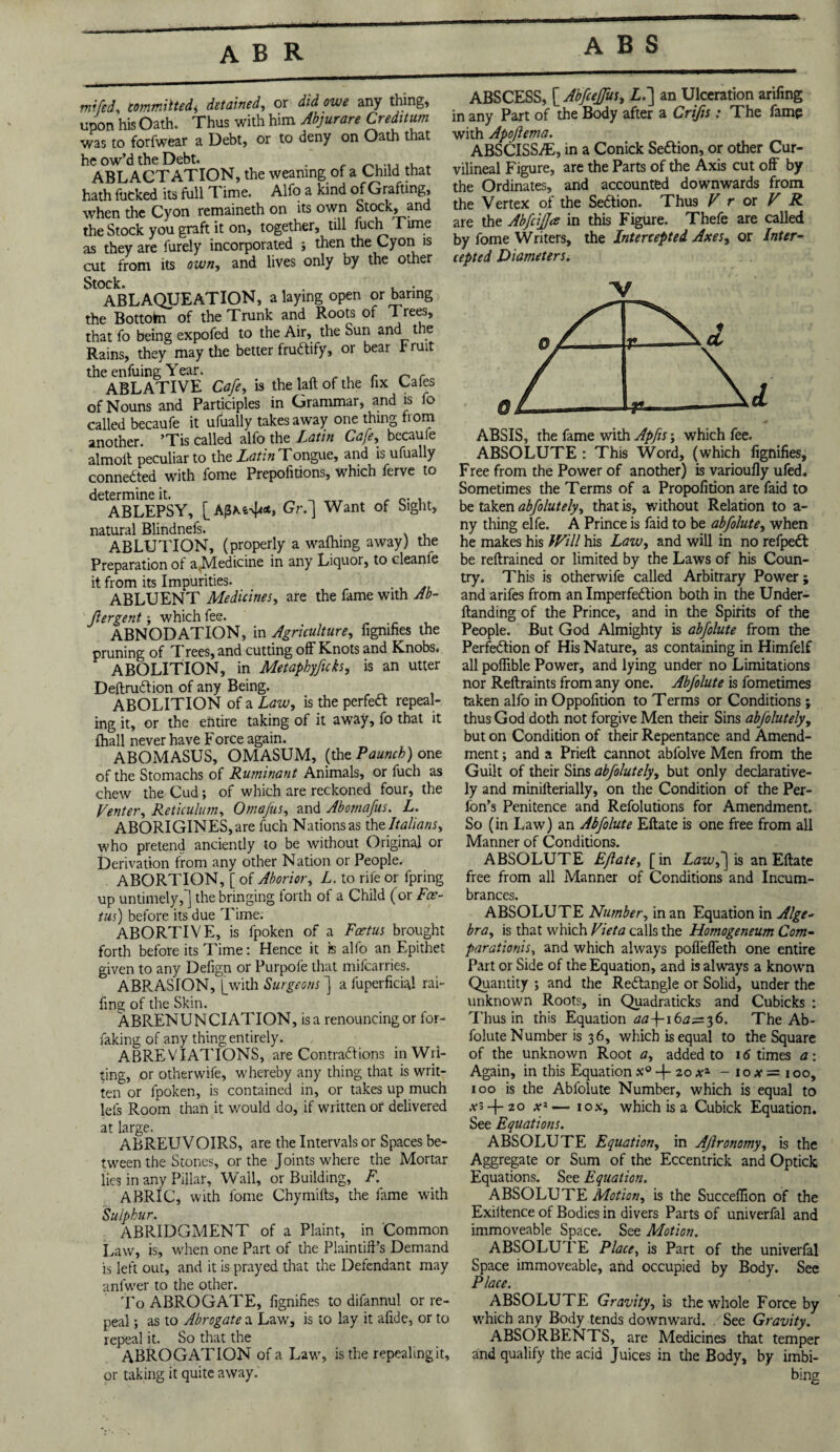 mi fed, committed^ detained, or did owe any thing, upon his Oath. Thus with him Abjurare Creditum was to forfwear a Debt, or to deny on Oath that he ow’d the Debt. . ABLACTATION, the weaning of a Child that hath fucked its full Time. Alfo a kind of Grafting, when the Cyon remaineth on its own Stock, and the Stock you graft it on, together, till fuch Time as they are furely incorporated j then the Cyon is cut from its own, and lives only by the other Stock. , . ABLAQUEATION, a laying open or baring the Bottohi of the Trunk and Roots of Trees, that fo being expofed to the Air, the Sun and the Rains, they may the better fructify, or bear rruit the enfuing Year. . „ . , r ^ r ABLATIVE Cafe, is the laft of the fix Cafes of Nouns and Participles in Grammar, and is fo called becaufe it ufually takes away one thing from another. ’Tis called alfo the Latin Cafe, becaufe almoft peculiar to the Latin Tongue, and is ufually connected with fome Prepolitions, which ferve to determine it. _ . . ABLEPSY, [A0x&4<*, Gr.] Want of Sight, natural Blindnefs. . ABLUTION, (properly a wafhing away) the Preparation of a^Medicine in any Liquor, to cleanle it from its Impurities. ABLUENT Medicines, are the fame with Ab- jiergent; which fee. ABNODATION, in Agriculture, fignifies the pruning of Trees, and cutting off Knots and Knobs* ABOLITION, in Metaphyficks, is an utter Deftrudtion of any Being. ABOLITION of a Law, is the perfeft repeal¬ ing it, or the entire taking of it away, fo that it Ihall never have Force again. ABOMASUS, OMASUM, (the Paunch) one of the Stomachs of Ruminant Animals, or fuch as chew the Cud; of which are reckoned four, the Venter, Reticulum, Omafus, and Abomafus. L. ABORIGINES, are fuch Nations as the Italians, who pretend anciently to be without Original or Derivation from any other Nation or People. ABORTION, [ of Aborior, L. to rife or fpring up untimely,] the bringing forth of a Child (or Foe¬ tus) before its due Time. ABORTIVE, is fpoken of a Foetus brought forth before its Time: Hence it is alfo an Epithet given to any Defign or Purpofe that mifearries. ABRASION, [with Surgeons ] a fuperficial rai- fing of the Skin. ABRENUNCIATION, is a renouncing or for- faking of any thing entirely. ABREVIATIONS, are Contraftions in Wri¬ ting, or otherwife, whereby any thing that is writ¬ ten or fpoken, is contained in, or takes up much lets Room than it would do, if written or delivered at large. ABREUVOIRS, are the Intervals or Spaces be¬ tween the Stones, or the Joints where the Mortar lies in any Pillar, Wall, or Building, F. ABRIC, with fome Chymilts, the fame with Sulphur. ABRIDGMENT of a Plaint, in Common Law, is, when one Part of the Plaintift’s Demand is left out, and it is prayed that the Defendant may anfwer to the other. To ABROGATE, fignifies to difannul or re¬ peal ; as to Abrogate a Law, is to lay it afide, or to repeal it. So that the ABROGATION of a Law, is the repealing it, or taking it quite away. ABSCESS, [ AbfceJJus, Lf] an Ulceration arifing in any Part of the Body after a Crifis: The fame with Apoftema. ABSCISSAE, in a Conick Seftion, or other Cur- vilineal Figure, are the Parts of the Axis cut off by the Ordinates, and accounted downwards from the Vertex of the Section. Thus V r or V R are the AbfciJJa in this Figure. Thefe are called by fome Writers, the Intercepted Axes, or Inter¬ cepted Diameters. V ABSIS, the fame with Apfis; which fee. ABSOLUTE : This Word, (which fignifies. Free from the Power of another) is varioufly ufed. Sometimes the Terms of a Propofition are faid to be taken abfolutely, that is, without Relation to a- ny thing elfe. A Prince is faid to be abfolute, when he makes his Will his Law, and will in no refpedt be reftrained or limited by the Laws of his Coun¬ try. This is otherwife called Arbitrary Power; and arifes from an Imperfection both in the Under- ftanding of the Prince, and in the Spirits of the People. But God Almighty is abfolute from the Perfection of His Nature, as containing in Himfelf all poflible Power, and lying under no Limitations nor Reftraints from any one. Abfolute is fometimes taken alfo in Oppolition to Terms or Conditions; thus God doth not forgive Men their Sins abfolutely, but on Condition of their Repentance and Amend¬ ment ; and a Prieft cannot abfolve Men from the Guilt of their Sins abfolutely, but only declarative- ly and minilterially, on the Condition of the Per- fon’s Penitence and Refolutions for Amendment. So (in Law) an Abfolute Eftate is one free from all Manner of Conditions. ABSOLUTE Eftate, [in Lawf\ is an Eftate free from all Manner of Conditions and Incum¬ brances. ABSOLUTE Number, in an Equation in Alge¬ bra, is that which Viet a calls the Homogeneum Com- parationis, and which always poffeffeth one entire Part or Side of the Equation, and is always a known Quantity ; and the ReCtangle or Solid, under the unknown Roots, in Quadraticks and Cubicks : Thus in this Equation 16^=3 6. The Ab¬ folute Number is 36, which is equal to the Square of the unknown Root a, added to 16 times a: Again, in this Equation x° + 20 x1 - 1 o # = 100, 100 is the Abfolute Number, which is equal to .vs-f-zo x* — 1 ox, which is a Cubick Equation. See Equations. ABSOLUTE Equation, in Aflronomy, is the Aggregate or Sum of the Eccentrick and Optick Equations. See Equation. ABSOLUTE Motion, is the Succeffion of the Exiitence of Bodies in divers Parts of univerfal and immoveable Space. See Motion. ABSOLUTE Place, is Part of the univerfal Space immoveable, and occupied by Body. See Place. ABSOLUTE Gravity, is the whole Force by which any Body tends downward. See Gravity. ABSORBENTS, are Medicines that temper and qualify the acid Juices in the Body, by imbi¬ bing