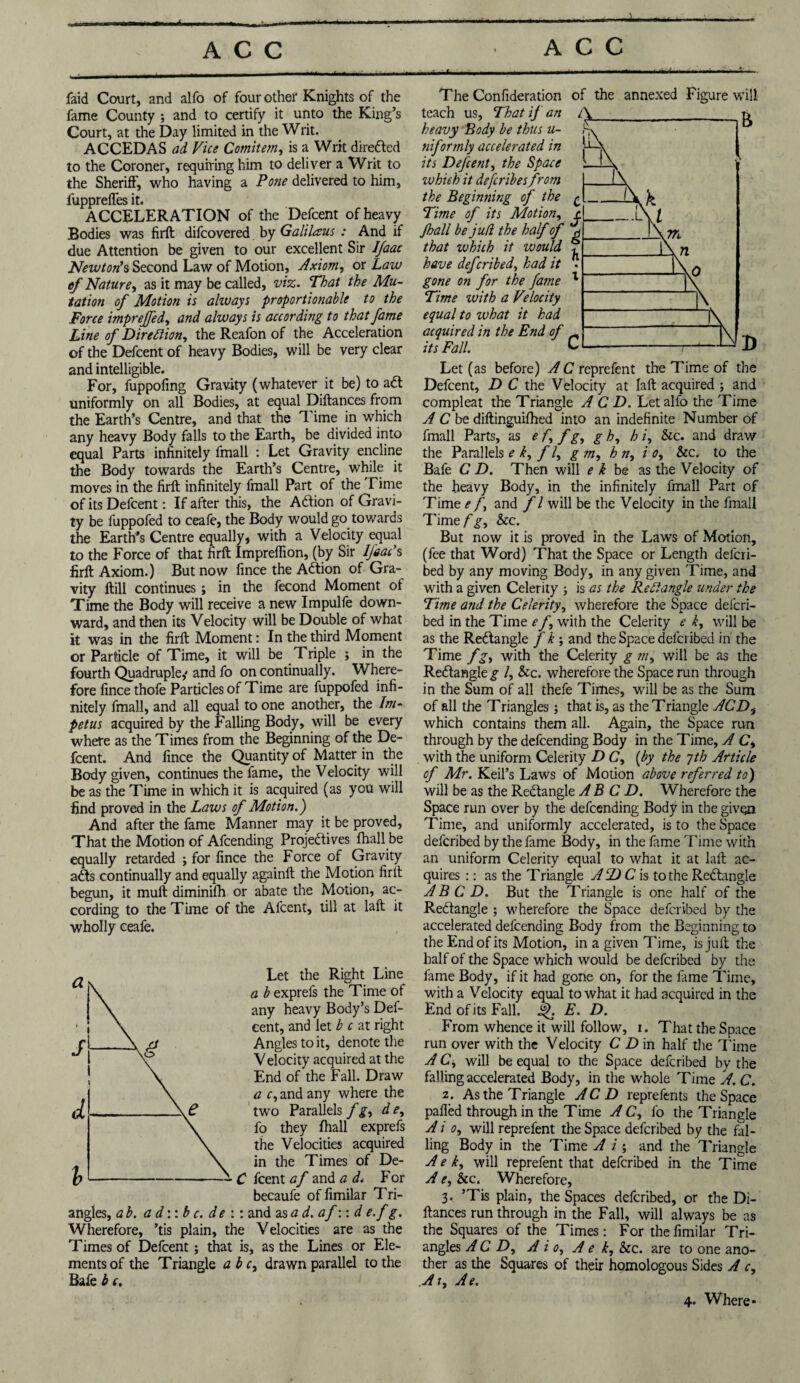 1 faid Court, and alfo of four other Knights of the fame County ; and to certify it unto the King’s Court, at the Day limited in the Writ. ACCEDAS ad Vice Comitem, is a Writ dire&ed to the Coroner, requiring him to deliver a Writ to the Sheriff, who having a Pone delivered to him, fupprelfes it. ACCELERATION of the Defcent of heavy Bodies was firft difcovered by Galilaus : And if due Attention be given to our excellent Sir IJaac Newton’s Second Law of Motion, Axiom, or Law ef Nature, as it may be called, viz. That the Mu¬ tation of Motion is always proportionable to the Force imprejfed, and always is according to that fame Line of Direction, the Reafon of the Acceleration of the Defcent of heavy Bodies, will be very clear and intelligible. For, fuppofing Gravity (whatever it be) to ad! uniformly on all Bodies, at equal Diftances from the Earth’s Centre, and that the *1 ime in which any heavy Body falls to the Earth, be divided into equal Parts infinitely fmall : Let Gravity encline the Body towards the Earth’s Centre, while it moves in the firft infinitely fmall Part of the Time of its Defcent: If after this, the Adtion of Gravi¬ ty be fuppofed to ceafe, the Body would go towards the Earth’s Centre equally, with a Velocity equal to the Force of that firft Impreflion, (by Sir IJaac’s firft Axiom.) But now fince the Adfion of Gra¬ vity ftill continues ; in the fecond Moment of Time the Body will receive a new Impulfe down¬ ward, and then its Velocity will be Double of what it was in the firft Moment: In the third Moment or Particle of Time, it will be Triple ; in the fourth Quadruple,* and fo on continually. Where¬ fore fince thofe Particles of Time are fuppofed infi¬ nitely fmall, and all equal to one another, the Im¬ petus acquired by the Falling Body, will be every where as the Times from the Beginning of the De¬ fcent. And fince the Quantity of Matter in the Body given, continues the fame, the Velocity will be as the Time in which it is acquired (as you will find proved in the Laws of Motion.) And after the fame Manner may it be proved, That the Motion of Afcending Projedlives fhall be equally retarded ; for fince the Force of Gravity adts continually and equally again!! the Motion firft begun, it muft diminifh or abate the Motion, ac¬ cording to the Time of the Alcent, till at laft it wholly ceafe. Let the Right Line a b exprefs the Time of any heavy Body’s Def- eent, and let be at right Angles to it, denote the Velocity acquired at the End of the Fall. Draw a r, and any where the two Parallels fg> dey fo they fhall exprefs the Velocities acquired in the Times of De- C feent af and a d< For becaufe of fimilar Tri¬ angles, a b. a d:: b c. de :: and as ad.afwd e.f g. Wherefore, ’tis plain, the Velocities are as the Times of Defcent; that is, as the Lines or Ele¬ ments of the Triangle a b c, drawn parallel to the Bafe b c. - - - .... The Confideration of the annexed Figure will teach us, That if an heavy Body be thus u- nifortnly accelerated in its Defcent, the Space which it describes from the Beginning of the £ Time of its Motion, t Jhall be jufl the half of g that which it would * have deferibed, had it - gone on for the fame Time ivith a Velocity equal to what it had acquired in the End of its Fall. Let (as before) A C reprefent the Time of the Defcent, D C the Velocity at laft acquired ; and compleat the Triangle A C D. Let alfo the Time A C be diftinguifhed into an indefinite Number of fmall Parts, as e f> f g, g h, h i, &c. and draw the Parallels e k, f /, g m, h ny i o, &c. to the Bafe C D. Then will e k be as the Velocity of the heavy Body, in the infinitely fmall Part of Time e f and f l will be the Velocity in the fmall Time/'.g-, &c. But now it is proved in the Laws of Motion, (fee that Word) That the Space or Length deferi¬ bed by any moving Body, in any given Time, and with a given Celerity ; is as the Redd angle under the Tune and the Celerity, wherefore the Space deferi¬ bed in the Time e f with the Celerity e t, will be as the Rectangle j k ; and the Space deferibed in the Time fgy with the Celerity g my will be as the Redangle £■ /, &c. wherefore the Space run through in the Sum of all thefe Times, will be as the Sum of all the Triangles; that is, as the Triangle ACDi which contains them all. Again, the Space run through by the defeending Body in the Time, A Cy with the uniform Celerity D Cy (by the yth Article of Mr. Keil’s Laws of Motion above referred to) will be as the Redangle A B C D. Wherefore the Space run over by the defeending Body in the given Time, and uniformly accelerated, is to the Space deferibed by the fame Body, in the fame Time with an uniform Celerity equal to what it at laft ac¬ quires :: as the Triangle ADC is to the Redangle A B C D. But the Triangle is one half of the Redangle ; wherefore the Space deferibed by the accelerated defeending Body from the Beginning to the End of its Motion, in a given Time, is juft the half of the Space which would be deferibed by the fame Body, if it had gone on, for the lame Time, with a Velocity equal to what it had acquired in the End of its Fall, ijh E. D. From whence it will follow, i. That the Space run over with the Velocity C D in half the Time A Cy will be equal to the Space deferibed by the falling accelerated Body, in the whole Time A. C. z. As the Triangle AC D reprefents the Space palled through in the Time A C, fo the Triangle A i o, will reprefent the Space deferibed by the fal¬ ling Body in the Time A i ; and the Triangle A e ky will reprefent that deferibed in the Time A e, &c. Wherefore, 3. ’Tis plain, the Spaces deferibed, or the Di¬ ftances run through in the Fall, will always be as the Squares of the Times: For the fimilar Tri¬ angles A C Z>, A i o, A e k, &c. are to one ano¬ ther as the Squares of their homologous Sides A c. At, Ae. 4. Where*