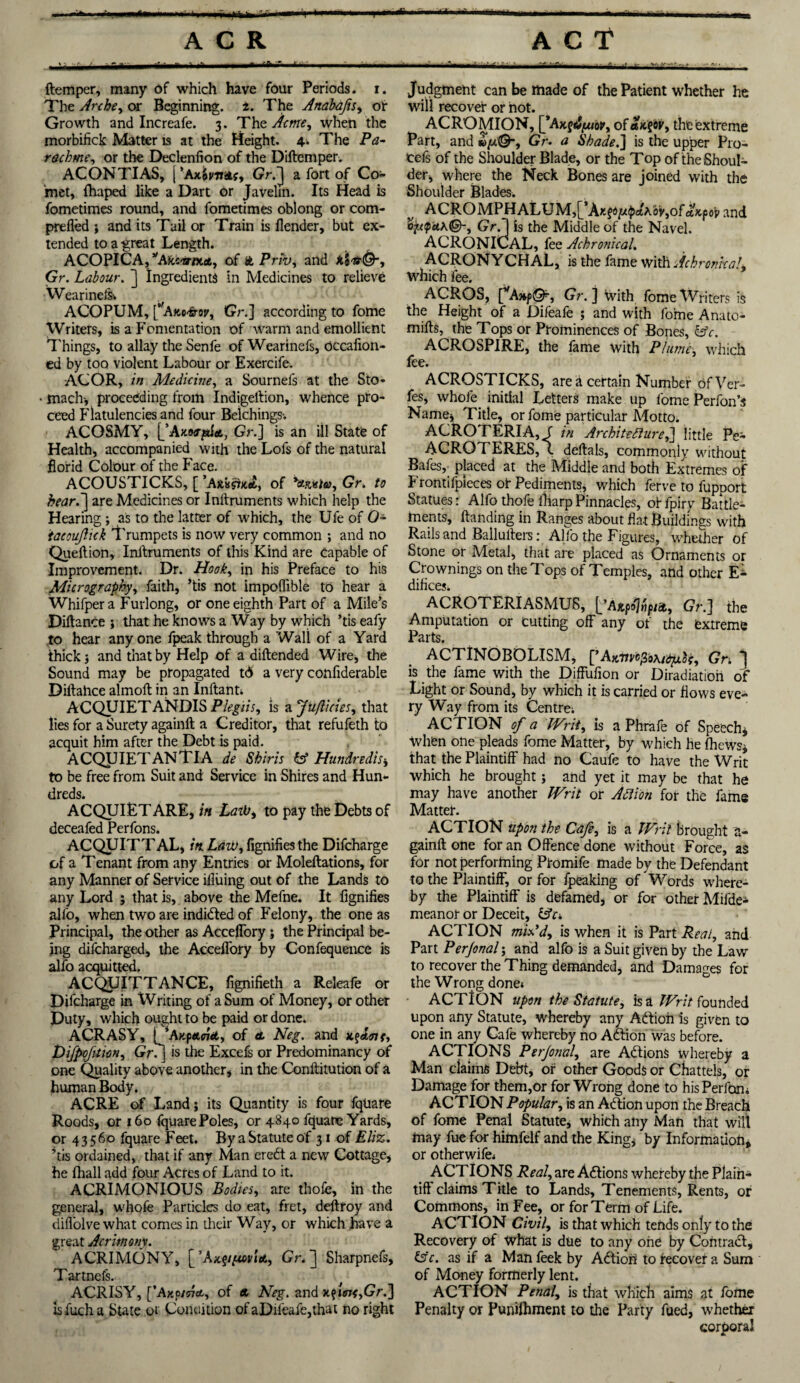 •Haifa {temper, many of which have four Periods, i. The Arche, or Beginning, t. The Anabafis, of Growth and Increafe. 3. The Acme, when the morbifick Matter is at the Height. 4.. The P<z- rachme, or the Declenfion of the Diftemper. AC ON TI AS, j Gr.~j a fort of Co¬ met, (haped like a Dart or Javelin. Its Head is fometimes round, and fometimes oblong or com- prefled j and its Tail or Train is {lender, but ex¬ tended to a -great Length. ACOPICA,yAkivmet, of it Prib, and k’vttQ-, Gr. Labour. ] Ingredients in Medicines to relieve WearineiSv ACOPUM, [*,A»c<frop, Gr.] according to fome Writers, is a Fomentation of warm and emollient Things, to allay the Senfe of Wearinefs, occafion- ed by too violent Labour or Exercife. ACOR, in Medicine, a Sournefs at the Sto¬ mach-, proceeding from Indigeltion, whence pro¬ ceed Flatulencies and four Belchings-. ACOSMY, [/Axwjsita, Gr.] is an ill State of Health, accompanied with the Lofs of the natural florid Colour of the Face. ACOUSTICKS, [ of *«&«/&>, Gr. to heard] are Medicines or Inftruments which help the Hearing ; as to the latter of which, the Ule of O* 'tacouflick Trumpets is now very common ; and no Queftion, Inllruments of this Kind are Capable of Improvement. Dr. Hook, in his Preface to his Micrography, faith, ’tis not impoflible to hear a Whifpera Furlong, or one eighth Part of a Mile's Diftance ; that he knows a Way by which ’tis eafy to hear anyone fpeak through a Wall of a Yard thick j and that by Help of a diftended Wire, the Sound may be propagated td a very confiderable Diftahce almoft in an Inftant. ACQUIETANDIS Plegiis, is a Ju/licies, that lies for a Surety againft a Creditor, that refufeth to acquit him after the Debt is paid. ACQUIETANTIA de Shiris O Hundredth to be free from Suit and Service in Shires and Hun¬ dreds. ACQUIET ARE, in LaiVi to pay the Debts of Pprfnm ACQUITTAL, in Law, fignifies the Difcharge of a Tenant from any Entries or Moleftations, for any Manner of Service ifluing out of the Lands to any Lord ; that is, above the Mefne. It fignifies alfo, when two are indidted of Felony, the one as Principal, the other as Acceffory; the Principal be¬ ing difcharged, the Acceilbry by Confequence is alfo acquitted. ACQUITTANCE, fignifieth a Releafe or Difcharge in XVriting of a Sum of Money, or other Duty, which ought to be paid or done. ACRASY, [/Axpaffrd, of et Neg. and KfAtnf, Difpofition, Gr/] is the Excefs or Predominancy of one Quality above another, in the Conftitution of a human Body. ACRE of Land; its Quantity is four fqliare Roods, or 160 fquare Poles, or 4840 fquane Yards, or 43560 fquare Feet. By a Statute of 31 of Eliz. ’tis ordained, that if any Man eredt a new Cottage, he fhall add four Acres of Land to it. ACRIMONIOUS Bodies, are thofe, in the general, whofe Particles do eat, fret, deftroy and difiolvewhat comes in their Way, or which have a great Acrimony. ACRIMONY, \fAx.ypmitL, Gr. J Sharpnefs, Tartnefs. ACRISY, [’Ajtp/57<t, of « Neg. and Gr.] is fuch a State or Condition of aDileafe,that no right Judgment can be made of the Patient whether he will recover or hot. ACROMION, [*Axf^or, of ak^ov, the extreme Part, and *>//©-, Gr. a Shade.] is the upper Pro* tefs of the Shoulder Blade, or the Top of the Shoul¬ der, where the Neck Bones are joined with the Shoulder Blades. v ACROMPHALUM,[ \r.$<>i/.tpAh6v,of o.k^o'v and o^ak©-, Gr.1 is the Middle of the Navel. ACRONICAL, fee Achronical. ACRONYCHAL, is the fame with AchronkaL which fee. ACROS, f,A»f©'-, Gr. ] With fome Writers is the Height of a Difeafe ; and with fome Anato¬ mies, the Tops or Prominences of Bones, &c. ACROSPIRE, the fame with Plume, which fee. ACROSTICKS, area certain Number ofVer- fes, whole initial Letters make up fome Perfon’s Name, Title, or fome particular Motto. ACROTERIA, f in Architecture,] little Pe- ACROTERES, (. deftals, commonly without Bafes, placed at the Middle and both Extremes of Frontifpleces or Pediments, which ferve to fupport Statues: Alfo thofe fharp Pinnacles, of fpiry Battle¬ ments, Handing in Ranges about flat Buildings with Rails and Ballulters: Alfo the Figures, whether of Stone or Metal, that are placed as Ornaments or Crownings on the Tops of Temples, and other E* difices. ACROTERIASMU8, {jAKpojfipm, Gr.] the Amputation or cutting off any of the extreme Parts. ACTINOBOLISM, [’Ajcme/So\idjxlc, Gri ] is the fame with the Diffufion or Diradiation of Light or Sound, by which it is carried or flows eve¬ ry Way from its Centre. ACTION of a Writ, is a Phrafe of Speech* When one pleads fome Matter, by which he {hews* that the Plaintiff had no Caufe to have the Writ which he brought; and yet it may be that he may have another Writ or Action for the fame Matter. ACTION upon the Cafe, is a Writ brought a- gainft one for an Offence done without Force, as for not performing Ptomife made by the Defendant to the Plaintiff, or for fpeaking of Words where¬ by the Plaintiff is defamed, or for other Mifde- meanor or Deceit, OY. ACTION mix’d, is when it is Part Peat, and Part Perjonal y and alfo is a Suit given by the Law to recover the Thing demanded, and Damages for the Wrong done. ACTION upon the Statute, is a Writ founded upon any Statute, whereby any Adtioh is given to one in any Cafe whereby no Adtion Was before. ACTIONS Perjonal, are AdtionS whereby a Man claims Debt, or other Goods or Chattels, or Damage for them,or for Wrong done to hisPerftxm ACTION Popular, is an Adtion upon the Breach of fome Penal Statute, which any Man that wilt may fue for himfelf and the King, by Information, or otherwife. ACT IONS Real, are AdtionS whereby the Plain* tiff claims Title to Lands, Tenements, Rents, or Commons, in Fee, or for Term of Life. ACTION Civil, is that which tends only to the Recovery of What is due to any one by Contract, O'c. as if a Man feek by Adtion to recover a Sum of Money formerly lent. ACTION Penal, is that which aims at fome Penalty or Punifhment to the Party fued, whether corporal