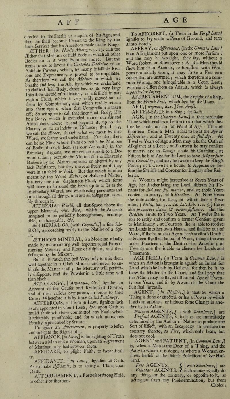 AGE directed to the Sheriff to enquire of his Age; and then he (hall become Tenant to the King by the fame Services that his Anceftors made to/the King.- ETHER : Dr. Hook’s Microgr. p. 13. calls the /Ether that Medium or fluid Body in which all other Bodies do as it were fwim and move. But this feems to me to favour the Cartefian Do Urine of an Abfolute Plenum, which, by many infallible Rea- fons and Experiments, is proved to .be impoflible. As therefore we call the Medium in which we breathe and live, the Air, by which we underfland an elaftical fluid Body, either having its very large Interflices devoid of all Matter, or elfe filled in part with a Fluid, which is very eafily moved out of them by Compreflion, and which readily returns into them again, when that Compreflion is taken off: So we agree to call that finer fluid Body, if it be a Body, which is extended round our Air and Atmofphere, above it and beyond it, up to the Planets, or to an indefinite Diftance; this, I fay, we call the father, though what we mean by that Word, we fcarce well underfland. For that there can be no Fluid whole Parts do refift the Motions of Bodies through them (as our Air doth) in the Planetary Regions, we are certain almoft to a De- monftration ; becaufe the Motion of the Heavenly Bodies is by no Means impeded or altered by any fuch Refiftance, but they move as freely as if they were in an abfolute Void. But that which is often meant by the Word father, or .Ethereal Matter, is a very fine thin diaphanous Fluid, which fome will have to furround the Earth up to as far as the Interftellary World, and which eafily penetrates and runs through all things, and lets all things run as ea¬ fily through it. ETHERIAL JVorld, all that Space above the upper Element, viz. Fire, which the Ancients imagined to be perfe&ly homogeneous, incorrup¬ tible, unchangeable, £s7. ETHERIAL Oil, [with Chymijls,] a fine fub- til Oil, approaching nearly to the Nature of a Spi¬ rit. ETHIOPS MINERAL, is a Medicine ufually made by incorporating well together equal Parts of running Mercury and Flour of Sulphur, and then deflagrating the Mixture. But it is much the bed Way only to mix them well together in a Glafs Mortar, and never to en¬ kindle the Matter at all ; the Mercury will perfect¬ ly difappear, and the Powder in a little time will turn black. ETIOLOGY, I’AtvoKoya., Gr. J figmfies an Account of the Caufes and Reafons of Difeafes, and of their various Symptoms, in order to their Cure : Wherefore it is by fome called Pathology. AFFEERORS, a Term in Law, fignifies fuch as are appointed in Court Leets, &c. upon Oath to mulct thole who have committed any Fault which is arbitrably punifhable, and for whiph no exprefs Penalty is preferibed by Statute. To affere an Amercement, is properly to leffen and mitigate the Rigour of it. AFFIANCE, [in Law,'] is the plighting of Troth between a Man and a Woman, upon an Agreement of Marriage to be had between them. AFFIDARE, to plight Faith, to fwear Feal¬ ty. AFFIDAVIT, [ in Law, ] fignifies an Oath, As to make Affidavit, is to teftify a Thing upon Oath. AFFORCIAMENT, a FortrefsorftrongHold, or other Fortification. To AFFOREST, (a Term in the Forejl Law) fignifies to lay wafte a Piece of Ground, and turn it into Foreft. AFFRAY, or Affiraiment, (in the Common Law) is an Affrightment put upon one or more Perfons; and this may be wrought, they fay, without a Word lpoken or Blow given : As if a Man fhould fhew himfelf in Armour, or furnifhed with Wea¬ pons not ufually worn, it may ftrike a Fear into others that are unarmed ; which therefore is a com¬ mon Wrong, and is inquirable in a Court Leet; wherein it differs from an Aflault, which is always a particular Injury. AFFRETAMENTUM, the Freight of a Ship, from the French Fret, which fignifies the Tuns. AFT, [ aeycan, Sax. ] See Abaft. AFTER-SAILS in a Ship ; fee Sails. AGE, [in the Common Laiv,] is that particular Time which enables a Perfon to do that which be¬ fore he could not do for Want of Age : Thus at Fourteen Years a Man is faid to be at the Age of Difcretion; and at Twenty one, at full Age. At T welve Years of Age a Man may take the Oath of Allegiance at a Leet ; at Fourteen he may confent to marry, and in Soccage chufe his Guardian; at Fifteen he is of Age for the Lord to have Aid purfair ftz Chevalier, and may be fworn to keep the King's Peace ; at Twelve he is bound to Appearance be¬ fore the Sheriffs and Coroner for Enquiry after Rob¬ beries. A Woman might heretofore at Seven Years of Age, her Father being the Lord, diftrain his Te¬ nants for Aid pur fill marier, and at thofe Years confent to marry, faith Brafton. At Nine Years fhe is dowable ; for then, or within half a Year after, ( Fleta, lin. 5. c. 22. Lit. Lib. 1. c. 5.) Ihe is able promereri dotem C5 virum juf inere. But this Brail on limits to Two Years. At Twelve fhe is able to ratify and confirm a former Confent given to Matrimony ; at Fourteen fhe is able to receive her Lands into her own Hands, and fhall be out of Ward, if fhe be at that Age at her Anceftor’s Death ; at Sixteen fhe fhall be out of Ward, though fhe was under Fourteen at the Death of her Anceftor ; at T wenty one fhe is able to alienate her Lands and T enements. AGE PRIER, ( a Term in Common Law,) is when an Action is brought in againft an Infant for Land which he hath by Defcent, for then he is to fhew the Matter to the Court, and fhall pray that the Adtion may be flayed till his full Age of Twen¬ ty one Years, and fo by Award of the Court the Suit fhall furceafe. AGENT, [ in Phyficks,] is that by which a Thing is done or effected, or has a Power by which it aCts on another, or induces fome Change in ano¬ ther by its ACtion. Natural AGENTS, f [with Schoolmen,] are Phyjical AGENTS, e fuch as are immediately determined by the Author of Nature to produce one Sort of EffeCt, with an Incapacity to produce the contrary thereto, as Fire, which only heats, but does not cool. AGENT and PATIENT, [in Common Lawj] is, when a Man is the Doer of a Thing, and the Party to whom it is done; as where a Woman en¬ dows herfelf of the faireft Pofieflions of her Huf- band. Free AGENTS, S [with Schoolmen,] are Voluntary AGENTS, c fuch as may equally do any thing, or the contrary, or oppofite to it, as aCting pot from any Predetermination, but from Choice;