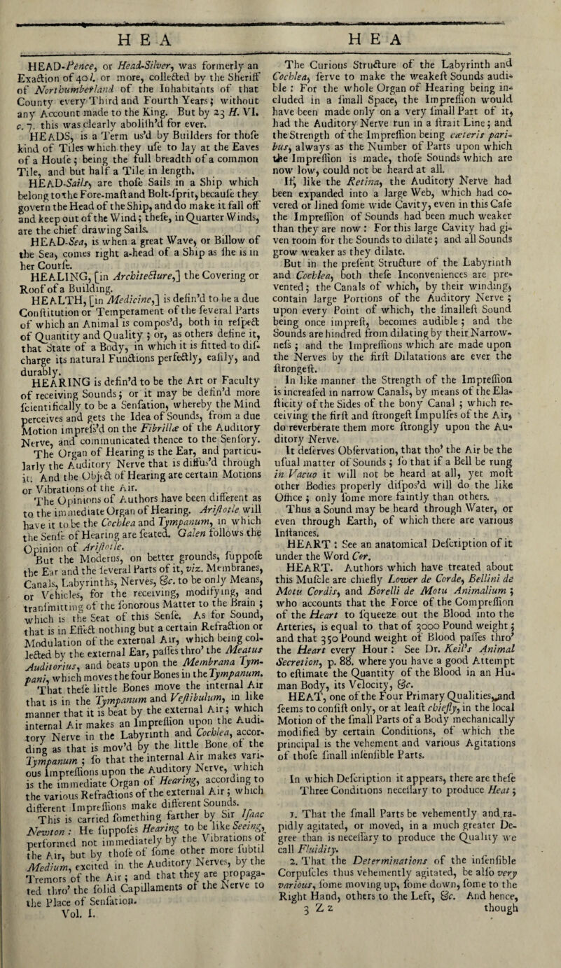 HEAD-Pence) or Head-Silver, was formerly an Exaftion of 40 4 or more, colle&ed by the Sheriff of Northumberland of the Inhabitants of that County every Third and Fourth Years; without any Account made to the King. But by 23 H. VI. c. 7. this was clearly aboliih’d for ever. HEADS, is a Term us’d by Builders for thofe kind of Tiles which they ufe to lay at the Eaves of a Houle ; being the full breadth of a common Tile, and but half a Tile in length. HEAD-S^V-t, are thofe Sails in a Ship which belong tothe Fore-maftand Bolt-fprit, becaule they govern the Head of the Ship, and do make it fall off and keep out of the Wind; thefe, in Quarter Winds, are the chief drawing Sails. HEAD-Sftf, is when a great Wave, or Billow of the Sea, comes right a-head of a Ship as fhe is in her Courfe. HEATING, [in ArchiteSlure,] the Covering or Roof of a Building. HEALTH, [in ‘Medicine,] is defin’d to be a due Conftitution or Temperament of the feveral Parts of which an Animal is compos’d, both in refpeft of Quantity and Quality ; or, as others define it, that State of a Body, in which it is fitted to dif* charge its natural Fun&ions perfettly, ealily, and durably. HEARING is defin’d to be the Art or Faculty of receiving Sounds; or it may be defin’d more Icientifically to be a Senfation, whereby the Mind perceives and gets the Idea of Sounds, from a due Motion imprefs’d on the FibrilU of the Auditory Nerve, and communicated thence to the Senfory. The Organ of Hearing is the Ear, and particu¬ larly the Auditory Nerve that is diffus’d through it. And the Objta of Hearing are certain Motions or Vibrations of the Air. The Opinions of Authors have been different as to the im mediate Organ of Hearing. Arijlotie will have it to be the Cochlea and Tympanum^ in which the Senfe of Hearing are feated. Galen follows the Opinion of Arijlotie. But the Moderns, on better grounds, fuppole the Ear and the leveral Parts of it, viz. Membranes, Canals, Labyrinths, Nerves, Sc. to be only Means, or Vehicles, for the receiving, modifying, and tranfmitting of the fonorous Matter to the Brain ; which is the Seat of this Senfe. As for Sound, that is in Effeft nothing but a certain Refrattion or Modulation of the external Air, which being col- letted by the external Ear, palfesthro the Meatus Auditorius, and beats upon the Membrana Jym- ■panu which moves the four Bones m theTympanum. That thefe little Bones move the internal Air that is in the Tympanum and Vejhbulum, in like manner that it is beat by the external Air; which internal Air makes an lmpreflion upon the Audi- tory Nerve in the Labyrinth and Cochlea, accor- ding as that is mov’d by the little Bone of the Tympanum ; fo that the internal Air makes vari¬ ous lmpreffions upon the Auditory Nerve, which is the immediate Organ of Hearing,^according to the various Refraftions of the external Air ; which different lmpreffions make different Sounds This is carried fomething farther by Sir Ifaac Newton; He fuppofo Hearing to be: lik«-. Seeing, performed not immediately by the Vibrations ot {he Mr, but by thofe of fome other more iubt.1 Medium, excited in the Auditory Nerves, by the Tremors of the Air; and that they are propaga- ted thro’ the folid Capillaments ot the Nerve to the Place of Senfation. Vol. I. The Curious Structure of the Labyrinth and Cochlea, lerve to make the weakeff Sounds audi* ble ; For the whole Organ of Hearing being in* eluded in a finall Space, the lmpreflion would have been made only on a very finall Part of it, had the Auditory Nerve run in a ftrait Line; and the Strength of the lmpreflion being cceteris pari¬ bus, always as the Number of Parts upon which tie lmpreflion is made, thofe Sounds which are now low, could not be heard at all. Ifj like the Retina, the Auditory Nerve had been expanded into a large Web, which had co¬ vered or lined fome wide Cavity, even in this Cafe the Impreffion of Sounds had been much weaket than they are now : For this large Cavity had gi* ven room for the Sounds to dilate; and all Sounds grow weaker as they dilate. But in the prefent Strutture of the Labyrinth and. Cochlea, both thefe Inconveniences are pre¬ vented; the Canals of which, by their winding, contain large Portions of the Auditory Nerve ; upon every Point of which, the imalleff Sound being once inrpreff, becomes audible; and the Sounds are lundred from dilating by theigNarrow- nefs ; and the lmpreffions which are made upon the Nerves by the firil Dilatations are ever the flrongeft. In like manner the Strength of the Impreffion is increafed in narrow Canals, by means of the Ela- flicity of the Sides of the bony Canal ; which re¬ ceiving the flrft and flrongeft Impulfes of the Air, do reverberate them more flrongly upon the Au¬ ditory Nerve. It deferves Obfervation, that tho* the Air be the ufual matter of Sounds ; fo that if a Bell be rung in Vacuo it will not be heard at all, yet moll other Bodies properly difpos’d will do the like Office ; only fome more faintly than others. Thus a Sound may be heard through Water, or even through Earth, of which there are various Inltances. HEART 1 See an anatomical Defcription of it under the Word Cor. HEART. Authors which have treated about this Mufcle are chiefly Lower de Corde, Bellini de Motu Cordis, and Borelli de Motu Animalium ', who accounts that the Force of the Compreffion of the Heart to fqueeze out the Blood into the Arteries, is equal to that of 3000 Pound weight; and that 350 Pound weight of Blood pafles thro’ the Heart every Hour : See Dr. Kell's Animal Secretion, p. 88. where you have a good Attempt to eftimate the Quantity of the Blood in an Hu¬ man Body, its Velocity, &e. HEAT, one of the Four Primary Qualities^and feems to confift only, or at leaft chiefly, in the local Motion of the fmall Parts of a Body mechanically modified by certain Conditions, of which the principal is the vehement and various Agitations of thofe finall infenfible Parts. In which Defcription it appears, there are thefe Three Conditions neceilary to produce Heat; t. That the fmall Parts be vehemently and ra¬ pidly agitated, or moved, in a much greater De¬ gree than is neceflary to produce the Quality we call Fluidity. 2. That the Determinations of the infenfible Corpufcles thus vehemently agitated, be alio very various, fome moving up, fome down, fome to the Right Hand, others to the Left, Be. And hence, 3 Z z though