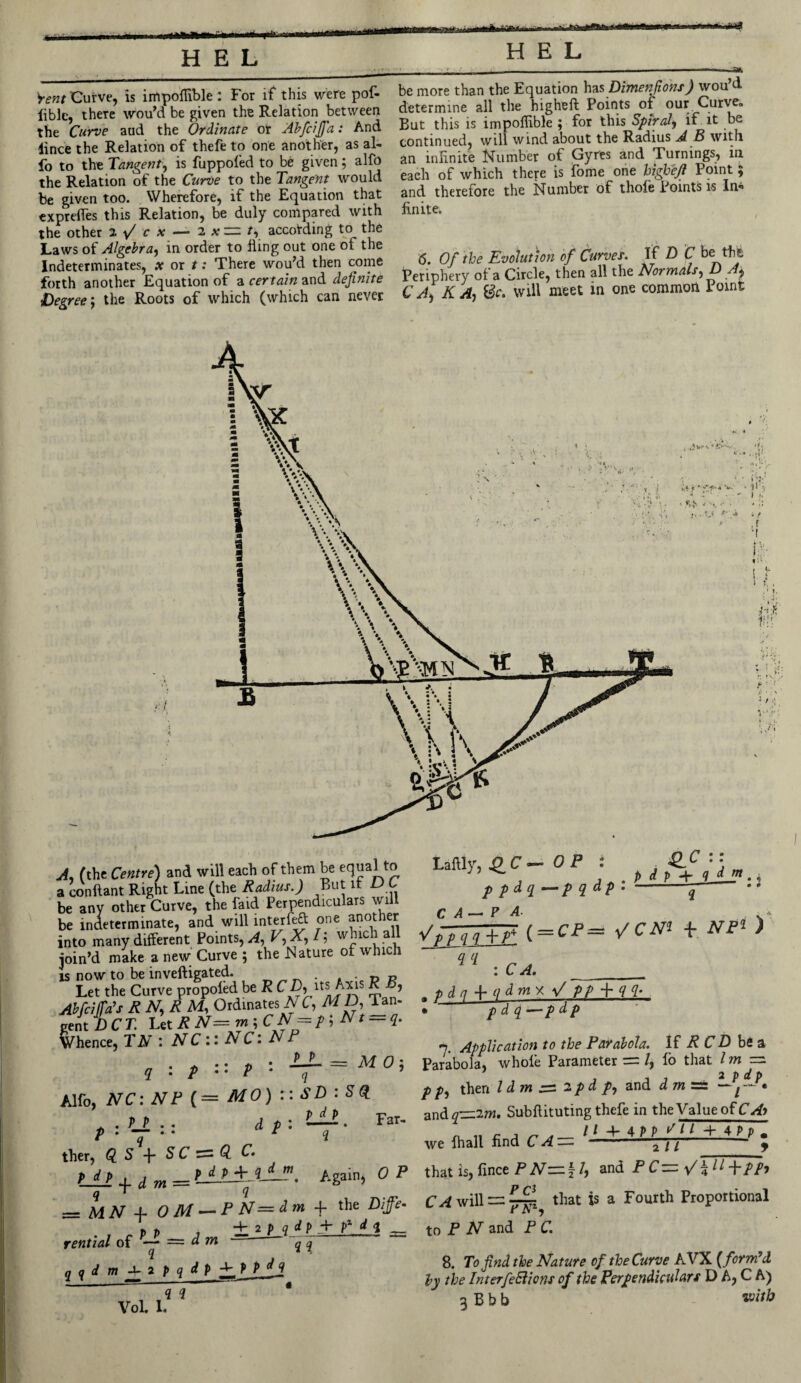 Vent Curve, is impoffible : For if this were pof- liblc, there wou’d be given the Relation between the Curve and the Ordinate or Abfcijfa: And iince the Relation of thefe to one another, as al- fo to the Tangent, is fuppofed to be given; alfo the Relation of the Curve to the Tangent would be given too. Wherefore, if the Equation that expreffes this Relation, be duly compared with the other 2 / r x — 2 x — t, according to the Laws of Algebra, in order to fiing out one of the Indeterminates, x or t: There wou’d then come forth another Equation of a certain and definite Degree-, the Roots of which (which can never be more than the Equation has Dimen fons) wou’d determine all the higheft Points of our Curve. But this is impoffible ; for this Spiral, if it be continued, will wind about the Radius A B with an infinite Number of Gyres and Turnings, in each of which there is fome one higheji Point 5 and therefore the Number of thole Points is In¬ finite. 6. Of the Evolution of Curves. If D C be the Periphery of a Circle, then all the Normals, D A± CA) K A-, 8c. will meet in one common Point V * t* 4 4 *“ . _  ‘ S* - 'V - • !' • V *' * 11.' » , 1. f'i li.'t r. 1 \:, a ■ (' A, (the Centre) and will each of them be equal to a conftant Right Line (the Radius.) But it L> L be any other Curve, the faid Perpendiculars will be indeterminate, and will interfe£t one another into many different Points, A, V,X,l\ which all join’d make a new Curve ; the Nature of which is now to be inveftigated. » • t> r Let the Curve propoled be R CD, its Axis R , Abfcijfa’s R N, R M, Ordinates NC, M D, Tan- gent DCT. Let R N= m ; CN = p;Nt — q. Whence, TN : N C :: N C1 E P . P P — q : p P - q Alfo, NC: NF ( = MO) :: p : — : : dpi ther, GLS-\-SCc2‘Q.C, p d p , , P d P + iAjP — MN A- 0 M — P El = dm -f the Diffe* t> , ±2 p g d p + pz d 4 rential of — dm q q qqdm^2pqdp +/P P d q Laftly, Q_C— OP : S.0 y;ffff \ = CP= vcm * Nr* ) <L(1 : C A. . pdq + qdmy.\l p p -f q q. • p d q -— p d p 7. Application to the Parabola. If R CD be a Parabola, whole Parameter = /, lo that lm — 2 p dp p p, then l d m ~ 2 p d p, and d m ~ j • and q-=zim, Su-bftituting thefe in the Value of „ , /1 -4- 4/> p / / -h AP v . we lhall find C A —• 2 11 9 Again, OP that is, fince P N~\l, an dPC^'/W+PP* MO5 SD : SQ_ P dp 2 Far- PO Tn1 to P N and P C. C AwiW — yfji, that is a Fourth Proportional Vol. 1. « i 8. To find the Nature of the Curve AVX {form’d by the InterfeSlions of the Perpendiculars D A, C A) g Bbb