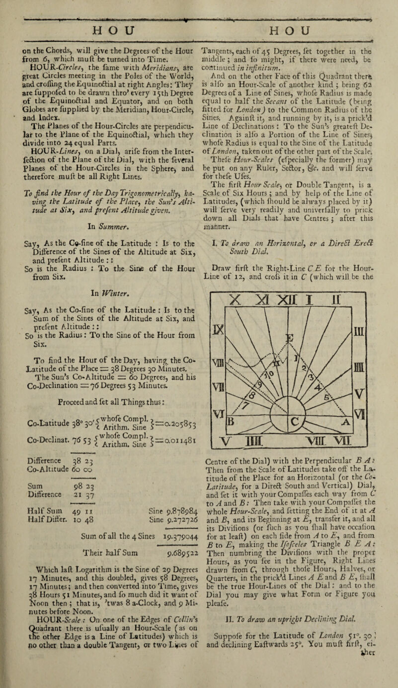 rfl-.xn ■ .V.r H O U on the Chords, will give the Degrees of the Hour from 6, which muft be turned into Time. HOUR-C/rcleS) the fame with Meridiansj are great Circles meeting in the Poles of the World, and croffing theEquino&ial at right Angles: They are fuppofed to be drawn thro’ every 15 th Degree of the £quino£tial and Equator, and on both Globes are fupplied by the Meridian, Hour-Circle, * and Index. The Planes of the Hour-Circles are perpendicu¬ lar to the Plane of the Equinoftial, which they divide into 24 equal Parts. HOUR-A/«fj', on a Dial) arife from the Inter- feftion of the Plane of the Dial, with the fevcral Planes of the Hour-Circles in the Sphere, and therefore muft be all Right Lines. To find the Hour of the Day Trigonometric ally, ha¬ ving the Latitude of the Place, the Sun’s Alti¬ tude at Six, and prefent Altitude given. In Summer. HOU Tangents, each of 45 Degrees, let together in the middle; and lo might, if there were need, be continued in infinitum. And on the other Face of this Quadrant tberfc is alfo an Hour-Scale of another kind ; being 62 Degrees of a Line of Sines, whofe Radius is made equal to half the Secant of the Latitude (being fitted for London) to the Common Radius of the Sines. Againft it, and running by it, is a prick’d Line of Declinations: To the Sun’s greateft De¬ clination is alio a Portion of the Line of Sines$ whole Radius is equal to the Sine of the Latitude of London, taken out of the other part of the Scale. Thele Hour-Scales (elpecially the former) may be put on any Ruler, Seftor, (3c. and will ferve for thefe Ules. The firft Hour Scdle^ or Double Tangent, is a Scale of Six Hours ; and by help of the Line of Latitudes, (which Ihould be always placed by it) will ferve very readily and univerfally to prick down all Dials that have Centres ; after this mahner. Say, As the Ce-line of the Latitude : Is to the Deference of the Sines of the Altitude at Six, and prefent Altitude :i So is the Radius ; To the Sine of the Hour from Six. I. To draw an Horizontal, or a DireSl EreLl South Dial. Draw firft the Right-Line C E for the Hour- Line of 12, and crols it in C (which will be the In Winter. Say, As the Co-fine of the Latitude : Is to the Sum of the Sines of the Altitude at Six, and prefent Altitude :: So is the Radius: To the Sine of the Hour from Six. To find the Hour of the Day, having the Co- Latitude of the Place 38 Degrees 30 Minutes. The Sun’s Co-Altitude = 60 Degrees, and his Co-Declination =2:76 Degrees 53 Minutes. Proceed and let all Things thus: Co-Latitude Co-Declinat. 38 o „ , 5 whofe Com pi. 5 i Arithm. Sine Comply ‘ 33 1 Arithm. Sine S 2=0.205853 2=0.011481 Difference 38 23 Co-Altitude 60 00 Sum 98 23 Difference 21 37 Half Sum 49 n Sine 9.878984 Half Differ. 10 48 Sine 9.272726 Sum of all the 4 Sines 19.379044 Their half Sum 9.689522 Which laft Logarithm is the Sine of 29 Degrees 17 Minutes, and this doubled, gives 58 Degrees, 17 Minutes; and then converted into Time, gives 38 Hours 51 Minutes, and fo much did it want of Noon then ; that is, ’twas 8 a-Clock, and 9 Mi¬ nutes before Noon. HOUR-Sir^/e .• On one of the Edges of Collin’s Quadrant there is ufually an Hour-Scale (as on the other Edge is a Line of Latitudes) which is no other than a double Tangent, or two Lilies of Centre of the Dial) with the Perpendicular B At Then from the Scale of Latitudes take off the La¬ titude of the Place for an Horizontal (or the Co- Latitude, for a Direft South and Vertical) DiaJ,^ and fet it with your Compaftes each way from C to A and Bi Then take with your Compaftes the whole Hour-Scale, and fetting the End of it at A and B, and its Beginning at A, transfer it, and all its Diviftons (or fuch as you {hall have occalion for at leaft) on each fide from A to £, and from B to £, making the Ifofceles Triangle B E A: Then numbring the Divifions with the proper Hours, as you lee in the Figure, Right Lines drawn from C, through thole Hours, Halves, or Quarters, in the prick’d Lines A E and B E, lhall be the true Hour-Lines of the Dial: and to the Dial you may give what Form or Figure you pleafe. II. To draw an upright Declining Dial. Suppole for the Latitude of London 510. 30 1 and declining Eaftwards 250. You muft firft, ei¬ ther