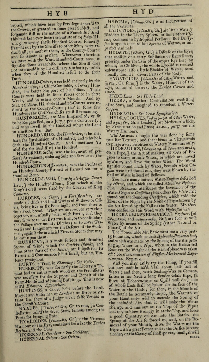 cepted, which have been by Privilege annex d to the Crown, or granted to fome great Subjeft, and !o remain itill in the nature of a Franchile : And this hath been everfmce the Statute of i^Edw.Wl. j c o whereby thele Hundred-Courts, formerly Far in d out by the Sheriffs to other Men, were re¬ duc’d all, or moil of them, to the County-Court ; and fo remain at prefent. Where-ever therefore we meet with the Word Hundred-Court now, it fiemfies iome Franchife, where the Sheriff does not intermeddle by his ordinary Authority, unlefs when they of the Hundred refufe to do their ^ wete held antiently by the Hundred arms, or Chief-Conilable of every Hun¬ dred for better Support of his Olhce. Thele Courts were held in l'ome Places once in three Weeks and in others once a Month. And by Stat 14 Edvi. III. thele Hundred-Courts were re¬ duc’d to the County-Courts; tho’ in iome few Hundreds the Old Ftanchlles ate Hill remaining. HUNDREDERS, are Men Empanelled, or fit to be Empanelled, on a Jury, upon a Controverly; and who dwell in the Hundred where the Land in oueftion lie?. But __ t . HUNDREDARIUS, the Hundreder, ishe that hath the lunfdiftion of a Hundred, and who hol- deth the Hundred-Court. And lometunes ’tis ufed for the Bailiff of the Hundred. HUNDREDI Seflay was the Payment of per- fonal Attendance, ordering Suit and Service at^the Hundred-Court. . x* r* HUNDREDUS Affirmatus) was the 1 ronts of an Hundred-Court, Firmed or Farmed out for a ^HUNDRED-LAGH, [bunApeS-luga, Saxon Law,! the Hundred-Court, from which all the Kings Foreft were freed by the Charter of King ^HURDLES, or Clays-, [in Fortification,'] are made of thick and fmall Twigs of Willows or Ofi- cts, being five or fix Foot high, and from three to four Foot broad. They are interwoven very dole together, and ufually laden with Earth, that they may fcrve to render Batteries firm, or to coniolidate the Pafiage over muddy Ditches; or to cover Tra- verfes and Lodgments tor the Defence of t he Work¬ men, againil the artificial Fires ot Stones that may ^HUKRICAN, is a moft furious and dreadful ^torni of Wind, which the Caribbe-Ijlands, and fome other Parts of the 7^/w, are fubjeft to: hs Extent and Continuance is but fmall, but its \ 10- ^HU^RTsf a Term in Blazonry : See Balls. HUSEBOTE, was formerly the Liberty a Te¬ nant had to cut as much Wood on the Premiffes as was necellary for the_Support and Repair of the Farm-Houfe and adjoining Buildings. 1 his now before the Lord. Mayor and Aldermen of London ; an Error or At. S lies there of a Judgment or &1& Verdift m thFIYADESCrTl'A< Gr-to rain>l a CT fteUdion Sllfthe Seven Stars, famous among the Poets for bringing Rain. Hr 1 is the Vitreous HYaLOIDES, [yaxonAfj G -jJ trre Y itreou Humour of the Eye, contained betwixt the Ittmca K HIBERNALUOccident: See Occident. HYBERNAL Orient -' See Orient. HY'BOMA, [*/3fti/^,Gr.] is an Incurvation of all the Vertebr'es. HYDAT1DES, \yJtcvftr, Gr.j are little Watery Bladders in the Liver, Spleen, or fome other Vif- caf) common to hydropical Perl’ons: But Dr. 7}>- fon fuppofes them to be a Species of Worms, or im¬ perfect Animals. HYDAT1S, [wAvlf, Gr.J a Difeafe of the Eyes* that confifts ot a fatty Subftance or Excrefcence, growing under the Skin of the upper Eye-lid ; by which, in Children, the whole Eye-lid is rendred cedematous: alio a little Bladder ot Water* occa- iionally found in divers Parts of . the Body. HYDATOIDES, [yfantSK of&fop, Water, and UF©-, Gr. form, J is the Watery Humour of the T? «»~ ' J v _ » I V.T_,<is, rt nvw/»/? Q nfl Eye, contained betwixt the Tunica Cornea anct Uvea. HYDB-Land.: See Hide-Land. HYDRA, a Southern Conftellatioft, confining of 26 Stars, and imagined to reprelent a Water- Serpent. HYDRAGIA : See Vence Lymphatic<e, HYDRAGOGUES, XyT&.yuy* ofyA«? Water* and etyu} ©-, Gr. a Leader*] are Medicines which* by Fermentation and Precipitation, purge out the YVatery Humours. The Antients thought this was done by fome peculiar Texture, and that thence its Virtue aroie to purge away Serolities or Watery Humours only; HYDRAULICS, of and *vhof> Gr. a Pipe, J the Art of making all Sorts ot En¬ gines to carry or raife Water* or which are moved by Water* and fetve for other Liles, dhe Word iignihes Sound made by Water, becaufe when Or¬ gans were tirii found out, they were blown by the Fall of Water inftead of Bellows. You have many antient Water-Engines deferibed by Hiron, and which are called Alachin# Hydrau¬ lic#. Athenceus attributes the Invention ot the Water-Organ to Ctejibius; but others fay Plato firft found out the founding Clepfydra, which told the Hour of the Night by the Noife of Pipes blown by thc Air forced by the Fall of the Water. Mr. Ozo- nam confounds this Word with Hydroftaticks. HYDRAU LO-PNEUMAT1CA L Engines, [of vT^c/vKiKOf and orveu^tivxof, Gr.^} are luch as raife Water by means of the Spring (either Natural or Forced) of the Air. The Honourable Mr. Boyle mentions a very pret* ty Fountain, which he calls Hydraulo-Pneumaticaly and which was made by the Spr ing of the Air prefl fingup Water in a Pipe, when in the Exhaufled Receiver the Weight of the Atmofphere was taken oft i See Continuation of Phyjico-Ldechan'tcal Expe¬ riments., Exper. 4. And you may eafily try the Thing, if you fill but any middle ftz’d Vial about halt full of Water ; and then, with Sealing-Wax or Cement* fallen in its Neck a long llender Glafs Pipe, (a Piece of Tobacco-pipe or Quilt will do ) one of whole Ends fhall be below the Surface of the Water in the Glafs; for then, if the Mouth of the Bottle be accurately Hop’d, the Warmth of your Hand only will fo increafe the Spring of the included Air, that it will make the Water rife. up> and run out at the Top of the Pipe ; and if you blow flrongly in at the Top, and force a good Quantity of Air into the Bottle, the Spring of the Air fo forced in* will, on the Re¬ moval of your Mouth, drive tire Water up the Pipe with a greatForce \ and if the Orifice be very flender, or the Cavity of theBipe very fmall, it will 7 make