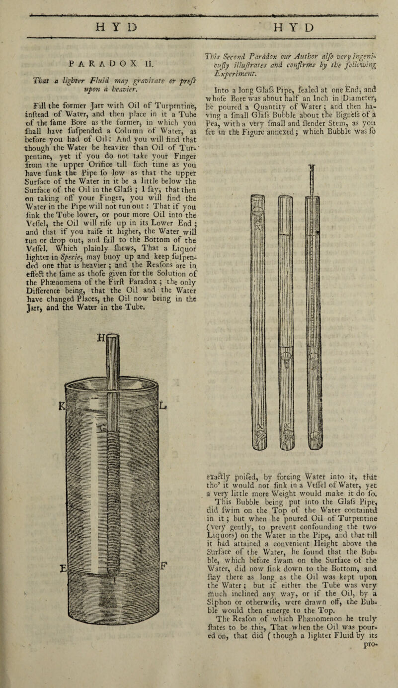 a.-.y.taa h y d .1.1 rriT.' H Y D PARADOX II. That a lighter Fluid may gravitate or prefs upon a heavier. Fill the former Jarr with Oil of Turpentine, inftead of Water, and then place in it a Tube of the fame Bore as the formerj in which you lhall have fufpended a Column of Water, as before you had of Oil: And you will find that though the Water be heavier than Oil of Tur-' pentine, yet if you do not take your Finger from the upper Orifice till fuch tune as you have funk the Pipe fo low as that the upper Surface of the Water in it be a little below the Surface of the Oil in the Glafs ; 1 fay, that then on taking off your Finger, you will find the Water in the Pipe will not runout : That if you link the Tube lower, or pour more Oil into the Veflel, the Oil will rife up in its Lower End ; and that if you raife it higher, the Water will run or drop out, and fall to thfe Bottom of the Veflel. Which plainly fhews, That a Liquor lighter in Specie, mav buoy up and keep fufipen- ded one that is heavier; and the Reafons are in effe£t the fame as thofe given for the Solution of the Phenomena of the Firft Paradox ; the only Difference being, that the Oil and the Water have changed Places, the Oil now being in the Jarr, and the Water in the Tube. This Second Paradox our Author alfo very ingeni* oufly iliujlrates and confirms by the following Experiment. Into a long Glafs Pipe, fealed at one End, and whole Bore was about half an Inch in Diameter^ he poured a Quantity of Water ; and then ha¬ ving a fmall Glafs Bubble about the Bignels of a Pea, with a very fmall and fender Stem, as you fee in thfe Figure annexed} which Bubble was ft) exa&ly poifed, by forcing Water into it, that tho’ it would not fink in a Velfel of Water, yet a very little more Weight would make it do fo. This Bubble being put into the Glafs Pipe, did fwim on the Top of the Water contained in it ; but when he poured Oil of Turpentine (very gently, to prevent confounding the two LiquorsJ on the Water in the Pipe, and that till it had attained a convenient Height above the Surface of the Water, he found that the Bub¬ ble, which before fwam on the Surface of the Water, did now fink down to the Bottom, and ftay there as long as the Oil was kept upon the Water; but if either the Tube was very much inclined any way, or if the Oil, by a Siphon or otherwde, were drawn of, the Bub¬ ble would then emerge to the Top. The Reafon of which Phenomenon he truly fates to be this, That when the Oil was pour¬ ed on, that did ( though a lighter Fluid by its pro*