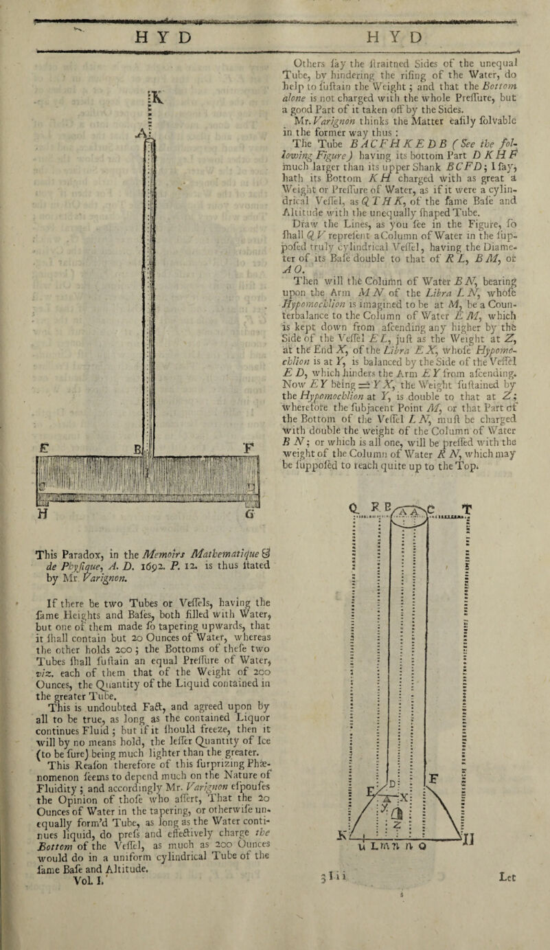 This Paradox, in the Memoirs Mathemati([ue & de Pbyfique, A. D. 1692. P. 12. is thus ltated by Mr. Varignon. If there be two Tubes or Velfels, having the fame Heights and Bales, both filled with Water, but one of them made fo tapering upwards, that it lhall contain but 20 Ounces of Water, whereas the other holds 200 ; the Bottoms of thefe two Tubes lhall fuftain an equal Prelfure of Water, viz. each of them that of the Weight of 200 Ounces, the Quantity of the Liquid contained in the greater Tube. This is undoubted Faft, and agreed upon by all to be true, as long as the contained Liquor continues Fluid ; but if it Ihould freeze, then it will by no means hold, the lelfer Quantity of Ice (to be fure) being much lighter than the greater. This Realon therefore of this furprizing Phe¬ nomenon leems to depend much on the Nature of Fluidity ; and accordingly Mr. Varignon efpoufes the Opinion of thofe who allert, ’lhat the 2o Ounces of Water in the tapering, or otherwife un¬ equally form’d Tube, as long as the Water conti¬ nues liquid, do prels and effeftively charge the Bottom of the Velfel, as much as 200 Ounces would do in a uniform cylindrical Tube of the lame Bafe and Altitude. Vol. L’ ------- -n-,-~r--r- Others fay the llraitned Sides of the unequal Tube, by hindering the rifing of the Water, do belp to fuftain the Weight; and that the Bottom alone is not charged with the whole Preffure, but a good Part of it taken off by the Sides. Mr .Varignon thinks the Matter ealily folvablc in the former way thus : The Tube BACFHKEDB (See the fol¬ lowing Figure) having its bottom Part D K H F much larger than its upper Shank BCFD; Hay, hath its Bottom K H charged with as great a. Weight or Prelfure of Water, as if it were a cylin¬ drical Veflel, as Q_ TH AT, of the fame Bale and. Altitude with the unequally fhaped Tube. Draw the Lines, as you fee in the Figure, fo fhali Q_ V reprelent aColumn of Water in the lup- pofed truly cylindrical Velfel, having the Diame¬ ter of its Bafe double to that of R A, B M, of AO. Then will the Column of Water B bearing upon the Arm M N of the Libra L whofe Hyporaochlion is imagined to be at M, be a Coun¬ terbalance to the Column of Water E M, which is kept down from afcending any higher by the Side of the Veflel A A, juft as the Weight at A, at the End X, of the Libra E JV, whole Fiypomo- chiton is at T, is balanced by the Side of the Velfel E A), which flinders the Arm E Y from afcending. Now EY being =± YX, the Weight fuftained by the Hypomochlion at T, is double to that at A; wherefore the fubjacent Point Af or that Part of the Bottom of the Velfel A Ar, rauft be charged with double the weight of the Column of Water BN; or which is all one, will be prefted with the weight of the Column of Water A iV, which may be fuppoled to reach quite up to the Top* s Let