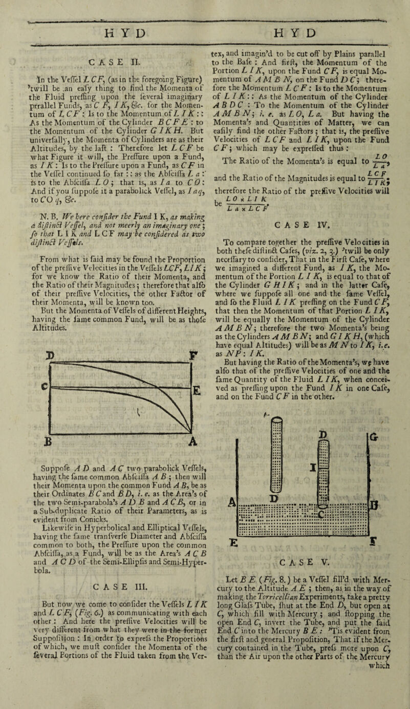 CASE n. In the Veifel L CF\ (as in the foregoing Figure) ’twill be .an eafy thing to find the Momenta of the Fluid preffing upon the leveral imaginary prrallel Funds, as C F, I Ky&c. for the Momen¬ tum of LCF: Is to the Momentum of L IK :: As the Momentum of the Cylinder B CF E : to the Momentum of the Cylinder GIKH. But univerlally, the Momenta of Cylinders are as their Altitudes, by the laR ; Therefore let LCF be what Figure it will, the Preffure upon a Fund, as IK: Is to thePrelfure upon a Fund, as CF in the Veifel continued fo far :; as the Abfciffa La'.' Is to the Ablcilfa L 0 ; that is, as la to CO: And if you fuppole it a parabolick Veifel, as I a ({■, to CO </, &c. N. B. We here con/lder the Fund I K, as making a diJiinSl VeJJel, and not meerly an imaginary one; fo that L I K and LCF may be confidered as two diJiinSl Vejftls. From what is faid may be found the Proportion of the prelfive Velocities in the Velfels ACF, LI K; for we know the Ratio of their Momenta, and the Ratio of their Magnitudes; therefore that alfo of their preffive Velocities, the other Faftor of their Momenta, will be known too. But the Momenta of Velfels of different Heights, having the lame common Fund, will be as thole Altitudes. 7) F Suppofe A D and A C two parabolick Velfels, having the fame common Ablcilfa A B ; then will their Momenta upon the common Fund A By be as their Ordinates B Cand B Dy /. e. as the Area’s of the two Semi-parabola’s A D B and A CBy or in a Sub-duplicate Ratio of their Parameters, as is evident from Conicks. Likewile in Hyperbolical and Elliptical Velfels, having the fame tranfverfe Diameter and Ablcilfa common to both, the Prelfure upon the common Ablcilfa, as a Fund, will be as the Area’s A C B and A C D of the Semi-Ellipfis and Semi-Hyper¬ bola. CASE III. But now we come to confider the Velfels L IK and LCF, (Fig. 6.) as communicating with each other : And here the preffive Velocities will be very different from what they were in the former Suppofition : In order to exprefs the Proportions of which, we mull confider the Momenta of the leveraj. Portions of the Fluid taken from the Ver¬ tex, and imagin’d to be cut off by Plains parallel to the Bafe : And firfi, the Momentum of the Portion L IK, upon the Fund CF, is equal Mo¬ mentum of A M B Ny on the Fund D C y there¬ fore the Momentum LC F: Is to the Momentum of LIK:: As the Momentum of the Cylinder AB DC : To the Momentum of the Cylinder A M B N, i. e. as L <9, L a. But having the Momenta’s and Quantities of Matter, we can eafily find the other Faftors ; that is, the preffive Velocities of LCF and A / AT, upon the Fund C F $ which may be exprelfed thus : The Ratio of the Momenta’s is equal to LCF and the Ratio of the Magnitudes is equal to FTki therefore the Ratio of the preffive Velocities will , LO x L1 K be — ■ ■ • L a x L C P CASE IV. To compare together the preffive Velocities in both thefedifiintt Cafes, (viz. 2, 3.) ’twill be only necelfaryto confider, That in the Firfi Cale, where we imagined a different Fund, as 1 Ky the Mo¬ mentum of the Portion L I Ky is equal to that of the Cylinder G HIK; and in the latter Cafe, where we fuppofe all one and the lame Veifel, and fo the Fluid L IK preffing on the Fund CF, that then the Momentum of that Portion L IKy will be equally the Momentum of the Cylinder AMBN, therefore the two Momenta’s being as the Cylinders A M B N; and GIK /Z, (which have equal Altitudes) will be as M N to I Ky i.e. as NP : IK. But having the Ratio of the Momenta’s, wp have alfo that of the preffive Velocities of one and the fame Quantity of the Fluid L I Ky when concei¬ ved as preffing upon the Fund IK in one Cafe, and on the Fund CF in the other. Let B E ( Fig. 8.) be a Vefiel fill’d with Mer¬ cury to the Altitude A E ; then, as in the way of making the Torricellian Experiments, take a pretty long Glafs Tube, Ihut at the End D, but open at Cy which fill with Mercury ; and flopping the open End Cy invert the Tube, and put the faid End C into the Mercury BE: ’Tis evident from the firfi and general Propofition, That if the Mer¬ cury contained in the Tube, prefs more upon C, than the Air upon the other Parts of the Mercury < which