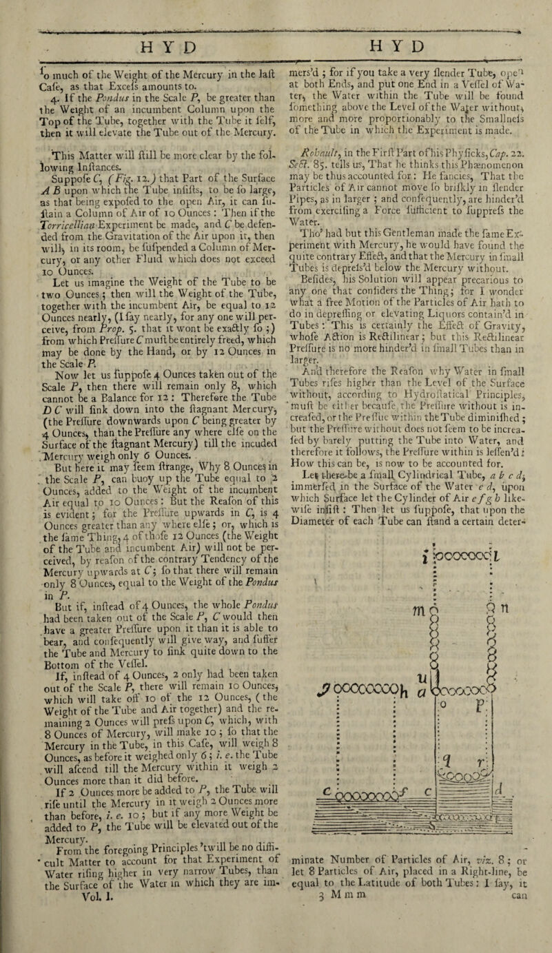 *o much of the Weight of the Mercury in the Jail Cafe, as that Excels amounts to. 4. If the Pondus in the Scale P, be greater than the Weight of an incumbent Column upon the Top of the Tube, together with the Tube it lelf, then it will elevate the Tube out of the Mercury. mers’d ; for if you take a very flender Tube, ope'1 at both Ends, and put one End in a Velfel of Wa¬ ter* the Water within the Tube will be found l'omething above the Level of the Wajer without* more and more proportionably to the Smallncls of the Tube in which the Experiment is made. This Matter will Bill be more clear by the fol¬ lowing In fiances. Suppofe C, (Fig. 11.) that Part of the Surface A B upon which the Tube infills, to be fo large, as that being expofed to the open Air, it can fu- fiain a Column of Air of 10 Ounces: Then if the Torricellian Experiment be made, and C be defen¬ ded from the Gravitation of the Air upon it, then will* in its room, be fufpended a Column of Mer¬ cury, or any other Fluid which does not exceed 10 Ounces. Let us imagine the Weight of the Tube to be two Ounces; then will the Weight of the Tube, together with the incumbent Air, be equal to 12 Ounces nearly, (Ifay nearly, for any one will per¬ ceive, from Prop. 5. that it wont be exaftly fo ;) from which Prelfure Cmull be entirely freed, which may be done by the Hand, or by 12 Ounces in the Scale P. Now let us fuppofe 4 Ounces taken out of the Scale P, then there will remain only 8, which cannot be a Balance for 12 : Therefore the Tube DC will link down into the Bagnant Mercury* (the Prelfure downwards upon C being greater by 4 Ounces* than the Prelfure any where elfe on the Surface of the liagnant Mercury) till the molded . Mercury weigh only 6 Ounces. But here it may leem ffirange, Why 8 Ounces in ' the Scale P, can buoy up the Tube equal to .2 Ounces, added to the Weight of the incumbent Air equal to 10 Ounces: But the Realon of this is evident; for the Prelfure upwards in C, is 4 Ounces greater than any where elfe ; or, which is the lame Thing, 4 of thofe 12 Ounces (the Weight of the Tube and incumbent Air) will not be per¬ ceived, by reafon of the contrary Tendency of the Mercury upwards at C; fo that there will remain only 8 Ounces, equal to the Weight of the Pondus in P. But if, inBead of 4 Ounces, the whole Pondus had been taken out of the Scale P, C would then have a greater Prelfure upon it than it is able to bear, and confequently will give way, and fuller the Tube and Mercury to link quite down to the Bottom of the Velfel. If, inBead of 4 Ounces, 2 only had been taken out of the Scale P, there will remain 10 Ounces, which will take off 10 of the 12 Ounces, ( the Weight of the Tube and Air together) and the re¬ maining 2 Ounces will prefs upon C, which, with 8 Ounces of Mercury, will make 10 ; lo that the Mercury in the Tube, in this Cafe, will weigh 8 Ounces, as before it weighed only 6 ; i. e. the I ube will afcend till the Mercury within it weigh 2 Ounces more than it did before. If 2 Ounces more be added to P, the Tube will rife until the Mercury in it weigh 2 Ounces more than before, l e. 10 ; but if any more Weight be added to P, the Tube will be elevated out of the Rohault, in the Firff Part ofhisPhylicks, Cap. 22. Se8l. 85. tells us, That he thinks this Phaenomenon may be thus accounted for : He fancies, That tire Particles of Air cannot move lo brilklyin flender Pipes, as in larger ; and consequently, are hinder’d from exerciling a Force luflicient to fupprels the Water. Tho’ had but this Gentleman made the fame Ex¬ periment with Mercury, he would have found the quite contrary Effeft, and that the Mercury in final! Tubes is deprels’d below the Mercury without. Befides, his Solution will appear precarious to any one that conliders the Thing; for I wonder what a free Motion of the Particles of Air hath to do in deprelling or elevating Liquors contain’d in Tubes: This is certainly the Effect of Gravity, whofe Aftion is Re&ilinear; but this Reftilinear Prelfure is no more hinder’d in Imail Tubes than in larger. An!d therefore the Reafon why Water in final! Tubes riles higher than the Level of the Surface without, according to Hydroffatical Principles, ‘muff be either becaule.the Prelfure without is in- creafed, or the Preflue within thfeTube diminifhed ; but the Prelfure without does not feem to be increa- led by barely putting the Tube into Water, and therefore it follows, the Prelfure within is leifen’di How this can be, is now to be accounted for. Let there-be a fniall Cylindrical Tube, ab c d^ immerfed in the Surface of the Water e d, iipon which Surface let the Cylinder of Air efgb like- wile infill : Then let us fuppofe, that upon the Diameter of each Tube can Band a certain deter- i poocoocii J7 0CCCOCOOh From the foregoing Principles twill be no diffi- • cult Matter to account for that Experiment of Water riling higher in very narrow d ubes, than the Surface of‘the Water in which they are im- Vol. 1. minate Number of Particles of Air, viz. 8; or let 8 Particles of Air, placed in a Right-line, be equal to the Latitude of both Tubes: I lay, it 3 M m m can