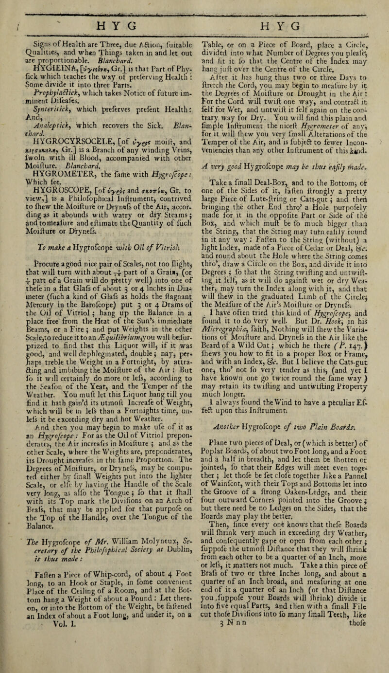 Signs of Health are Three, due Aftion, fuitable Qualities, and when Things taken in and let out are proportionable. Blanchard. HYGIEINA, Gr.] is that Part of Phy- fick which teaches the way of prelerving Health : Some divide it into three Parts. ProphylaSlick, which takes Notice of future im¬ minent Difeales. Synteriticky which preferves prefent Health: And, Analepticky which recovers the Sick, Plan- thard. HYGROCYRSOCtLE, [of Cyyt moifr, and Gr.] is a Branch of any winding Veins, lwoln with ill Blood, accompanied with other Moi flu re. Blanchard. HYGROMETER, the fame with Hygrofcope: Which lee. HYGROSCOPE, [of Cye)< and <rjtoT**y, Gr. to view,] is a Philofophical lnllrument, contrived to Ihew the Moidure or Drynefs of the Air, accor¬ ding as it abounds with watry or dry Steams; and to meafure and edimate the Quantity of fuch Moidure or Drynefs. To make a Hygrofcope with Oil of Vitriol. Brocute a good nice pair of Scales, not too flighty that will turn with about -4 part of a Grata, (or 4 patt of a Grain will do prtetty well) into one of thefe in a flat Glafs of about 3 or 4 Inches in Dia¬ meter (fuch a kind of Glals as holds the dagnant Mercury in the Barolcope) put 3 or 4 Drams of the Oil of Vitriol ; hang up the Balance in a place free from the Heat of the Sun’s immediate Beams, or a Fire ; and put Weights in the other Scale,to reduce it to an JEquilibriumpjow will be.liir- prized to find that this Liquor will, if it was good, and well dephlegmated, double; nay, per* haps treble the Weight in a Fortnight, by attra¬ cting and imbibing the Moidure of the Air ; But fo it will certainly do more or lefs, according to the Seafon of the Yeaf, and the Temper of the Weather. You mud let this Liquor hang till you find it hath gain’d its utmod Increafe ot Weight, which will be in lefs than a Fortnights time, un- lels it be exceeding dry and hot Weather. A.nd then you may begin to make ufe of it as an Hygrofcope: For as the Oil of Vitriol prepon¬ derates, the Air increafes in Moifture ; and as the other Scale, where the Weights are, preponderates, its Drought increales in the lame Proportion. The Degrees of Moidure, or Drynels, may be compu¬ ted either by fmall Weights put into the lighter Scale, or elfe by having the Handle of the Scale very long, as alio the Tongue ; fo that it Ihall with its Top mark the Divilions on an Arch of Brals, that may be applied for that purpofe on the Top of the Handle, over the Tongue of the Balance. The Hygrofcope of Air. William Molyneux, Se- cretary of the Philofophical Society at Dublin, is thus made: Faden a Piece of Whip-cord, of about 4 Foot long, to an Hook or Staple, in lome convenient Place of the Ceiling of a Room, and at the Bot¬ tom hang a Weight of about a Pound : Let there¬ on, or into the Bottom of the Weight, be fadened an Index of about a Foot long, and under it, on a ’ Vol. I. Table, or on a Piece of Board, place a Circle, divided into what Number of Degrees you pleafe’, and fit it lo that the Centre of the Index may hang juft over the Centre of the Circle. After it has hung thus two or three Days to dretch the Cord, you may begin to meafure by it the Degrees of Moidure or Drought in the Air: For the Cord will twid one way, and contract it felf for Wet, and untwid it felf again on the con¬ trary way for Dry. You will find this plain and fimple Indrument the niced Hygrometer of any, for it will fhew you very fmall Alterations of the Temper of the Air, and is fubjed to fewer lncon- veniencies than any other Indrument of this kind. A very good Hygrofcope may be thus eajily made. Take a fmall Deal-Box, and to the Bottom; ot one of the Sides of it, faden drongly a pretty large Piece of Lute-dring or Cats-gut; and theri bringing the other End thro’ a Hole purpofely made for it in the oppofite Part or Side of the Box, and which mud be fo much bigger than the String, that the String may tutn ealiiy round in it any way : Faden to the String (without) a light Index, made of a Piece of Cedar or Deal, Sc. and round about the Hole where the String comes thro’, draw a Circle on the Box, and divide it into Degrees ; fo that the String twiding and untwid- ing it ielf, as it will do againd wet or dry Wea¬ ther, may turn the Index along with it, and that will fhew in the graduated Limb of the Circle; the Meafure of the Air’s Moidure or Drynefs; . 1 have often tried this kind of Hygrofcope-y and found it to do very well. But Dr. Hooky in his Micrographia-y faith, Nothing will fhew the Varia¬ tions of Moidure and Drynels in the Air like the Beard of a Wild Oat; which he there (P. 147.} fhews you hoiv to fit in a proper Box or Frame, and with an Index, Sc. But I believe the Cats-gut one, tho’ not fo very tender as this, (and yet I have known one go twice round the fame way ) may retain its twiding and untwtding Property much longer. 1 always found the Wind to have a peculiar EC. fe& upon this Indrument; Another Hygrofcope of two Plain Boards. Plane two pieces of Deal, or (which is better) of Poplar Boards, of about two Foot long, and a Foot and a half in breadth, and let them be ihotten or jointed, fo that their Edges will meet even toge* ther ; let thofe be fet dole together like a Pannel of Wainlcot, with their Tops and Bottoms let into the Groove of a drong Oaken-Ledge, and their four outward Corners pointed into the Groove ; but there need be no Ledges on the Sides, that the Boards may play the better. Then, lince evety one knows that thefe Boards will fhnnk very much in exceeding dry Weather, and confequently gape ot open from each other ; fuppole the utmod Didance that they will fhrink from each other to be a quarter of an Inch, more or lels, it matters not much. Take a thin piece of Brafs of two or three Inches long, and about a quarter of an Inch broad, and meafuring at one end of it a quarter of an Inch (or that Didance you ,fuppofe your Boards will fhrink) divide ic into five equal Parts, and then with a fmall File cut thole Divilions into lo many linall Teeth, like 3 N n n thofe