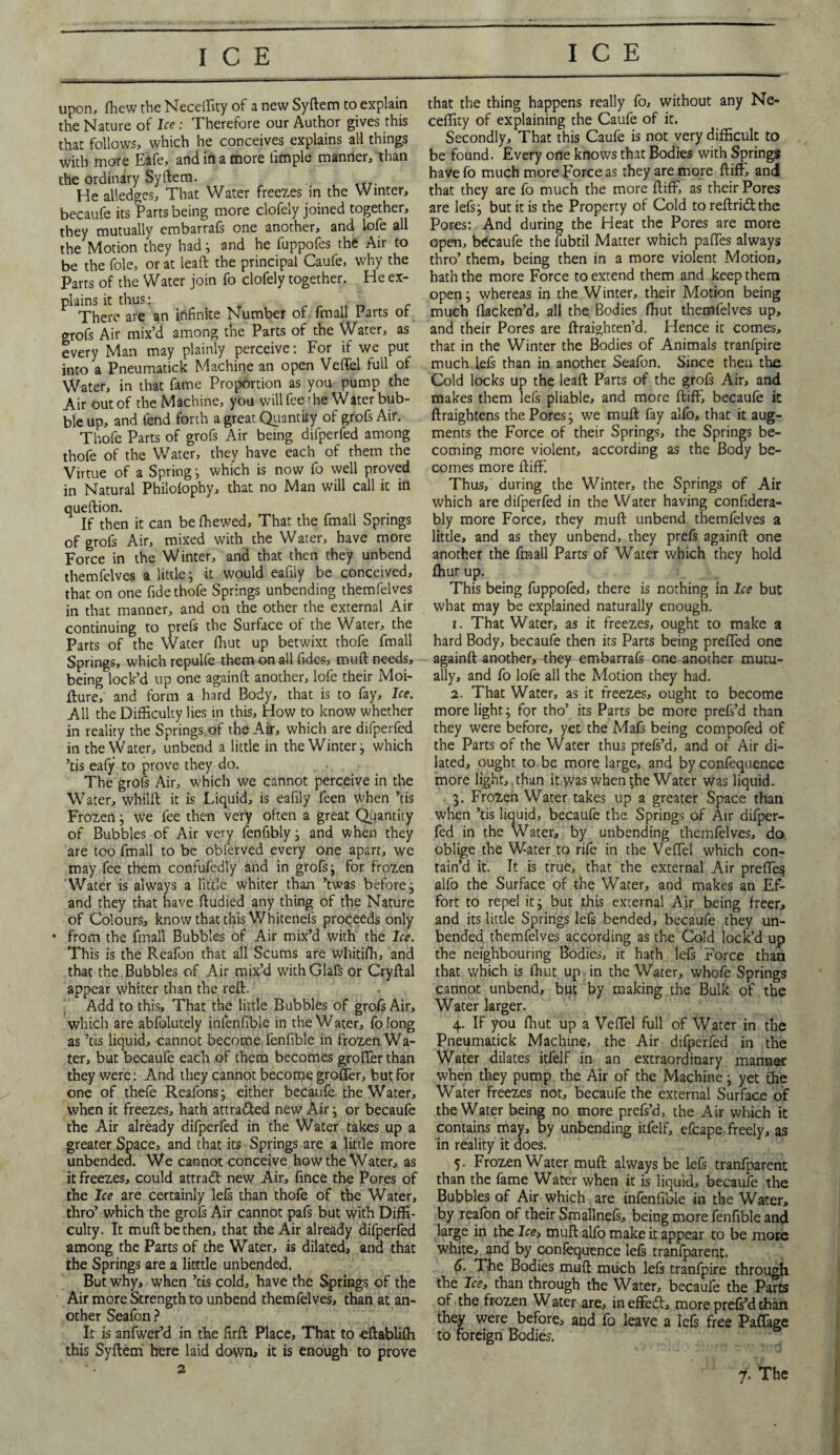 upon, fhew the Neceffity of a new Syftem to explain the Nature of Ice: Therefore our Author gives this that follows, which he conceives explains all things with more Eafe, and in a more Ample manner, than the ordinary Syftem. tr. He alledges. That Water freezes in the Winter, becaufe its Parts being more clofely joined together, they mutually embarrafs one another, and lofe all the Motion they had; and he fuppofes the Air to be the foie, or at leaft the principal Caufe, why the Parts of the Water join fo clofely together. He ex¬ plains it thus: There are an infinite Number of lmall Parts of grofs Air mix’d among the Parts of the Water, as every Man may plainly perceive: For if we put into a Pneumatick Machine an open Veffel full of Water, in that fame Proportion as you pump the Air out of the Machine, you will fee the Witer bub¬ ble up, and fend forth a great Quantity of grofs Air. Thofe Parts of grofs Air being difperfed among thofe of the Water, they have each of them the Virtue of a Spring-, which is now fo well proved in Natural Philofophy, that no Man will call ic in queftion. , If then it can be fhewed. That the fmall Springs of grofs Air, mixed with the Water, have more Force in the Winter, and that then they unbend themfelves a little; it would eafily be conceived, that on one fide thofe Springs unbending themfelves in that manner, and on the other the external Air continuing to prefs the Surface of the Water, the Parts of the Water fhut up betwixt thofe fmall Springs, which repulfe them on all fides, muft needs, being lock’d up one againft another, lofe their Moi- fture, and form a hard Body, that is to fay. Ice. All the Difficulty lies in this. How to know whether in reality the Springs of the Air, which are difperfed in the Water, unbend a little in the Winter; which ’tis eafy to prove they do. The grofs Air, which we cannot perceive in the Water, whilft it is Liquid, is eafily feen when ’tis Frozen; we fee then very often a great Quantity of Bubbles of Air very fenfibly; and when they are too fmall to be obferved every one apart, we may fee them confufedly and in grofs; for frozen 'Water is always a little whiter than ’twas before; and they that have ftudied any thing of the Nature of Colours, know that this Whitenefs proceeds only • from the fmall Bubbles of Air mix’d with the Ice. This is the Reafon that all Scums are whitiffi, and that the. Bubbles of Air mix’d with Glafs or Cryftal appear whiter than the reft. Add to this. That the little Bubbles of grofs Air, which are abfolutely infenfible in the Water, folong as ’tis liquid, cannot become fenfible in frozen Wa- ter, but becaufe each of them becomes grofter than they were: And they cannot become grofter, but for one of thefe Reafons; either becaufe the Water, when it freezes, hath attracted new Air ; or becaufe the Air already difperfed in the Water takes up a greater Space, and that its Springs are a little more unbended. We cannot conceive how the Water, as it freezes, could attract new Air, fince the Pores of the Ice are certainly lefs than thofe of the Water, thro’ which the grofs Air cannot pafs but with Diffi¬ culty. It muft be then, that the Air already difperfed among the Parts of the Water, is dilated, and that the Springs are a litttle unbended. But why, when ’ds cold, have the Springs of the Air more Strength to unbend themfelves, than at an¬ other Seafbn ? It is anfwer’d in the firft Place, That to eftablifh this Syftem here laid down, it is enough to prove 2 that the thing happens really fo, without any Ne- ceffity of explaining the Caufe of it. Secondly, That this Caufe is not very difficult to be found. Every one knows that Bodies with Springs havefo much more Force as they are more ftiff, and that they are fo much the more ftiff, as their Pores are lefs; but it is the Property of Cold to reftri&the Pores: And during the Heat the Pores are more open, becaufe the fubtil Matter which paffes always thro’ them, being then in a more violent Motion, hath the more Force to extend them and keep them open; whereas in the Winter, their Motion being much flacken’d, all the Bodies fhut themfelves up, and their Pores are ftraighten’d. Hence it comes, that in the Winter the Bodies of Animals tranfpire much lefs than in another Seafon. Since then the Cold locks up the leaft Parts of the grofs Air, and makes them lefs pliable, and more ftiff, becaufe ic ftraightens the Pores; we muft fay alfo, that it aug¬ ments the Force of their Springs, the Springs be¬ coming more violent, according as the Body be¬ comes more ftiff. Thus, during the Winter, the Springs of Air which are difperfed in the Water having confidera- bly more Force, they muft unbend themfelves a little, and as they unbend, they prefs againft one another the fmall Parts of Water which they hold fliur up. This being fuppofed, there is nothing in Ice but what may be explained naturally enough. x. That Water, as it freezes, ought to make a hard Body, becaufe then its Parts being preffed one againft another, they embarrafs one another mutu¬ ally, and fo lofe all the Motion they had. 2. That Water, as it freezes, ought to become more light; for tho’ its Parts be more prefs’d than they were before, yet the Mafs being compofed of the Parts of the Water thus prefs’d, and of Air di¬ lated, ought to be more large, and by confequence more light,, than it was when the Water was liquid. 3. Frozen Water takes up a greater Space than when ’tis liquid, becaufe the Springs of Air difper¬ fed in the Water, by unbending themfelves, do oblige the Water to rife in the Veffel which con¬ tain’d it. It is true, that the external Air preffe$ alfo the Surface of the Water, and makes an Ef¬ fort to repel it; but this external Air being freer, and its little Springs lefs bended, becaufe they un¬ bended themfelves according as the Cold lock’d up the neighbouring Bodies, it hath lefs Force than that which is fhut up in the Water, whofe Springs cannot unbend, but by making the Bulk of the Water larger. 4. If you fhut up a Veffel full of Water in the Pneumatick Machine, the Air difperfed in the Water dilates itfelf in an extraordinary manner when they pump the Air of the Machine; yet the Water Freezes not, becaufe the external Surface of the Water being no more prefs’d, the Air which it contains may, by unbending itfelf, efcape freely, as in reality it does. 5. Frozen Water muft always be lefs tranfparent than the fame Water when it is liquid, becaufe the Bubbles of Air which are infenfible in the Water, by reafon of their Smallnefs, being more fenfible and large in the Ice, muft alfo make it appear to be more white, and by confequence lefs tranfparent. 6. The Bodies muft much lefs tranfpire through the Ice, than through the Water, becaufe the Parts of the frozen W ater are, in effedl, more prefs’d than they were before, and fo leave a lefs free Paffage to foreign Bodies. * ^ ■**•••' J-•— * — J . J 7. The