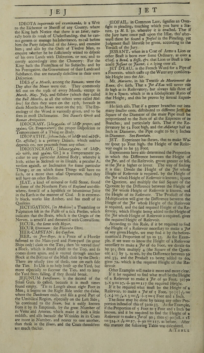 IDEOTA mquirenda vel examinanda, is a Writ to the Efcheator or Sheriff of any County, where the King hath Notice that there is an Ideot, natu¬ rally born fo weak of Undemanding, that he can¬ not govern or manage his Inheritance, to call before him the Party fufpedted of the Ideocy, and examine him ; and alfo by the Oath of Twelve Men, to enquire whether he be fufficiently witted to difpofe of his own Lands with Difcretion, or not, and to certify accordingly into the Chancery: For the King hath the Protection of his Subjects, and by his Prerogative, the Government of their Lands and Subftance, that are naturally defective in their own Difcretion. IDES of a Month, among the 'Romans, were the Day after the Nones were out. They commonly fell out on the 13th of every Month, except in March, May, July, and Offober (which they called the Full Months, as all the others were called Hol¬ low) for then they were on the 15th, becaufe in thofe Months the Nones were on the 7th. The Ety¬ mology of the Word is varioufly given, and to be feen in moft Dictionaries. See Danefs Greek and Roman Antiquities. IDIOCRASY, [’iJioyfcatinct, of U)©- proper, and PQlm, Gr. TemperatureJ the proper Difpofition or Temperament of a Thing or Body. IDIOPATHY, [tAomdei*, of U& and Gr. affettus] is a primary Difeafe, which neither depends on, nor proceeds from any other. IDIOSYNCRASY, of U&, ovi> with, and yfcdmf, Gr.] is a Temperament pe¬ culiar to any particular Animal Body ; whereby it hath, either in Sicknefs or in Health, a peculiar A- verfion againft, or Inclination for fome particular Things; or on which fome 'Things will have no luch, or a more than ufual Operation, than they will have on other Bodies. JEAT, a kind of mineral or foffil Stone, found in fome of the Northern Parts of E?igland andelfe- where, form’d of a lapidifick or bituminous Juice in the Earth in the manner of Coal. It is extreme¬ ly black, works like Amber, and has moft of its Qualities. JECTIGATION, [in Medicine] a Trembling or Palpitation felt in the Pulfe of a Tick Perfon, which indicates that the Brain, which is the Origin of the Nerves, is attack’d and threaten’d with Convulfions. JECUR, the fame with Hepar. JECUR Uterinum: fee Placenta Uteri. JEER-CAPSTAN: fee Capftan. JEER, or Jeer-Rope, is a Piece of a Hawfer faftened to the Main-yard and Fore-yard (in great Ships only) clofe to the Ties; then ’tis reeved thro’ a Block, which is feized clofe to the Top, and fo comes down again, and is reeved through another Block at the Bottom of the Maft clofe by the Deck: There are ufually two of thefe, one on each fide the Ties. Its Ufe is to help hoife up the Yard, but more efpecially to fuccour the Ties, and to keep the Yard from falling, if they lhould break. JEJUNUM Intefiinum, is the fecond of the Small Guts, fo called, becaufe it is moft times found empty. ’Tis in Length about eight Foot in Men; it begins on the Right Side under the Colon, where the Duodenum ends, and fills a good Part of the Umbilical Region, efpecially on the Left Side; ’tis continued to the Ileum, but is eafily known from it by its Emptinefs, by the great Number of its Veins and Arteries, which make it look a little reddifh, and alfo becaufe the Wrinkles in its Coats are more in Number, and nearer to one another, than thofe in the Ileum, and the Coats themfelves are much thicker. - .--1 JEOFAIL, in Common Law, fignifies an Over- fight in pleading, touching which you have a Sta¬ tute, 32 H. 8. 30. whereby it is enabled. That if the Jury have once paft upon the Iflue, tho’ after¬ ward there be found a Jeofail in the Pleading, yet Judgment fhall likewife be given, according to the Verdidt of the Jury. JESSANT, when in a Coat of Arms a Lion or other Beaft is born over fome Ordinary, as over a Chief, a Bend, a Fejfe, &c. that Lion or Beaft is bla¬ zon’d Jejfant or Jacent, i. e. lying over all. JET D’EAU, is the French Word for a Pipe of a Fountain, which cafts up the Water any confidera- ble Height into the Air. Mr. Mariotte, in his Treatife du Mouvement des Eaux, &c. faith. That a Jet d'Eau will never rife fo high as its Refervatory, but always falls fhort of it by a Space, which is in a fubduplicate Ratio of that Height; and this he proves by feveral Experi¬ ments. He faith alfo. That if a greater branches out into many fmaller ones, diftributed to different Jet?, the Square of the Diameter of the main- Pipe muft be proportioned to the Sum of all the Expences of its Branches; and particularly faith. That if the Re¬ fervatory be 52 Foot high, and the Adjutage half an Inch in Diameter, the Pipe ought to be 3 Inches in Diameter. See Fountain. JET. Experience has fliewn, that to make Wa¬ ter fpout 30 Foot high, the Height of the Refer- voir ought to be 33 Foot. Experiments have alfo determined the Proportion in which this Difference between the Height of the Jet, and of the Refervoir, grows greater or lefs, as the Jet is higher or lower. The way of finding it is this: Divide the Height of the Jet whofe Height of Refervoir is required, by the Height of the Jet whofe Height of Refervoir is known; fquare the Quotient, and multiply the faid Square of the Quotient by the Difference between the Height of the Jet wnofe Height of Refervoir is known, and the Height of its Refervoir. The Produdl of this Multiplication will give the Difference between the Height of the Jet whofe Height of the Refervoir is required, and the faid required Height of the Re¬ fervoir; which Height being added to the Height of the Jet whofe Height of Refervoir is required, gives the required Height of Refervoir. According to this Rule, if it be required to find the Height of a Refervoir neceffary to make a Jet of any given Height, we may find it by thebefore- mention’d Proportion of 30 to 33. As for Exam¬ ple, if we want to know the Height of a Refervoir neceffary to make a Jet of 60 Foot, we divide 60 by 30; then multiply 4 (the Square of the Quoti¬ ent 2 :) by 3, to wit, by the Difference between 30 and 33; and the Product 12 being added to 60, gives 72, which is the required Height of the Re¬ fervoir. Other Examples will make it more and more clear.’ If it be required to find what muft be the Height of a Refervoir to make a Jet of 90 Foot, 30) 90 3,X 9 = 27,-1-90 = 117 the required Height. If it be required what muft be the Height of a Refervoir, to make a Jet of 5 Foot, 30 j 5 | /T = i, X £ = jT x 3 = -f- 5 = 5 Foot and 1 Inch. The fame may be done by taking any other Pro¬ portion inftead of this of 30 to 3 3. As for Example, if the Proportion of 5 Foot to 5 Foot and 1 Inch be known, and it be required to find the Height of a Refervoir to make a Jet of 90 ; then 5) 90 (18, x 13 — 324, x -A- = 27, -f- 90 = 117, as before. After this manner the following Table was calculated.