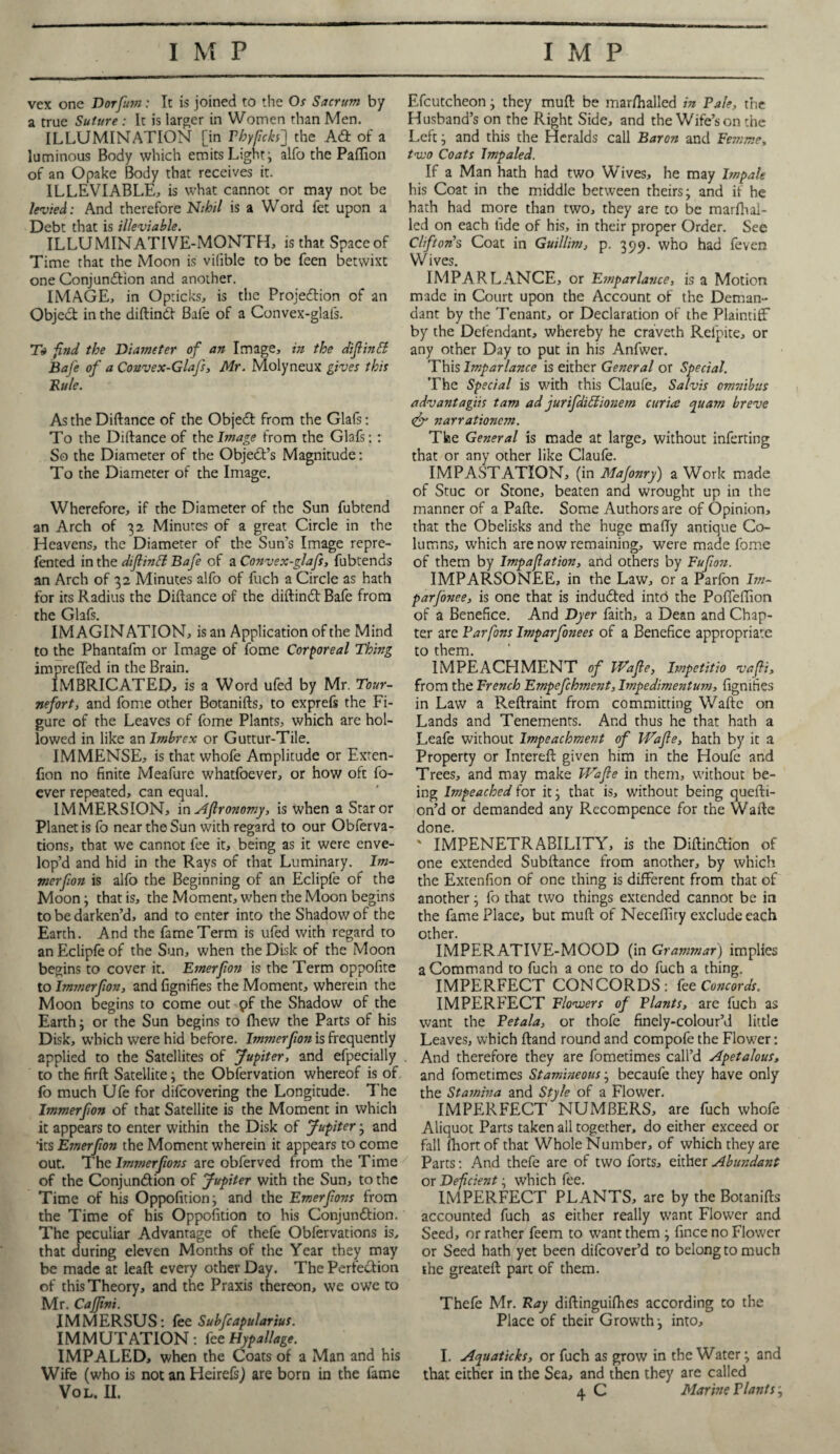 vex one Dorfum: It is joined to the Os Sacrum by a true Suture : It is larger in Women than Men. ILLUMINATION [in Phyticks'] the A& of a luminous Body which emits Light; alfo the Paflfion of an Opake Body that receives it. ILLEVIABLE, is what cannot or may not be levied: And therefore Nihil is a Word fet upon a Debt that is illeviable. ILLUMINATIVE-MONTH, is that Space of Time that the Moon is vilible to be feen betwixt one Conjunction and another. IMAGE, in Opticks, is the Projection of an ObjeCt in the diftinCt Bale of a Convex-glafs. T* find the Diameter of an Image, in the diflinfi Bafe of a Couvex-Glafs, Mr. Molyneux gives this Rule. As the Diftance of the ObjeCt from the Glafs: To the Diftance of the Image from the Glafs:: So the Diameter of the Object’s Magnitude: To the Diameter of the Image. Wherefore, if the Diameter of the Sun fubtend an Arch of 32 Minutes of a great Circle in the Heavens, the Diameter of the Sun’s Image repre- fented in the dtflintt Bafe of a Convex-glafs, fubtends an Arch of 32 Minutes alfo of fuch a Circle as hath for its Radius the Diftance of the diftinCt Bafe from the Glafs. IMAGINATION, is an Application of the Mind to the Phantafm or Image of fome Corporeal Thing impreffed in the Brain. IMBRICATED* is a Word ufed by Mr. Tour- nefort, and fome other Botanifts, to exprefs the Fi¬ gure of the Leaves of fome Plants, which are hol¬ lowed in like an Imbrex or Guttur-Tile. IMMENSE, is that whofe Amplitude or Exten- fion no finite Meafure whatfoever, or how oft fo- ever repeated, can equal. IMMERSION, in Aflronomy, is when a Star or Planet is fo near the Sun with regard to our Obferva- tions, that we cannot fee it, being as it were enve¬ lop’d and hid in the Rays of that Luminary. lm- merfon is alfo the Beginning of an Eclipfe of the Moon ; that is, the Moment, when the Moon begins to be darken’d, and to enter into the Shadow of the Earth. And the fame Term is ufed with regard to an Eclipfe of the Sun, when the Disk of the Moon begins to cover it. Emerfon is the Term oppofite to Immerfion, and fignifies the Moment, wherein the Moon begins to come out pf the Shadow of the Earth; or the Sun begins to fhew the Parts of his Disk, which were hid before. Immerfion is frequently applied to the Satellites of Jupiter, and efpecially to the firft Satellite; the Observation whereof is of fo much Ufe for difcovering the Longitude. The Immerfion of that Satellite is the Moment in which it appears to enter within the Disk of Jupiter; and ‘its Emerfon the Moment wherein it appears to come out. The Immerfons are obferved from the Time of the Conjunction of Jupiter with the Sun, to the Time of his Oppofition; and the Emerfons from the Time of his Oppofition to his Conjunction. The peculiar Advantage of thefe Obfervations is, that during eleven Months of the Year they may be made at leaft every other Day. The Perfection of this Theory, and the Praxis thereon, we owe to Mr. CaJJini. IMMERSUS: fee Subfcapularius. IMMUTATION: fee Hypallage. IMPALED, when the Coats of a Man and his Wife (who is not an HeirefsJ are born in the fame Efcutcheon; they muft be marshalled in Pale, the Husband’s on the Right Side, and the Wife’son the Left; and this the Heralds call Baron and Femme, two Coats Impaled. If a Man hath had two Wives, he may Impale his Coat in the middle between theirs; and if he hath had more than two, they are to be marfhai- led on each tide of his, in their proper Order. See Clifton’s Coat in Guillim, p. 399. who had feven Wives. IMPARLANCE, or Emparlance, is a Motion made in Court upon the Account of the Deman¬ dant by the Tenant, or Declaration of the Plaintiff by the Defendant, whereby he craveth Relpite, or any other Day to put in his Anfwer. This Imparlance is either General or Special. The Special is with this Ciaufe, Salvis omnibus advantagiis tam ad jurifdifiionem curia auarn breve <& narrationcm. The General is made at large, without inferting that or any other like Ciaufe. IMPASTATION, (in Majonry) a Work made of Stuc or Stone, beaten and wrought up in the manner of a Pafte. Some Authors are of Opinion, that the Obelisks and the huge mafty antique Co¬ lumns, which are now remaining, were made fome of them by Impaflation, and others by Fufon. IMPARSONEE, in the Law, or a Parfon Im~ parfonee, is one that is induCted into the Poffeffion of a Benefice. And Dyer faith, a Dean and Chap¬ ter are Parfons Imparfonees of a Benefice appropriate to them. IMPEACHMENT of Wafle, Impetitio vafli, from the French Empefchment, Impedimentum, fignifies in Law a Reftraint from committing Wafte on Lands and Tenements. And thus he that hath a Leafe without Impeachment of Wafle, hath by it a Property or Intereft given him in the Houfe and Trees, and may make Wafle in them, without be¬ ing Impeached for it; that is, without being quefti- on’d or demanded any Recompence for the Wafte done. ' IMPENETRABILITY, is the DiftinCtion of one extended Subftance from another, by which the Extenfion of one thing is different from that of another; fo that two things extended cannot be in the fame Place, but muft of Necefiiry exclude each other. IMPERATIVE-MOOD (in Grammar) implies a Command to fuch a one to do fuch a thing. IMPERFECT CONCORDS: fee Concords. IMPERFECT Flowers of Plants, are fuch as want the Petala, or thofe finely-colour’d little Leaves, which ftand round and compofe the Flower: And therefore they are fometimes call’d Apetalous, and fometimes Stamineous; becaufe they have only the Stamina and Style of a Flower. IMPERFECT NUMBERS, are fuch whole Aliquot Parts taken all together, do either exceed or fall fhort of that Whole Number, of which they are Parts: And thefe are of two forts, either Abundant or Deficient; which fee. IMPERFECT PLANTS, are by the Botanifts accounted fuch as either really want Flower and Seed, or rather feem to want them ; fince no Flower or Seed hath yet been difeover’d to belong to much the greateft part of them. Thefe Mr. Ray diftinguifhes according to the Place of their Growth; into, I. Aquaticks, or fuch as grow in the Water; and that either in the Sea, and then they are called