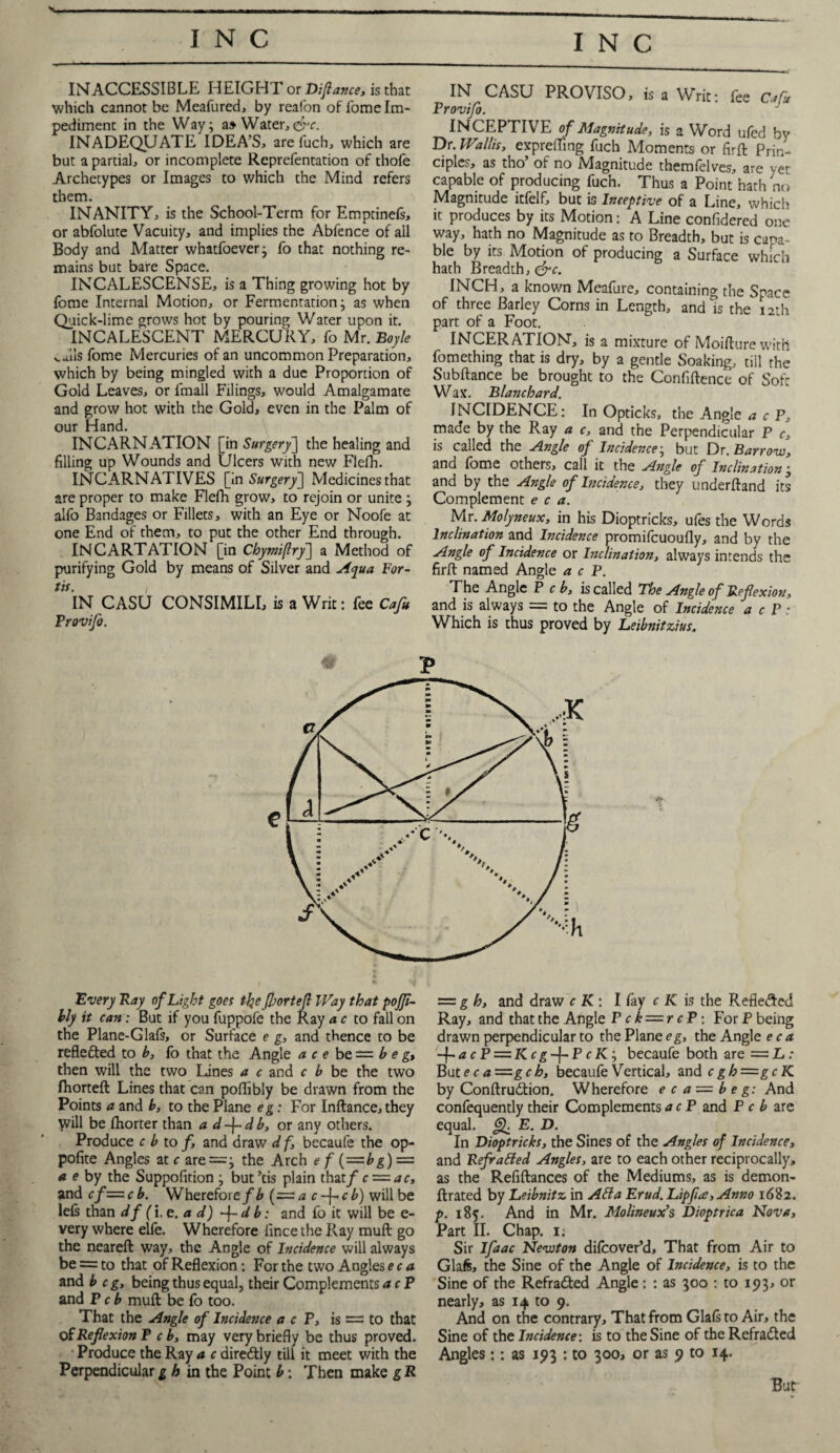 INACCESSIBLE HEIGHT or Difiance, is that which cannot be Meafured, by reafon of fome Im¬ pediment in the Way; a» Water,&c. INADEQUATE IDEA’S, are fuch, which are but a partial, or incomplete Reprefentation of thofe Archetypes or Images to which the Mind refers them. INANITY, is the School-Term for Empcinefs, or abfolute Vacuity, and implies the Abfence of all Body and Matter whatfoever; fo that nothing re¬ mains but bare Space. INCALESCENSE, is a Thing growing hot by fome Internal Motion, or Fermentation; as when Quick-lime grows hot by pouring Water upon it. INCALESCENT MERCURY, fo Mr. Boyle wiisfome Mercuries of an uncommon Preparation, which by being mingled with a due Proportion of Gold Leaves, or fmall Filings, would Amalgamate and grow hot with the Gold, even in the Palm of our Hand. INCARNATION [in Surgery] the healing and filling up Wounds and Ulcers with new Flefh. INCARNATIVES [in Surgery] Medicines that are proper to make Flefh grow, to rejoin or unite ; alfo Bandages or Fillets, with an Eye or Noofe at one End of them, to put the other End through. INCARTATION [in Chymifiry] a Method of purifying Gold by means of Silver and Aqua For- tit. i IN CASU CONSIMILL is a Writ: fee Cafu Provifo. IN CASU PROVISO, is a Writ: fee Cafu Provifo. INCEPTIVE of Magnitude, is 2 Word ufed by Dr. Wallis, exprefling fuch Moments or firft Prin¬ ciples, as tho’ of no Magnitude themfelves, are yet capable of producing fuch. Thus a Point hath no Magnitude itfelf, but is Inceptive of a Line, which it produces by its Motion: A Line confidered one way, hath no Magnitude as to Breadth, but is capa¬ ble by its Motion of producing a Surface which hath Breadth, &c. INCH, a known Meafure, containing the Space of three Barley Corns in Length, and is the 12th part of a Foot. INCERATION, is a mixture of Moifture with fomething that is dry, by a gentle Soaking, till the Subftance be brought to the Confidence of Soft Wax. Blanchard. INCIDENCE: In Opticks, the Angle a c P, made by the Ray a c, and the Perpendicular P c, is called the Angle of Incidence; but Dr. Barrow, and fome others, call it the Angle of Inclination; and by the Angle of Incidence, they underftand its Complement e c a. Mr. Molyneux, in his Dioptricks, ufes the Words Inclination and Incidence promifcuoufly, and by the Angle of Incidence or Inclination, always intends the firft named Angle a c P. The Angle P c b, is called The Angle of Reflexion, and is always = to the Angle of Incidence a cP: Which is thus proved by Leibnitzius. Every Ray of Light goes tlje fjjortefi Way that poffi- bly it can: But if you fuppofe the Ray a c to fall on the Plane-Glafs, or Surface e g, and thence to be reflected to b, fo that the Angle ace be = b e g, then will the two Lines a c and c b be the two fhorteft Lines that can poflibly be drawn from the Points a and b, to the Plane eg: For Inftance, they will be fhorter than a d-\-db, or any others. Produce c b to /, and draw d f, becaufe the op- pofite Angles at c are =; the Arch e f (=bg) — a e by the Suppofition ; but ’tis plain that/ c — ac, and cf—cb. Wherefore/^ (=a c-\-cb) will be lefs than df(i.e.ad) f-db: and fo it will be e- very where elfe. Wherefore fince the Ray rauft go the neareft way, the Angle of Incidence will always be = to that of Reflexion: For the two Angles ec a and beg, being thus equal, their Complements a c P and P c b muft be fo too. That the Angle of Incidence a c P, is = to that of Reflexion P c b, may very briefly be thus proved. Produce the Ray a c diredtly till it meet with the Perpendicular gh in the Point b: Then make g R ==g h, and draw c K: I fay c K is the Refle&cd Ray, and that the Angle P ck — rcP: For P being drawn perpendicular to the Plane eg, the Angle ec a -}-acP = Kcg-{-PcKi becaufe both are ~L: Bute c a~gc h, becaufe Vertical, and cgh=gcK by Conftrudtion. Wherefore e c a = b e g: And confequently their Complements a c P and P c b are equal. Jj). E. D. In Dioptricks, the Sines of the Angles of Incidence, and Refrafied Angles, are to each other reciprocally, as the Refiftances of the Mediums, as is demon- ftrated by Leibnitz in Atta Erud. Lipfia, Anno 1682. p. 185. And in Mr. Molineux’s Dioptrica Nova, Part II. Chap. i< Sir Ifaac Newton difeover’d, That from Air to Gla/s, the Sine of the Angle of Incidence, is to the Sine of the Refradted Angle: : as 500 : to 193, or nearly, as 14 to 9. And on the contrary. That from Glafs to Air, the Sine of the Incidence: is to the Sine of the Refradted Angles:: as 193 : to 300, or as 9 to 14. Bud