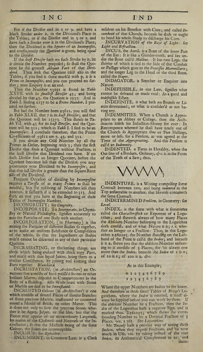 For if the Divifor end in i or 9, and have a black Stroke under it, in the Dividend’s Place in the Tables; or if the Divifor end in 3 or 7, and have fuch a Stroke over it in the Dividend’s Place; then the Dividend is the Square of an Incompofte, and confequcntly the Quotient is given, being equal to the Divifor. If the leafl Divifor hath no fuch Stroke by it, let ir divide the Number propofed; fo fhall the Quo¬ tient be the greateft Aliquot Fart of that Divi¬ dend. Then feek that Quotient itfelf alfo in the Tables; if you find it there mark’d with p, it is a Prime or Incompofte, and you can proceed no fur¬ ther; your Enquiry is at an end. Thus the Number 53191 is found in Table XXVII. with its fmalle(l Divifor 43; and being divided by that 43, the Quotient is 1237. And in Table I. finding 1237 to be a Prime Number, I pro¬ ceed no further. But had the Number been 93611, you will find in Table XLVII. that 7 is its leaf Divifor; and that the Quotient will be 13373. This ftands in Ta¬ ble VII. with 43 for its leafl Divifor, and the Quo¬ tient will be 311; which in Table I. I find to bean Incompofte: I conclude therefore, that the Prime Co-efficients of 93611 are 7, 43, and 311. If you divide any Odd Number by all the Primes in Order, beginning with 3; then the firft Divifor that finds a Quotient without Fradion, is the lead: Divifor that Dividend can have. If no fuch Divifor find an Integer Quotient, before the Quotient becomes lefs than the Divifor, you may pronounce your Dividend to be Incompofte; and that that laft Divifor is greater than the Square Root alfo of the Dividend. . Frequent Occafion of dividing by Incompoftes requires a Tarijfa of as many Primes as fhall be needful; but for refolving of Numbers lefs than 100000, it fiafficeth if it be extended 10313. And fuch an one you have at the Beginning of thefe Tables of Incompofte Numbers. INCON G R U ITY: fee Congruity. INCORPORATE: To Incorporate, inChymi- ftry or Natural Philofophy, fignifies accurately to mix the Particles of one Body with another. INCORPORATION, [in Pharmacy] is the mixing the Particles of different Bodies fo together, as to make an uniform Subftance or Compofition of the whole, fo that the Ingredients or Bodies mix’d cannot be difeerned in any of their particular Qualities. INCRASSATING, or thickening things, are thofe which being endued with thick ropy Parts, and mix’d with thin liquid Juices, bring them to a thicker Confidence, by joining and knitting their Parts together. Blanchard. INCRUSTATION, [in Architecture^ an Or- . nament that confifts of hard poliffi’d Stones or other briiliant Matter, difpofed in Compartimenrs in the Body of a Building. Alfo Walls lined with Stone or Marble are faid to be Incruflated. INCRUSTED Column [in ArchiteChtre\ is one which confifts of feveral Pieces of {lender Branches of fome precious Marble, mafticated or cemented round a Mould of Brick, or other Matter. This is done not only to fave the precious Stone, whe¬ ther it be Agate, Jafper, or the like, but that the Pieces may appear of an extraordinary Largenels, by reafon ot the Clofenefs and Neatnefs of the In- cruftation; fo that the Maftich being of the fame Colour, the Joints arc imperceptible. INCUBUS: fee Ephialtes. INCUMBENT, in Common Law; is a Clerk 1 refident on his Benefice with Cure; and called In¬ cumbent of that Church, becaufe he doth or ought to bend his whole Study to difeharge his Cure. * INCURVATION of the Rays of Light: fee Light and Refraction. INCUS, the Anvil, is a Bone of the inner Part of the Ear: It is like a Grinder-tooth, and lies un¬ der the Bone call’d Malleus. It has two Legs, the ffidrter of which is tied to the Side of that Conduit or Paflage which goes to the Procejfus Mammillaris , and the longer Leg to the Head of the third Bone, called the Stapes. INDAGATOR, a Searcher or Enquirer into Nature. INDEFEISIBLE, in our Law, fignifies what cannot be defeated or made void: As a good and indefeifble Eftate. INDEFINITE, is what hath no Bounds or Li¬ mits determined; or what is confider’d as not ha¬ ving any. INDEMNITIES. When a Church is Appro¬ priate to an Abbey or College, then the Arch¬ deacon lofeth his Indudion-Money for ever: In Recompence whereof he fhall have yearly out of the Church fo Appropriate One or Two Shillings, more or lefs, for a Penfion, as was agreed at the Time of the Appropriating. And this Penfion is call’d an Indemnity. INDENTED, a Term in Heraldry, when the Out-line of a Bordure, Ordinary, &c. is in the Form of the Teeth of a Saw; thus, WWA INDENTURE, is a Writing comprifing fome Contract between two, and being indented in the Top anfwerable to another, that likewife containeth rhe fame Contrad. INDETERMINED Emblem, in Geometry: fee Local. INDEX, is the fame with what is fometirrfes called the CharaCterifiick or Exponent of a Loga¬ rithm ; and fheweth always of how many Places the Abfolute Number belonging to the Logarithm doth confift, and of what Nature it is; i. e. whe¬ ther an Integer or a Fradion: Thus, in this Loga¬ rithm 2.562293, the Number {landing on the Left- hand of the Point is call’d the Index; and becaufe it is 2, ffiews you that the abfolute Number anfwer- ing to it confifts of 3 Places; for ’tis always one more than the Index, becaufe the Index of 1 is o; of 10 is 1; of too is 2, <&c. As in this Example; 0123456789 123456789 Where the upper Numbers are Indices to the lower. And therefore in thofe fmall Tables of Briggs’s Lo¬ garithms, where the Index is omitted, it muft al¬ ways befupplied before you can work by them. If the abfolute Number be a Fradion, then the In¬ dex of the Logarithm hath a negative Sign, and is marked thus, 2.562293; which Chews the corre- fponding Number to be a Decimal Fradion of 3 Places, viz. 1.365. See Logarithms. Mr. Tovonly hath a peculiar way of noting thefe Indices, when they exprefs Fractions, and ’tis now much in Ufe, viz. by taking inftead of the true Index, its Arithmetical Complement to 10; and there-