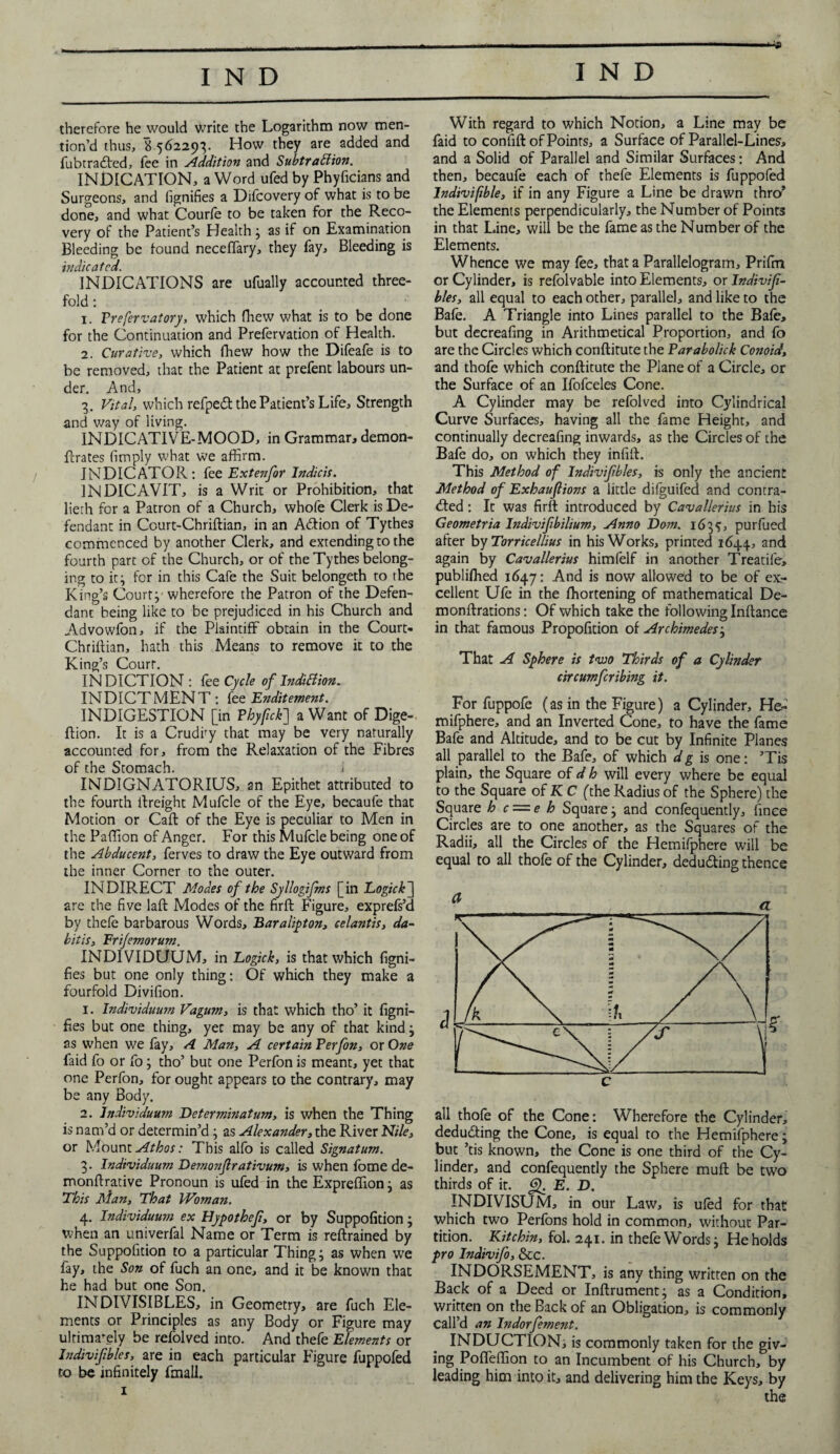 therefore he would write the Logarithm now men¬ tion’d thus, B 562293. How they are added and fubtradted, fee in Addition and Subtraction. INDICATION, a Word ufed by Phyficians and Surgeons, and fignifies a Difcovery of what is to be done, and what Courle to be taken for the Reco¬ very of the Patient’s Health} as if on Examination Bleeding be found neceffary, they fay. Bleeding is indicated. INDICATIONS are ufually accounted three¬ fold : 1. Frefervatory, which fhew what is to be done for the Continuation and Prefervation of Health. 2. Curative, which fhew how the Difeafe is to be removed, that the Patient at prefent labours un¬ der. And, 3. Vital, which refpeff the Patient’s Life, Strength and way of living. INDICATIVE-MOOD, in Grammar, demon- ftrates (imply what we affirm. INDICATOR: fee Extenfor Indicts. 1NDICAVIT, is a Writ or Prohibition, that lieth for a Patron of a Church, whofe Clerk is De¬ fendant in Court-Chriftian, in an A&ion of Tythes commenced by another Clerk, and extending to the fourth part of the Church, or of the Tythes belong¬ ing to it} for in this Cafe the Suit belongeth to the King’s Court}' wherefore the Patron of the Defen¬ dant being like to be prejudiced in his Church and Advowfon, if the Plaintiff obtain in the Court- Chriftian, hath this Means to remove it to the King’s Court. IN DICTION: fee Cycle of Indittion. INDICTMENT: (ee Enditement. INDIGESTION [in Tbyftck] a Want of Dige- ftion. It is a Crudky that may be very naturally accounted for, from the Relaxation of the Fibres of the Stomach. 1 INDIGNATORIUS, an Epithet attributed to the fourth ltreight Mufcle of the Eye, becaufe that Motion or Caft of the Eye is peculiar to Men in the Paffion of Anger. For this Mufcle being one of the Abducent, ferves to draw the Eye outward from the inner Corner to the outer. INDIRECT Modes of the Syllogifms [in Logic k~] are the five laft Modes of the firft Figure, exprefs’d by thefe barbarous Words, Baralipton, celantis, da~ bitis, Frijemorum. INDIVIDUUM, in Logick, is that which figni- fies but one only thing: Of which they make a fourfold Divifion. 1. Individuum Vagum, is that which tho’ it figni- fies but one thing, yet may be any of that kind} as when we fay, A Man, A certain Ferfon, or One faid fo or fo} tho’ but one Perfon is meant, yet that one Perfon, for ought appears to the contrary, may be any Body. 2. Individuum Determinatum, is when the Thing is nam’d or determin’d} as Alexander, the River Nile, or Mount Athos: This alfo is called Signatum. 3. Individuum Demonfrativum, is when fome de- monftrative Pronoun is ufed in the Expreffion} as This Man, That Woman. 4. Individuum ex Hypothef, or by Suppofition} when an univerfal Name or Term is reftrained by the Suppofition to a particular Thing} as when we fay, the Son of fuch an one, and it be known that he had but one Son. INDIVISIBLES, in Geometry, are fuch Ele¬ ments or Principles as any Body or Figure may ultimately be refolved into. And thefe Elements or Indivifbles, are in each particular Figure fuppofed to be infinitely fmall. 1 With regard to which Notion, a Line may be faid to confift of Points, a Surface of Parallel-Lines, and a Solid of Parallel and Similar Surfaces: And then, becaufe each of thefe Elements is fuppofed Indivifible, if in any Figure a Line be drawn thro* the Elements perpendicularly, the Number of Points in that Line, will be the fame as the Number of the Elements. Whence we may (ee, that a Parallelogram, Prifm or Cylinder, is refolvable into Elements, or Indivif- bles, all equal to each other, parallel, and like to the Bafe. A Triangle into Lines parallel to the Bafe, but decreafing in Arithmetical Proportion, and fo are the Circles which conftitute the Farabolick Conoid, and thofe which conftitute the Plane of a Circle, or the Surface of an Ifofceles Cone. A Cylinder may be refolved into Cylindrical Curve Surfaces, having all the fame Height, and continually decreafing inwards, as the Circles of the Bafe do, on which they infift. This Method of Indivifbles, is only the ancient Method of Exhaufiions a little difguifed and contra¬ cted : It was firft introduced by Cavallerius in his Geometria Indivifbilium, Anno Dorn. 163$, purfued after by Torricellius in his Works, printed 1644, and again by Cavallerius himfelf in another Treatife, publiffied 1647: And is now allowed to be of ex.- cellent Ufe in the fhortening of mathematical De- monftrations: Of which take the following Inftance in that famous Propofition of Archimedes} That A Sphere is two Thirds of a Cylinder circumfcribing it. For fuppofe (as in the Figure) a Cylinder, He- mifphere, and an Inverted Cone, to have the fame Bafe and Altitude, and to be cut by Infinite Planes all parallel to the Bafe, of which d g is one: ’Tis plain, the Square of d h will every where be equal to the Square of K C (the Radius of the Sphere) the Square h c — e h Square} and confequently, fince Circles are to one another, as the Squares of the Radii, all the Circles of the Hemifphere will be equal to all thofe of the Cylinder, deducting thence all thofe of the Cone: Wherefore the Cylinder, deducing the Cone, is equal to the Hemifphere; but ’tis known, the Cone is one third of the Cy¬ linder, and confequently the Sphere muft be two thirds of it. <£. E. D. INDIVISUM, in our Law, is ufed for that which two Perfons hold in common, without Par¬ tition. Kitchin, fol. 241. in thefe Words} He holds pro Indivifo, See. INDORSEMENT, is any thing written on the Back of a Deed or Inftrument} as a Condition, written on the Back of an Obligation, is commonly Call’d an Indorfement. INDUCTION, is commonly taken for the giv¬ ing Poffeffion to an Incumbent of his Church, by leading him into it, and delivering him the Keys, by the