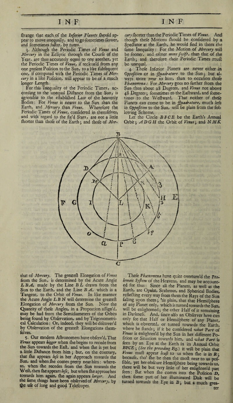 ftrange tbat each of the Inferior Planets fhould ap¬ pear to move unequally, and to go fometimes flower, and fometimes fafter, by turns. 3. Although the Periodic Times of Venus and Mercury in the Ecliptic through the Courfe of the Year, are thus accurately equal to one another, yet the Periodic Times of Venus, if reckon’d from any one prefent Pofition to the Sun, to a like fubfequent one, if compared with the Periodic Times of Mer¬ cury in a like Pofition, will appear to be of a much longer Length. For this Inequality of the Periodic Times, ac¬ cording to the unequal Diftance from the Sun, is agreeable to the eftablifhed Law of the heavenly Bodies: For Venus is nearer to the Sun than the Earth, and Mercury than Venus. Wherefore the Periodic Times of Venus, confidered in themfelves, and with regard to the fix’d Stars, are not a little fhorter than thofe of the Earth; and thofe of Mer¬ cury fhorter than the Periodic Times of Venus. And though thefe Motions fhould be confidered by a Spectator at the Earth, he would find in them the fame Inequality: For the Motion of Mercury will be fooner, and oftner more fwift, than that of the Earth} and therefore their Periodic Times mufc be unequal. 4. Thefe Inferior Planets are never either in Oppoftion or in Quadrature to the Sunj but al¬ ways more near to him, than to occafion thofe Phenomena: For Mercury goes no farther from the Sun than about 28 Degrees, and Venus not above 48 Degrees j fometimes to the Eaftward, and fome¬ times to the Weftward. That neither of thefe Planets can come to be in Quadrature, much left in Oppoftion to the Sun, will be plain from the fol¬ lowing Scheme. Let the Circle BFCE be the Earth’s Annual Orbit j A DG H the Orbit of Venus j and NMK that of Mercury. The greatefi Elongation of Venus from the Sun, is determined by the Acute Angle LB A, made by the Line BL drawn from the Sun to the Earth, and the Line B A, which is a Tangent, to the Orbit of Venus. In like manner the Acute Angle LBN will determine the greatefi Elongation of Mercury from the Sun. Now the Quantity of thefe Angles, in a Proportion affign’d, may be had from the Semidiameters of the Orbits being found by Obfervation, and by Trigonometri¬ cal Calculation: Or, indeed, they willbedifcover’d by Obfervation of the greatefi Elongations them¬ felves. 5. Our modern Aflronomers have obferv’d,That Venus appears bigger when fhe begins to recede from the Sun towards the Eafl, and when fhe is yet but a little Diftance from him but, on the contrary, that fhe appears lefs in her Approach towards the Sun, and when fhe comes pretty near him : where¬ as, when fhe recedes from the Sun towards the Weft, then fhe appears lefs; but when fhe approaches towards him again, fhe again appears larger. And the fame things have been obferved of Mercury, by $e ufe of long and good Telcfcopes. Thefe Phenomena have quite overturn’d the Pto¬ lemaic Syfiem of the Heavens, and may be account¬ ed for thus: Since all the Planets, as well as the Earth, are Opake, Scabrous, and Spherical Bodies, reflecting every way from them the Rays of the Sun falling upon them; 'ris plain, that that Hemifphere of any Planet only, which is turned towards the Sun, will be enlightened; the other Half of it remaining in Darknefs. And, hnce alfo an Obferver here can only fee that Half or Hemifphere of any Planet, which is obverted, or turned towards the Earth, where he ftands; if it be confidered ivhat Part of Venus is enlighten’d by the Sun in her different Po¬ fition or Situation towards him, and what Part is feen by an Eye at the Earth in its Annual Orbit BFCE • (See the preceding Fig.) it will be plain that Venus mull appear leaf to us when fhe is in R; becaufe, tho’ fhe be then the moft near to us poft fible, yet her obfcure Hemifphere being towards us, there will be but very little of her enlighten’d part feen: But when fhe comes into the Pofition D, then fome part of her illuminated Disk will be turned towards the Eye in B-3 but.a much grea¬ ter