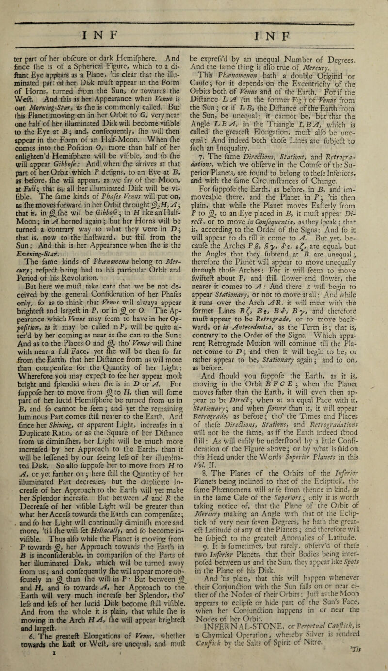 ter part of her obfcure or dark Hemifphere. And fince (he is of a Spherical Figure, which to a di- ftant Eye appears as a Plane, ’cis clear that the illu¬ minated part of her Disk mud appear in the Form of Horns, turned from the Sun, or towards the Weft. And this is her Appearance when Venus is our Morning-Star, as fhe is commonly called. But this Planet moving on in her Orbit to G, very near one half of her illuminated Disk will become vifible to the Eye at B; and, confequently, (lie will then appear in the Form of an Half-Moon. When (he comes into the Pofition O, more than half of her enlighten’d Hemifphere will be vifible, and fo fhe will appear Gibbofe: And when (lie arrives at that part of her Orbit which P defigns, to an Eye at B, as before, (he will appear, as we fay of the Moon, ac Full, that is, all her illuminated Disk will be vi¬ fible. The fame kinds of Pbafes Venus will put on, as fhe moves forward in her Orbit throught ffH,A-, that is, in Jj^fhe will be Gibbofe; in H like an Half- Moon ; in A horned again ; but her Horns will be turned a contrary way to what they were in D ; that is, now to the Eaftward, but ftill from the Sun: And this is her Appearance when (he is the Evening-Star. The fame kinds of Phenomena belong to Mer¬ cury ; refpeCt being had to his particular Orbit and Period of his Revolution. But here we muft take care that we be not de¬ ceived by the general Confideration of her Phafes only, fo as to think that Venus will always appear brighteft and largeft in P, or in ^or O. The Ap¬ pearance which Venus may feem to have in her Op- poftion, as it may be called in P, will be quite al¬ ter’d by her coming as near as (lie can to the Sun: And as to the Places O and tho’ Venus will fhine with near a full Face, yet fhe will be then fo far from the Earth, that her Diftance from us will more than compenfate for the Quantity of her Light: Wherefore you may expeCt to fee her appear moft bright and fplendid when (lie is in D or A. For fuppofe her to move from <9 to H, then will fome part of her lucid Hemifphere be turned from us in B, and fo cannot be feen; and yet the remaining luminous Part comes ftill nearer to the Earth. And fince her Shining, or apparent Light, increafes in a Duplicate Ratio, or as the Square of her Diftance from us dimimfhes, her Light will be much more increafed by her Approach to the Earth, than it will be leflened by our feeing lefs of her illumina¬ ted Disk. So alfo fuppofe her to move from H to A, or yet farther on ; here ftill the Quantity of her illuminated Part decreafes, but the duplicate In- creafe of her Approach to the Earth will yet make her Splendor increafe. But between A and P the Decreafe of her vifible Light will be greater than what her Accefs towards the Earth can compenfate; . and fo her Light will continually diminifh more and more, ’till fhe will fet Heliacally, and fo become in- vifible. Thus alfo while the Pianct is moving from P towards her Approach towards the Earth in B is inconfiderable, in comparifon of the Parts of her illuminated Disk, which will be turned away from us; and confequently fhe will appear more ob- fcurely in than (he will in P: But between and H, and fo towards A, her Approach to the Earth will very much increafe her Splendor, tho’ lefs and lefs of her lucid Disk become ftill vifible. And from the whole it is plain, that while (lie is moving in the Arch H A, lhe will appear brighteft and largeft. 6. The greateft Elongations of Venus, whether towards the Eaft or Weft, are unequal, and muft be exprefs’d by an unequal Number of Degrees. And the fame thing is alio true of Mercury. This Phenomenon hath a double Original or Caufe; for it depends on the Excentriciry of the Orbits both of Venus and of nhe Earth. Fotif the Diftance LA fin the former Pig) of Venus from the Sun; or if L B, the Diftance of the Earth from the Sun, be unequal: it cannot be, but that the Angle LB A, in the Triangle LB A, which is called the greateft Elongation, muft alfo be une¬ qual : And indeed both thole Lines are fubjeCt to fuch an Inequality. 7. The fame Directions, Stations, and Rctrogra- dations, which we obferve in the Courfe of the Su¬ perior Planets, are found to belong to thefe Inferiors, and with the fame Circumftances of Change. For fuppofe the Earth, as before, in B, and im¬ moveable there, and the Planet in P; ’tis then plain, that while the Planet moves Eafterly from P to Q, to an Eye placed in B, it muft appear Di- red, or to move in Confequentia, as they fpeak; that is, according to the Order of the Signs: And fo it will appear to do till it come to A. But yet, be- caufe the Arches P0, 0y, Si, g £, are equal, but the Angles that they fubtend at B are unequal; therefore the Planet will appear to move unequally through thofe Arches: For it will feem to move fwifteft about P, and ftill (lower and (lower, the nearer it comes to A: And there it will begin to appear Stationary, or not to move at all: And while it runs over the Arch AR, it will meet with the former Lines B B«, B S', By, and therefore muft appear to be Retrograde, or to move back¬ ward, or in Antecedentia, as the Term is; that is, contrary to the Order of the Signs. Which appa¬ rent Retrograde Motion will continue till the Pla¬ net come to D; and then it will begin to be, or rather appear to be. Stationary again; and fo on, as before. And fhould you fuppofe the Earth, as it is, moving in the Orbit B F C E ; when the Planet moves fafter than the Earth, it will even then ap¬ pear to be Direst, when at an equal Pace with it. Stationary; and when flower than it, it will appear Retrograde, as before; tho’ the Times and Places of thefe Directions, Stations, and Rctrogradations will not be the fame, as if the Earth indeed flood ftill: As will cafily be underftood by a little Confi¬ deration of the Figure above; or by what isfaidon this Head under the Words Superior Planets in this Vol. IL 8. The Planes of the Orbits of the Inferior Planets being inclined to that of the Eciiptick, the fame Phenomena will arife from thence in kind, as in the fame Cafe of the Superiors; only it is worth taking notice of, that the Plane of the Orbit of Mercury making an Angle with that of the Eciip¬ tick of very near feven Degrees, he hath the great¬ eft Latitude of any of the Planets; and therefore will be fubjeCt to the greateft Anomalies of Latitude. 9. It is fometimes, but rarely, obferv’d of thefe two Inferior Planets, that their Bodies being inter- pofed between us and the Sun, they appear like Spots in the Plane of his Disk. And ’tis plain, that this will happen whenever their Conjunction with the Sun falls on or near ei¬ ther of the Nodes of their Orbits: Juft as the Moon appears to eclipfe or hide part of the Sun’s Face, when her Conjunction happens in or near the Nodes of her Orbir. INFERNAL-STONE, or Perpetual Caifich, is a Chymical Operation, whereby Silver is rendred Cauflick bv the Salts of Spirit of Nitre. ■ ' ’Tis