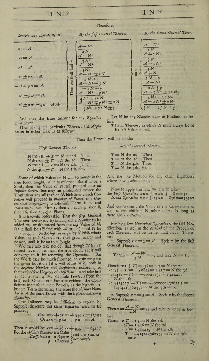 Therefore, Suppofe any Equation, as By the firjl General Theorem, By the fecond General Theor. xz = A. = A. x± — A. Xz ztp X — A. ■ Xz -F- P x — A. X+ ^Tp XJ = A. x3 Ai P At q % ■— A, <&c. we (ball find n — A— Nz 2 N A— N> 3 N1 A — N+ 4N3 , A—N-^pN 2 N -+■ p A--|~N2— pN c <L> — 2 N -\-p 1 A— N+q:/>N5 4 N> -+• 3 p N z A—NiZ£pNzZ 3 Na —F 2 p N ~~F ^ j r—*- j ^4-N1 aN ^ -f 2 N~s 3 N1 I A -f* 3 N ■+ I TN~ << Na 2 N —F j> ^4— Na , — 2 N'-f-p ^ -j- 3 N+ 2+ 2 £ N* 4 Ni -f 3/> Nz A 4-2 N2 ^±p NT2 l 3 N2 2 p -N ~F And after the fame manner for any Equation whatfoever. Thus having the particular Theorem, the cation in either Cafe is as follows: Then the Procefs Firjl General Theorem. N the ift,4r=N the 2d. Then N the 2d. ± T = N the 3d. Then N the 3d. ^f T — N the 4th. Then Nthe 4th.;±r=.Nthe 5th> &c- Some of which Value? of N will terminate in the true Root fought, if ip have one: But if it be a Surd; then the Value of N will proceed into an Injinite Series, but may be profccuted nearer the Truth than any affignable *. Which Series, eachOpe- ration will proceed in Number of Piaces, in a Geo¬ metrical Vrogrcffion; whofe firft Term is 1, and Ratio — 2. viz. Firft 1, then 2, then 4, then 8, then 16, then 32, &c. Places. It is likewife obfervable. That the firft General Theorem converges, by finding out a Number to be added to, or fubtra&ed from the lafi Value of N, (as it ftiall be affe&ed with -F or —) until N be = x fought. So the lafi converges by N itfelf, whole Value, at each Operation, ftiall grow nearer and nearer, until it be = to x fought. We may alfo take notice, that though N be al- fumed never fo far from the true Root, yet if will converge to it by renewing the Operation. But the Work may be much fhortned, in cafe we point the given Equation (if it will admit of it) both in the abfolute Number and Coefficients, according to their refpedfive Degrees of Adfettion: And take firft 1, then 2, then 4, <drc. of thofe Points, (from the firft) each Operation: For it is evident, the Coef¬ ficients increale in their Powers, as the higheft un¬ known Term decreafes; therefore the abfolute Num¬ ber is of the fame Power with the higheft unknown Quantity. One Inftance may be fufficient to explain it: Suppofe therefore this Cubic Equation were to be pointed j Viz. xxx25 ^-1-836 xrre 53297 Or xxx -f'p xx -j-q x — A. Then it would be xxx -f- 25 aw-}- £3^* = 53*97 For the abfolute Number is a Cube , Coefficient, a a Square Vmd a,re tom,!d t a Literal Let N be any Number taken at Pleafure, as be¬ fore. T be— Theorem, in which N muft always be of its laft Value found. will be of the. Second General Theorem. T—N the 2d. Then T= N the 3d. Then T — N the 4th. Then T—N the 5th, &c. - And the like Method for any other Equation, where it will admit of it. Now to apply this laft, we are to take the Firfi Operation xxx-j- 2Xx-\- 8 a = 5 3 Second Operation xxx —j— 25 xx —j— 83d a = 5 3 297 And confequently the Value of the Coefficients as. w'ell as the abfolute Number alters, fo long as there are Funttations. But by a few Numerical Operations, the {aid No¬ tification, as well as the Method of the Procels of each Theorem, will be further illuftrated: There¬ fore, 1. Suppofe xx —2 •=* A. Seek a by the firft General Theorem. Thenn——df~]^L.==.T, and take N= 13 2N Therefore 1 -j- T(=, 5) = 1,5 = N the 2d. •: 1,5 —T(——, 083)= 1,417 — N the 3d. •: 1,417 — T( — —,002783) = 1,414217 = N the 4th. • : 1,414217 —T( = —, 000003437622) = 1,414213562378 — N the 5th = a. 2. Suppofe xx —2 — A. Seek x by the fecond General Theorem. Then x = t, and take N— 1, as bc- 2N fore. Therefore T— 1,5 = N the 2d. .; T— 1,416 = N the 3d. ■ \T— 1,414215 —N the 4th. •: T— 1,414213562373 —N the 5th.