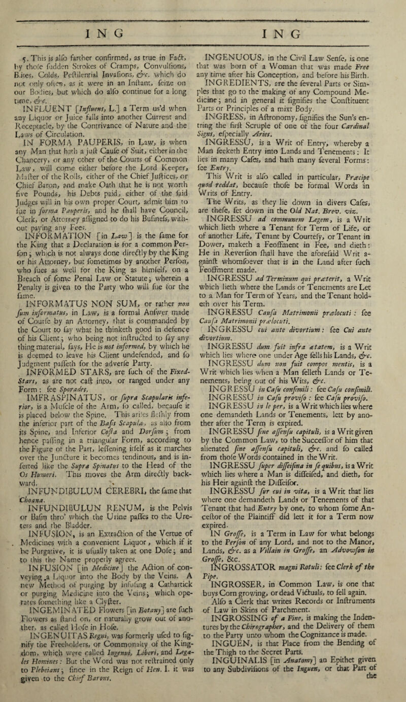 5. This is alfo farther confirmed, as true in Fadt, by thole fudden Strokes of Cramps, Convulfions, B-ites, Colds, Peftilemial Invafions, &c. which do iK.*t only often, as it were in an Inilant, feize on our Bodies, but which do alio continue for a long time, <&<. . INFLUENT [Tnjluens, L.] a Term us’d when any Liquor or Juice falls into another Current and Receptacle, by the Contrivance of Nature and the Laws of Circulation. IN FORMA PAUPERIS, in Law, is when any Man that hath a juft Caufe of Suit, either in the Chancery, or any other of the Courts of Common Law, will come either before the Lord Keeper, Mailer of the Rolls, either of the Chief Juftices, or Chief Baron, and make Oath that he is not worth five Pounds, his Debts paid, either of the faid Judges will in his own proper Court, admit him to lire in forma Pauperis, and he (hall have Council, Clerk, or Attorney affigned to do his Bufinefs, with¬ out paying any Fees. INFORMATION [in Lavs'] is the fame for the King that a Declaration is for a common Per- fon} which is not always done diredlly by the King or his Attorney, but fometimes by another Perfon, who lues as well for the King as himlelf, on a Breach of fome Penal Law or Statute; wherein a Penalty is given to the Party who will fue for the fame. INFORMATUS NON SUM, or rather non fum informatus, in Law, is a formal Anfwer made of Courfe by an Attorney, that is commanded by the Court to fay what he thinketh good in defence of his Client; who being not inllrudted to fay any thing material, fays. He is not informed, by which he is deemed to leave his Client undefended, and fo Judgment p3lfeth for the adverie Party. INFORMED STARS, are fuch of the Fixed- Stars, as are not call into, or ranged under any Form : fee Sporades. IMFRASPINATUS, or fupra Scapulark infe¬ rior, is a Mufcle of the Arm, fo called, becaufe it is placed below the Spine. This ari!cs fkfhly from the inferior part of the Bafs Scapula:, as alio from its Spine, and Inferior Co fa and Dorfum j from hence palTing in a triangular Form, according to the Figure ot the Part, leflening itlelf as it marches over the Juncture it becomes tendinous, and is in- fertea like the Supra Spinatus to the Plead of the Os Humeri. This moves the Arm diredtly back¬ ward. INFUNDIBULUM CEREBRI, the fame that Choana. INFUNDIBULUN RENUM, is the Pelvis or Bafin thro’ which the Urine paffes to the Ure¬ ters and the Bladder. INFUSION, is an Extraction of the Vertue of Medicines with a convenient Liquor, which if it be Purgative, it is ulually taken at one Dole j and to this the Name properly agrees. INFUSION [in Medicine j the ACtion of con- veying .a Liquor into the Body by the Veins. A new Method of purging by infufing a Cathartick or purging Medicine into the Veins j which ope¬ rates fomething like a Clyfter. INGEMINATED Flowers [in Botany] are fuch Flowers as Hand on, or naturally grow out of ano¬ ther, as called Hofe in Hofe. INGENU ITAS Regvi, was formerly ufed to fig- nify the Freeholders, or Commonalty of the King¬ dom, which were called lngenui, Libert, and Lega¬ tes Homines: But the Word was not retlrained only to Plebeians j fince in the Reign of Hen. I. it was given to the Chief Barovs. INGENUOUS, in the Civil Law Senfe, is one that was born of a Woman that was made Free any time after his Conception, and before his Birth. INGREDIENTS, are the feveral Parts or Sim¬ ples that go to the making of any Compound Me¬ dicine j and in general it fignifies the Condiment Parts or Principles of a mixt Body. INGRESS, in Aflronomy, fignifies the Sun’s en- tring the firll Scruple of one of the four Cardinal Signs, efpecially Aries. INGRESSU, is a Writ of Entry, whereby a Man feekerh Entry into Lands and Tenements: It lies in many Cafes, and hath many feveral Forms: fee Entry. This Writ is alio called in particular, Pr recipe quod reddat, becaufe thofe be formal Words in Writs of Entry. The Writs, as they lie down in divers Cafes, are thefe, fet down in the Old Nat. Brev. viz. INGRESSU ad communem Legem, is a Writ which lieth where a Tenant for Term of Life, or of another Life, Tenant by Courtefy, or Tenant in Dower, maketh a Feoffment in Fee, and dieth: He in Reverfion fhall have the aforefaid Writ a- gainfl whomfoever that is in the Land after fuch Feoffment made. INGRESSU ad Terminum qui prater it, a Writ which lieth where the Lands or Tenements are Let to a Man for Term of Years, and the Tenant hold- eth over his Term. INGRESSU Catifa Matrimonii pralocuti : fee Caufa Matrimonii pradocuti. INGRESSU cut ante divortium: fee Cut ante divortium. INGRESSU dum fuit infra atatem, is a Writ which lies where* one under Age fells his Lands, <&c. INGRESSU dinn non fuit compos mentis, is a Writ which lies when a Man felleth Lands or Te¬ nements, being out of his Wits, &c. INGRESSU inCafu confmili: fee Cafu confmili. ING RESSU in Cafu provifo : fee Cafu provifo. INGRESSU in le per, is a Writ which lies where one demandeth L,ands or Tenements, lett by ano¬ ther after the Term is expired. INGRESSU fine ajfenfu capituli, is a Writ given by the Common Law, to the Succeffor of him thac alienated fine ajfenfu capituli, <&c. and fo called from thole Words contained in the Writ. INGRESSU fuper dijfeifma in fequibus, is a Writ which lies where a Man is diffeifed, and dieth, for his Heir againfl the Diffeifor. INGRESSU fur cui in vita, is a Writ that lies where one demandeth Lands or Tenements of that Tenant that had Entry by one, to whom fome An- ceftor of the Plaintiff did lett it for a Term now expired- IN Grojfe, is a Term in Law for what belongs to the PerJ’on of any Lord, and not to the Manor, Lands, &c. as a Villain in Grojfe, an Advovofon in Groffe, 8cc. INGROSS ATOR magni Rotuli: fee Clerk of the Pipe. INGROSSER, in Common Law, is one that buys Corn growing, or dead Vidtuals, to fell again. Alfo a Clerk that writes Records or Inflruments of Law in Skins of Parchment. INGROSSING of a Fine, is making the Inden¬ tures by the Chirographer, and the Delivery of them to the Party unto whom the Cognizance is made. INGUEN, is that Place from the Bending of the Thigh to the Secret Parts. INGUINALIS [in Anatomy] an Epithet given to any Subdiviiions of the lnguen, or chat Part of 1 chc