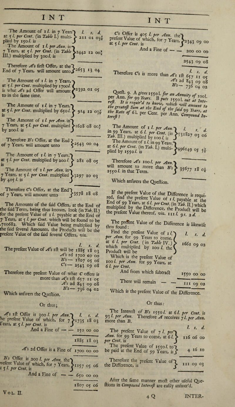 I N The Amount of i /. in 7 Years') /. s. d at 5 l. per Cent, (in Table I.) multi- > 211 oi oil plied by 150/. is j 31 The Amount of 1 /. per Ann. in*\ 7 Years, at 5/. per Cent, (in Table >2442 12 00 *- III.) multiplied by 500 /. is J Therefore A’s firft Offer, at the! End of 7 Years, will amount untoj 2°53 *3 °4 Cs Offer is 405 l. per Ann. theY prefent Value of which, for 7 Years > at 5 /. per Cent, is 7 arSJ And a Fine of — —. ’2343 09 00 200 00 00 The Amount of 1 /. in 7 Years, at 5 /. per Cent, multiplied by 1700/. is what A’s 2d Offer will amount ^2392 01 to in the fame time. The Amount of 1 /. in 7 Years,) at 5 /. per Cent, multiplied by 650/. > 914 12 034.' is J The Amonnt of 1 /. per Ann. in’) 7 Years, at 5/. per Cent, multiplied >1628 08 oci by 200/. is J Therefore B’s Offer, at the End ? of 7 Years, will amount unto $ 2543 00 °4 The Amount of 1 /. in 7 Years,*) at 5/. per Cent, multiplied by 200/. > 281 08 05 is J The Amount of 1 /. per Ann. in-v 7 Years, at 5 l. per Cent, multiplied >3297 10 03 by 405 l. is J 2543 09 08 Therefore Cs is more than A’s ift r,'7 * A’s 2d 843 09 08 Bs~ 736 oz Of11’ 9- A gives 1550 1. for an Annuity of IOO, per Ann .fir 99 Tears. B put, ,5301. J Z Tt. reft. It,, requir'd to know, which will amount t~n *’ ,he End °flh‘ W 99 Tear Z the Rate of 61. ner Cenr nw a tears, at terejl ? P P Ann< Co™P°und In. The Amount of i /. per Ann. in 99 Years, at 6 l. per Cent. Tab. III.) multiplied by ioo/. ’is ^ The Amount of 11. in 99 Years ) pM'bf,jC(o A U Tab-l) mu,Ii: j+9«.49 °> ,4 Therefore As ioo/. per Ann. ; f‘n\ 1 ’ d. n*\ (ID r)3l%-7 03 06 ' /. IS J per Ann.\ than B’s^ 35:^77 18 04 Therefore C’s Offer, at the End of 7 Years, will amount unto }B578 l8 08 The Amounts of the faid Offers, at the End of the laid Term, being thus known, look (in Tab, II.) for the prefent Value of 11. payable at the End of 7 Years, at 5 /. per Cent, which will be found to be .710682. Which faid Value being multiplied by the faid feveral Amounts, the Produds will be the prefent Value of the laid feveral Offers, viz. The prefent Value of A’s ift will be 1885 18 0*3 A’s 2d 1700 GO 00 B’s— 1807 °5 o6 C’s— 2543 °9 08 Therefore the prefent Value of what C offers is more than A’s iff 657 11 05: A’s 2d 843 09 08 B’s— 736 04 02 Which anfwers the Queftion. Or thus; iff Offer is 300/. per Ann.*i l. s. d. ne prefent Value of which, for 7S1725 18 03 i ears, at 5 l, per Cent, is J And a Fine of —- — 150 00 00 will amount to more 1550/. in that Term. Which anfwers the Queftion. If the prefent Value of that Difference is requi¬ red. find the prefent Value of , l. payable at V End of 99 Years, at 61. percent, (in Tab II) which multiplied by the Difference, thi Produd S be the prefent Value thereof, viz. ml. 9s. 2d. th'Ifoun?ent °f the Difference is likewife Find the prefent Value of i / per Ann. for 99 Years to come,’ at 6 /. per Cent, (in Table IV.) which multiplied by 100 /. the Produd will be Which is the prefent Value of 1001. per Ann. for 99 Years, at 6 /. per Cent. And from which fubtrad /♦ s. d. 1661 09 02 There will remain — 00 00 hi 09 02 Which is the prefent Value of the Difference. Or thus; The Intereft of B’s 1550 /. at 61. per Cent, is 93 /. per Ann. Therefore A receives 7 /. per Ann. more than B. 1. s d. The prefent Value of 7 l. per*) —- -• Ann. for 99 Years to come, at 6l.> 116 06 00 1885 18 03 per Cent, is j . T,. r- The prefent Value of 1550/. to7 . As 2d Offer is a Fine of 1700 00 00 be paid at the End of 99 Years, isj 4 t(> 10 B s Offer is 200 /. per Ann the) >rcfent Value of which, for 7 Years, >n57 06 15/. per Cent, is j y ; And a Fine of-65o 00 00 1807 05 06 Vol. n. Therefore the prefent Value of*} the Difference, is ^ 111 09 03 After the fame manner moft other ufeful Que- ftions in Compound lnterefl are eafily anfwer’d. 4 Q INTER-