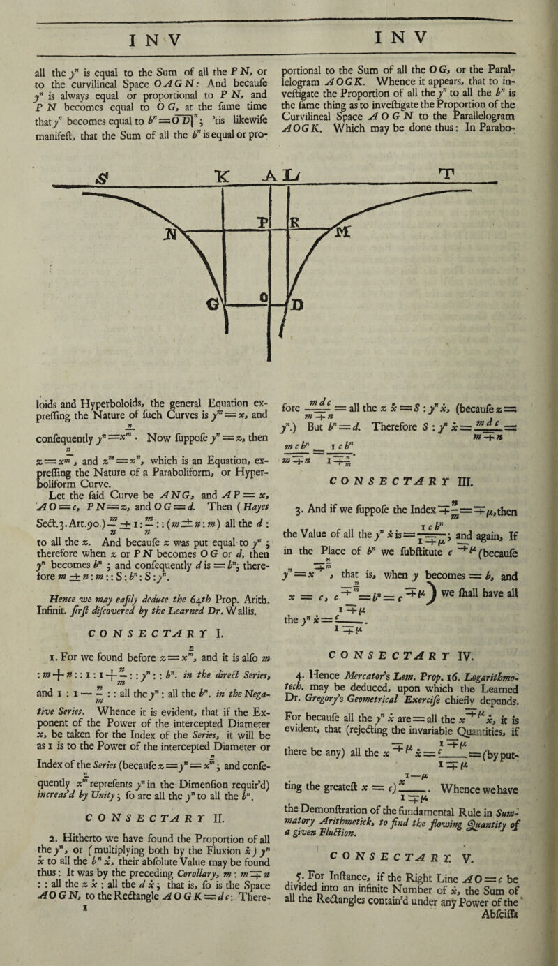 all the / is equal to the Sum of all the P N, or to the curvilineal Space OAGN: And becaufe / is always equal or proportional to P N, and P N becomes equal to 6 G, at the fame time that/* becomes equal to />”=0 £*(”; ’tis likewife manifefl, that the Sum of all the bn is equal or pro¬ portional to the Sum of all the O G, or the Paral¬ lelogram AOGK. Whence it appears, that to in- veftigate the Proportion of all the yn to all the bn is the fame thing as to inveftigate the Proportion of the Curvilineal Space A O G N to the Parallelogram AOGK. Which maybe done thus: In Parabo¬ loids and Hyperboloids, the general Equation ex- preffing the Nature of fuch Curves is ym =■ x, and 71 confequently yn ==;)C! • Now fuppofe / = z, then n % — xm, and z”t—xnJ which is an Equation, ex¬ prefling the Nature of a Paraboliform, or Hyper- boliform Curve. Let the faid Curve be ANG, and AP — x, AO = c, PN=z, and OG = d. Then ( Hayes SeCt.s.Art.oo.) — -4-1: —:: (mlhn: m) all the d : n n to all the z. And becaufe z was put equal to / ; therefore when z or P N becomes O G or d, then yn becomes bn j and confequently d is = bnj there¬ fore m hh n: m:: S: bn: S : y”. \ 1 Hence we may eafily deduce the S\th Prop. Arith. Infinit. firfi discovered by the Learned Dr. Wallis. CONSECTART I. n 1. For we found before z — xm, and it is alfo m : m 4- n:: 1:14- —; ; v” ; ; b”. in the direff Series, m and 1 : 1 — £ :: all they: all the bn. in the Nega¬ tive Series. Whence it is evident, that if the Ex¬ ponent of the Power of the intercepted Diameter x, be taken for the Index of the Series, it will be as 1 is to the Power of the intercepted Diameter or n Index of the Series (becaufe z =/ — xmj and confe- n quently xm reprefents y” in the Dimenfion requir’d) increas’d by Unity; fo are all the yn to all the bn. CONSECTART II. 2. Hitherto we have found the Proportion of all the/, or (multiplying both by the Fluxion x) yn x to all the bn x, their abfolute Value may be found thus: It was by the preceding Corollary, m\mny.n : : all the z x : all the d x j that is, fo is the Space AQGN, to the Rectangle AOGK~dc-. There- 3 fore = all the z x = S : / x, (becaufe z =5 m -j- n /.) But bn = c mcbn_ 1 c bn ft* —7- • /.) But bn — d. Therefore S :/ xs=s 7nfl_c =! m -4- n m-±n CO N S E C TA R T III. • 71 3. And if we fuppofe the Index then 1 cbn m the Value of all the / *is = -=—; and again. If in the Place of bn we fubftitute c (becaufe n I TTi yn = x , that is, when y becomes = b, and x C} c~*'m=:bn=: c We have a^ I —j- [/. the / x = - C O N S E C TA R T IV. 4. Hence Mercator’s Lem. Prop. 16. Logarithmo- tech, may be deduced, upon which the Learned Dr. Gregory’s Geometrical Exercife chiefly depends. For becaufe all the / x are = all the x^^x, it is evident, that (rejecting the invariable Quantities, if there be any) all the x 1 -by- . = (by put- x— ting the greateft x = c)-Whence we have 1 —hi4* the Demonftration of the fundamental Rule in Sum- matory Arithmetick, to find the flowing Quantity of a given Pluttion. C O N S E C TA R T. V. 5. For Inftance, if the Right Line AO = c be divtded into an infinite Number of *, the Sum of all the Rectangles contain’d under any Power of the Abfcifla