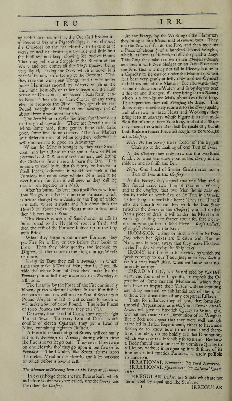 up with Charcoal, and lay the Ore (firft broken in¬ to Pieces as big as a Pigeon’s Egg) all round about the Charcoal on the flat Hearth, to bake it as it were, or neal it; thrufting it by little and little into the Hollow, and keep blowing for twelve Hours. Then they pull out a Stopple at the Bottom of the Wall, and out comes all the Glaffiy Cynder, being very liquid, leaving the Iron, which is never in a pertedt Fuflon, in a Lump at the Bottom: This they take out with great Tongs, and turn it under heavy Hammers moved by Water, which at the fame time beat off, or rather fqueeze out the fluid Scoria or Drofs, and after feveral Heats form it in¬ to Bars. They ufe no Lime-Stone, or any thing elfe, to promote the Flux. They get about 100^ Pound Weight of Metal at one melting, cut of about three times as much Ore. The Iron Mine in Suffix lies from four Foot deep to forty and upwards. There are feveral forts of Mine, fome hard, fome gentle, fome rich, fome poor, fome fine, lome coarfer. The Iron Mafters mix different forts of Mine together, otherwife it will not melt to fo good an Advantage. When the Mine is brought in, they take Small- coal, and lay a Row of that and a Row of Mine alternately, S. S. S. one above another; and fetting the Coals on Fire, therewith burn the Ore. This is done to mollify it, that fo it may be broken in fmall Pieces, otherwife it would not melt in the Furnace, but come away whole: Nor mull it be over-burnt; for then it will loop, as they call it; that is, run together in a Mafs. After ’cis burnt, ’tis beat into fmall Pieces with an Iron Sledge, and then put into the Furnace, which is before charged with Coals, on the Top of which it is caft, where it melts and falls down into the Hearth in about twelve Hours more or lefs, and then ’tis run into a Sow. This Hearth is made of Sand-Stone, as alfo its Sides round to the Height of about a Yard; and then the reft of the Furnace is lined up to the Top with Brick. When they begin upon a new Furnace, they put Fire for a Day or two before they begin to blow: Then they blow gently, and increafe by Degrees, till they come to the Height in ten Weeks or more. Every fix Days they call a Founday, in which time they make 8 Ton of Iron; that is, if you di¬ vide the whole Sum of Iron they make by the Founday; or at firft they make lefs in a Founday, at laft more. The Hearth, by the Force of the Fire continually blown, grows wider and wider; fo that if at firft it contains fo much as will make a Sow of 600 or 700 Pound Weight, at laft it will contain fo much as will make a Sow of acoo Pound. The leffer Pieces of 1000 Pound, and under, they call Pigs. Of twenty-four Load of Coals, they expecft e:ght Ton of Sows. To every Load of Coals, which confifts of eleven Quarters, they put a Load of Mine, containing eighteen Bufhels. A Hearth, if made of good Stone, will ordinarily laft forty Foundays or Weeks; during which time the Fire is never let go out. They never blow twice on one Hearth, tho’ they go upon it but five or fix Foundays. The Cynder, like Scum, fwims upon the melted Metal in the Hearth, and is let out once or twice before a Sow is caft. ^ The-Manner of Working Iron at the Forge or Hammer. In every Forge there are two Fires at leaft, which, as before is obferved, are called, one the F/nery, and the other the Chafery, At the Finery, by the Working of the Hammer, they bring it into Blooms and Anconies, thus: 1 hey roll the Sow at firft into the Fire, and then melt off a Piece of about •* of a hundred Pound Weight; which, as foon as ’tis broken off, they cail a Loop. This Loop they take out with their Shingling-Tongs, and beat it with Iron Sledges on an Iron Plate near the Fire, that fo it may not fall in Pieces, but be in a Capacity to be carried under the Hammer, where ic is beat very gently at firft, only to draw Cynders and Drofs out of the Matter: But afterwards they let out or draw more Water, and fo by degrees beat it thicker and ftronger, till they bring it to a Bloomy which is a tour-fquare Mafs, about two Foot long. This Operation they call Shingling the Loop. This done, they immediately return it to the Finery again; and after two or three Heats and Working, they bring it to an Ancony, whofe Figure is in the mid¬ dle a Bar of about three Foot long, and of the Shape they intend the whole Bar fhall be made of; but at both Ends is a fquare Piece left rough, to be wrought at the Chafery. Note, At the Finery three Load of the biggeft Coals go to the making of one Tun of Iron. At the Chafery they only draw out the two Ends fuitable to what was drawn out at the Finery in the middle, and lb finifh the Bar. Note, One Load of fmaller Coals draws out a Tun of Iron at the Chafery. At the Finery, they expedt that one Man and a Boy fhould make two Tun of Iron in a Week; and at the Chafery, that two Men fhouid take up, that is, make or work five or fix Tun in a Week. One thing is remarkable here: They fay. That if into the Hearth where they work the Iron Sows (whether the Finery cr the Chafery) you caft on the Iron a piece of Brafs, it will hinder the Metal from working, caufing it to fpattef about fd, that it can¬ not be wrought into a folid Piece. Ra/s Collett, of Enghfh Words, at the End.- IRON-SICK, a Ship or Boat is {hid to belron- fck, when her Spikes are fo eaten with Ruft or Nails, and fo worn away, that they make Hollows in the Planks, whereby the Ship leaks. IRONY, is a Trope in Rhetorick, by which we fpeak contrary to our Thoughts; as to fay. Such a one is a very honefl Man, when we know he is no- tcrioufly corrupt. IRRADIATION, is a Word ufed by VanHel- mont, and fome other Chymifts, to exprefs the O- peration of fome mineral Medicines, which they will have to impart their Virtue without emitting any thing material or fubftamial out of them, or without the Emanation of any corporeal Effluvia. Thus, for inftance, they tell you, that fomeAn- timonial Preparations, as is Glafi and Crocus Metal- lorum, will give an Emetick Quality to Wine, &c. without any manner of Diminution of its Weight: But it doth not appear that they were well enough exercifed in ftatic-ai Experiments, either to have nice Scales, or to know how to ufe them; and there¬ fore, doubdeis, do too boldly call that Diminution, which was only not fo fenfib'.y fo to them: But how a Body fhould communicate its vomitive Quality to a Liquor, without impregnating it with fome of its fine and fubtil emetick Panicles, is hardly poffible to conceive. IRRATIONAL Numbers c fee Surd Numbers. IRRATIONAL Quajitities .* lee Rational Quan¬ tities . IRREGULAR Bodies, are Solids which are not terminated by equal and like Surfaces. * IRREGULAR