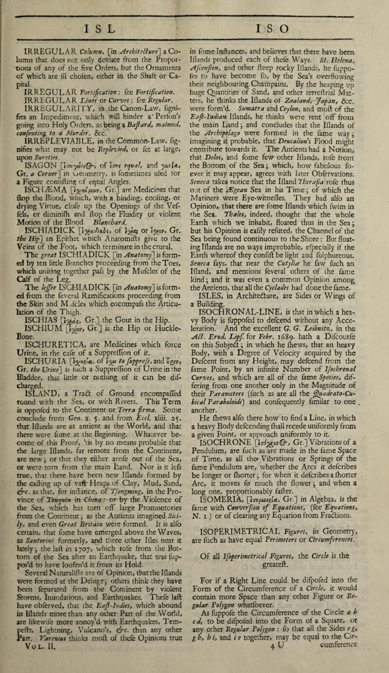 IRREGULAR Column, [in Architecture] a Co¬ lumn that does not only deviate from the Propor¬ tions of any of the five Orders, but the Ornaments of which are ill chofen, either in the Shaft or Ca¬ pital. IRREGULAR Fortification: fee Fortification. IRREGULAR Lines or Curves-, fee Regular. IRREGULARITY, in the Canon-Law, flgni- fies an Impediment, which will hinder a’Perlon’s going into Holy Orders, as being a Bafiard, maimed, confenting to a Murder, &C. IRREPLEVIABLE, in the Common-Law, fig- nifies what may not be Replevied, or fet at large, upon Sureties. ISAGON of ins equal, and yovi<t, Gr. a Corner] in geometry, is fometimes ufed for a Figure confiding of equal Angles. ISCHyfEMA [i<xox(*m, Gr.] are Medicines that flop the Blood, which, with a binding, cooling, or drying Virtue, clofe up the Openings of the Vef- fels, or diminifh and dop the Fluidity or violent Motion of the Blood Blanchard. ISCHIADICK [i%cfcc/heoc, of I%cti or )%cv> Gr. the Hip] an Epithet which Anatomids give to the Veins of the Foot, which terminate in the crural. The great ISCHIADICK [in Anatomy] is form¬ ed by ten little Branches proceeding from the Toes, which uniting together pafs by the Mufcles of the Calf of the Leg. The lejfer ISCHIADICK [in Anatomy] is form¬ ed from the feveral Ramifications proceeding from the Skin and M.Teles which encompafs the Articu¬ lation of the Thigh. ISCHfAS [W* ISCHIUM \j£w. Bone. ISCHURETICA, are Medicines which force Urine, in the cafe of a Suppreflion of it. ISCHURIA of )ya> to fupprefs, and V*pv> Gr. the Urine] is iuch a Suppredion of Urine in the Bladder, chat little or nothing of it can be dis¬ charged . ISLAND, a Traft of Ground encompafled round with the Sea, or with Rivers. This Term is oppofed to the Continent or Terra firma. Some conclude from Gen. x. 5. and from Eccl. xliii. 25. that Idands are as antient as the World, and that there were fomc at the Beginning. Whatever be¬ come of this Proof, ’cis by no means probable that the large Idands, far remote from the Continent, are new; or that they either arofe out of the Sea, or were torn from the main Land. Nor is it lefs true, that there have been new Idands formed by the cading up of vaft Heaps of Clay, Mud, Sand, &c. as that, for indance, of Tfongming, in the Pro¬ vince of Tonquin in China: or by the Violence of the Sea, which has torn ofT large Promontories from the Continent; as the Antients imagined Sici¬ ly, and even Great Britain were formed. It is alfo certain, that fome have emerged above the Waves, as Santorini formerly, and three other Ides near it lately; the lad in 1707, which rofc from the Bot¬ tom of the Sea after an Earthquake, that was fup- pos’d to have loofen’d it from its Hold. Several Naturalids are of Opinion, that the Idands were formed at the Deluge; others think they have been feparared from the Continent by violent Storms, Inundations, and Earthquakes. Thefe lad have obferved, that the Eafi-Indies, which abound in Idands more than any other Part of the World, are likewife more annoy’d with Earthquakes, Tem- peds. Lightning, Vulcano’s, <&c. than any other Parr. Varenius thinks mod of thefe Opinions true VOL. II. Gr.] the Gout in the Hip. Gr.] is the Hip or Huckle- in fome Indances, and believes that there have been Idands produced each of thefe Ways. St. Helena, Afcenfion, and other deep rocky Iilands, he fuppo- l'es to have become fo, by the Sea’s overflowing their neighbouring Chatnpains. By the heaping up huge Quantities of Sand, and other terredrial Mat¬ ters, he thinks the Idands of Zealand, Japan, &c. were form’d. Sumatra and Ceylon, and mod of the Eafl-Indian Idands, he thinks were rent off from the main Land; and concludes that the Idands of the Archipelago were formed in the lame way; imagining it probable, that Deucalion's Flood might contribute towards it. The Antients had a Notion, that Delos, and lome few other Idands, rofe from the Bottom of the Sea; which, how fabulous fo- ever it may appear, agrees with later Obfervations. Seneca takes notice that the Idand Therafia rofe thus out of the JEgean Sea in his Time; of which the Mariners were Eye-witnedes. They had alfo an Opinion, that there are fome Idands which fwim in the Sea. Thales, indeed, thought that the whole Earth which we inhabit, doated thus in the Sea; but his Opinion is ealily refuted, the Channel of the Sea being found continuous to the Shore: But float¬ ing Iflands are no ways improbable, efpecially if the Earth whereof they confift be light and fulphureous. Seneca fays, that near the Cutylia he faw fuch an Ifland, and mentions feveral others of the fame kind; and it was even a common Opinion among the Antients, that all the Cyclades had done the fame. ISLES, in Architedture, are Sides or Wings of a Building. ISOCHRONAL-LINE, is that in which a hea¬ vy Body is fuppofed to defeend without any Acce¬ leration. And the excellent G. G. Leibnitz, in the Ad. Erud. Lipf. for Febr. 1689. hath a Difcourfe on this Subjedf; in which he diews, that an heavy Body, with a Degree of Velocity acquired by the Defcent from any Height, may defeend from the fame Point, by an infinite Number of IJochronal Curves, and which are all of the fame Species, dif¬ fering from one another only in the Magnitude of their Parameters (fuch as are all the Quadrato-Cu- bical Paraboloids) and confequently fimilar to one another. He fhews alfo there how to find a Line, in which a heavy Body defeending fhall recede uniformly from a given Point, or approach uniformly to it. ISOCHRONE {jovfcovQ-, Gr.] Vibrations of a Pendulum, are fuch as are made in the fame Space of Time, as all the* Vibrations or Springs of the fame Pendulum are, whether the Arcs it deferibes be longer or fhorter; for when it deferibes a fhorter Arc, it moves fo much the flower; and when a long one, proportionably fafter. ISOMERIA, \jovfMiexct, Gr.] in Algebra, is the fame with Converfion of Equations, (fee Equations, N. 1.) or of clearing any Equation from Fractions. ISOPERIMETRICAL Figures, in Geometry, are fuch as have equal Perimeters or Circumferences. Of all Ifoperimetrical Figures, the Circle is the greateft. For if a Right Line could be difpofed into the Form of the Circumference of a Circle, it would contain more Space than any other Figure or Re~ gular Polygon whatfoever. As fuppofe the Circumference of the Circle a b cd, to be difpofed into the Form ot a Square, or any other Regular Polygon: io that all the Sides eg, g h, h i, and i e together, may be equal to the Cir- 4 U cumference