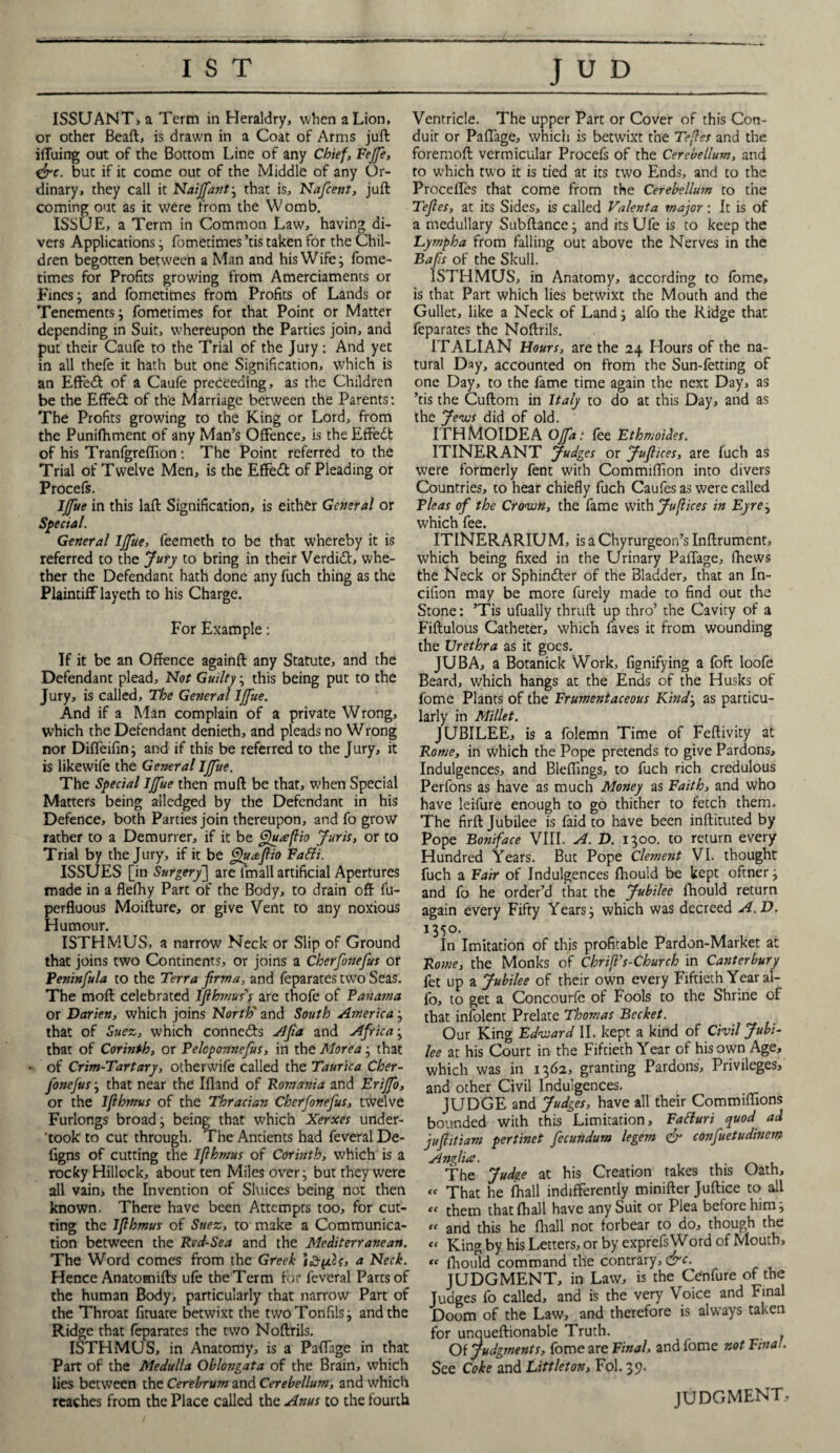 ISSUANT, a Term in Heraldry, when a Lion, or other Beaft, is drawn in a Coat of Arms juft iffuing out of the Bottom Line of any Chief, Fejfe, &c. but if it come out of the Middle of any Or¬ dinary, they call it Naijfant ; that is, Nafcent, juft coming out as it were from the Womb. ISSUE, a Term in Common Law, having di¬ vers Applications ; fometimes ’tis taken for the Chil¬ dren begotten between a Man and his Wife j fome¬ times for Profits growing from Amerciaments or Fines; and fometimes from Profits of Lands or Tenements; fometimes for that Point or Matter depending in Suit, whereupon the Parties join, and put their Caufe to the Trial of the Jury: And yet in all thefe it hath but one Signification, which is an Effedt of a Caufe preceeaing, as the Children be the Effect of the Marriage between the Parents: The Profits growing to the King or Lord, from the Punifhment of any Man’s Offence, is the Effedt of his Tranfgreffion: The Point referred to the Trial of Twelve Men, is the Effedt of Pleading or Procefs. IJfue in this laft Signification, is either General or Special. General IJfue, feemeth to be that whereby it is referred to the Jury to bring in their Verdict, whe¬ ther the Defendant hath done any fuch thing as the Plaintiff layeth to his Charge. For Example: If it be an Offence againft any Statute, and the Defendant plead. Not Guilty; this being put to the Jury, is called. The General IJfue. And if a Man complain of a private Wrong, which the Defendant denieth, and pleads no Wrong nor Diffeifin; and if this be referred to the Jury, it is likewife the General IJfue. The Special IJfue then muft be that, when Special Matters being alledged by the Defendant in his Defence, both Parties join thereupon, and fo grow rather to a Demurrer, if it be ffuteflio Juris, or to Trial by the Jury, if it be ffuaflio FaSli. ISSUES [in Surgery] are fmall artificial Apertures made in a flefhy Part of the Body, to drain off lu- perfluous Moifture, or give Vent to any noxious Humour. ISTHMUS, a narrow Neck or Slip of Ground that joins two Continents, or joins a Cherfonefus or Peninfula to the Terra flrma, and feparates two Seas. The moft celebrated Iflhmus’; are thofe of Panama or Darien, which joins North' and South America ; that of Suez, which connedfs Afia and Africa ; that of Corinth, or Peloponnefus, in the Morea ; that of Crim-Tartary, otherwife called the Taurica Cher¬ fonefus ; that near the Ifland of Romania and Erijfo, or the Iflhmus of the Thracian Cherfonefus, twelve Furlongs broad ; being that which Xerxes under- 'took to cut through. The Antients had feveral De- figns of cutting the Iflhmus of Corinth, which is a rocky Hillock, about ten Miles over; but they were all vain, the Invention of Sluices being not then known. There have been Attemprs too, for cut¬ ting the Iflhmus of Suez, to make a Communica¬ tion between the Red-Sea and the Mediterranean. The Word comes from the Greek }£pis, a Neck. Hence Anatomifts ufe the Term for feveral Parts of the human Body, particularly that narrow Part of the Throat fituate betwixt the twoTonfils; and the Ridge that feparates the two Noftrils. ISTHMUS, in Anatomy, is a Paffage in that Part of the Medulla Oblongata of the Brain, which lies between the Cerebrum and Cerebellum, and which reaches from the Place called the Anus to the fourth Ventricle. The upper Part or Cover of this Con¬ duit or Paffage, which is betwixt the Tefles and the foremoft vermicular Procefs of the Cerebellum, and to which two it is tied at its two Ends, and to the Proceffes that come from the Cerebellum to the Tefles, at its Sides, is called Valenta major: It is of a medullary Subftance; and its Ufe is to keep the Lympha from falling out above the Nerves in the Bafls of the Skull. ISTHMUS, in Anatomy, according to fome, is that Part which lies betwixt the Mouth and the Gullet, like a Neck of Land; alfo the Ridge that feparates the Noftrils. ITALIAN Hours, are the 24 Hours of the na¬ tural Day, accounted on from the Sun-fetting of one Day, to the fame time again the next Day, as ’tis the Cuftom in Italy to do at this Day, and as the Jews did of old. ITHMOIDEA OJfa: fee Ethmoides. ITINERANT Judges or Juflices, are fuch as were formerly fent with Commiffion into divers Countries, to hear chiefly fuch Caufes as were called Pleas of the Crown, the fame with Juflices in Eyre; which fee. ITINERARIUM, is a Chyrurgeon’s Inftrument, which being fixed in the Urinary Paffage, fhews the Neck or Sphincter of the Bladder, that an In- cifion may be more furely made to find out the Stone: ’Tis ufually thruft up thro’ the Cavity of a Fiftulous Catheter, which faves it from wounding the Urethra as it goes. JUBA, a Botanick Work, fignifying a foft loofe Beard, which hangs at the Ends of the Husks of fome Plants of the Frumentaceous Kind; as particu¬ larly in Millet. JUBILEE, is a folemn Time of Feftivity at Rome, in which the Pope pretends to give Pardons, Indulgences, and Bleffings, to fuch rich credulous Perfons as have as much Money as Faith, and who have leifure enough to go thither to fetch them. The firft Jubilee is faid to have been inftituted by Pope Boniface VIII. A. D. 1300. to return every Hundred Years. But Pope Clement VI. thought fuch a Fair of Indulgences fhould be kept oftner; and fo he order’d that the Jubilee fhould return again every Fifty Years; which was decreed A. D. 1350. In Imitation of this profitable Pardon-Market at Rome, the Monks of Chrifl’s-Church in Canterbury fet up a Jubilee of their own every Fiftieth Year al¬ fo, to get a Concourfc of Fools to the Shr.ne of that infolent Prelate Thomas Becket. Our King Edward II. kept a kind of Civil Jubi¬ lee at his Court in the Fiftieth Year of his own Age, which was in 1362, granting Pardons, Privileges, and other Civil Indulgences. JUDGE and Judges, have all their Commiffions bounded with this Limitation, Fatturi quod ad juflitiam pertinet fecundum legem <& confuetudinem Anglia. The Judge at his Creation takes this Oath, « That he fhall indifferently minifter Juftice to all cc them that fhall have any Suit or Plea before him; « and this he fhall not forbear to do, though the « King by his Letters, or by exprefs Word of Mouth, ee fhould command the contrary, drc. JUDGMENT, in Law, is the Cenfure of the Judges fo called, and is the very Voice and Final Doom of the Law, and therefore is always taken for unqueftionable Truth. Of Judgments, fome are Final, and fome not Final. See Coke and Littleton, Fol. 39. JUDGMENT,