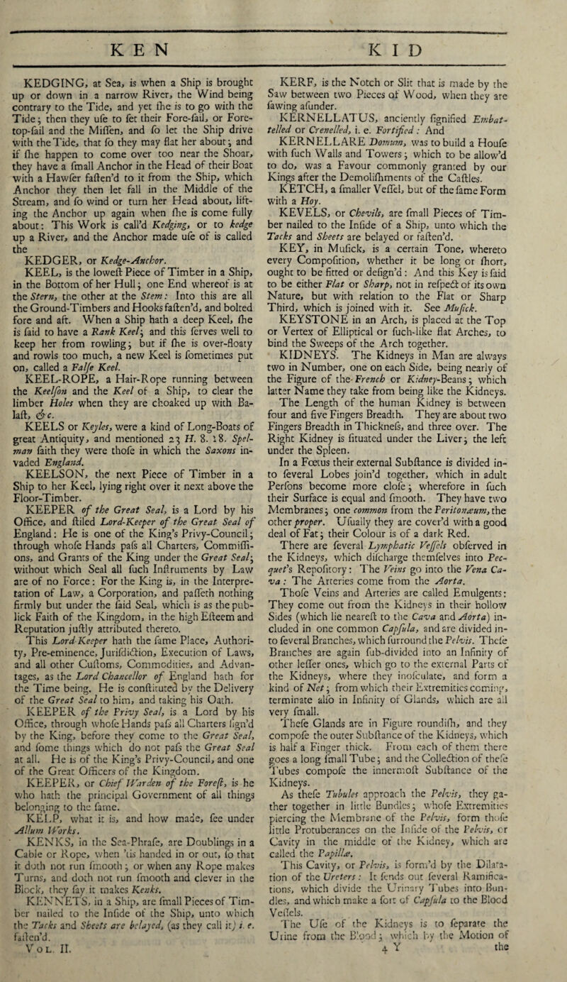 KEDGING, at Sea, is when a Ship is brought up or down in a narrow River, the Wind being contrary to the Tide, and yet lhe is to go with the Tide; then they ufe to fet their Fore-fail, or Fore¬ top-fail and the Miffen, and fo let the Ship drive with the Tide, that fo they may flat her about; and if fhe happen to come over too near the Shoar, they have a fmall Anchor in the Head of their Boat with a Hawler faften’d to it from the Ship, which Anchor they then let fall in the Middle of the Stream, and fo wind or turn her Head about, lilt¬ ing the Anchor up again when fhe is come fully about: This Work is call’d Kedging, or to hedge up a River, and the Anchor made ule of is called the KEDGER, or Kedge-Anchor. KEEL, is the loweft Piece of Timber in a Ship, in the Bottom of her Hull; one End whereof is at the Stern, the other at the Stem: Into this are all the Ground-Timbers and Hooks faften’d, and bolted fore and aft. When a Ship hath a deep Keel, fhe is faid to have a Rank Keel-, and this ferves well to keep her from rowling; but if fhe is over-floaty and rowls too much, a new Keel is fometimes put on, called a Fal/e Keel. KEEL-ROPE, a Hair-Rope running between the Keelfon and the Keel of a Ship, to clear the limber Holes when they are choaked up with Ba- laft, &c. KEELS or Keyles, were a kind of Long-Boats of great Antiquity, and mentioned 23 H. 8. i8. Spel- man faith they were thofe in which the Saxons in¬ vaded England. KEELSON, the next Piece of Timber in a Ship to her Keel, lying right over it next above the Floor-Timber. KEEPER of the Great Seal, is a Lord by his Office, and ftiled Lord-Keeper of the Great Seal of England: He is one of the King’s Privy-Council; through whofe Hands pafs all Charters, Commiffi- ons, and Grants of the King under the Great Seal; without which Seal all fuch Inftruments by Law are of no Force: For the King is, in the Interpre¬ tation of Law, a Corporation, and pafleth nothing firmly but under the laid Seal, which is as the pub- lick Faith of the Kingdom, in the high Efteem and Reputation juftly attributed thereto. This Lord Keeper hath the fame Place, Authori¬ ty, Pre-eminence, Jurifdidlion, Execution of Laws, and all other Cuftoms, Commodities, and Advan¬ tages, as the Lord Chancellor of England bath for the Time being. He is conftituted by the Delivery of the Great Seal to him, and taking his Oath. KEEPER of the Privy Seal, is a Lord by his Office, through whofe Hands pafs all Charters hgn’d by the King, before they come to the Great Seal, and fome things which do not pafs the Great Seal at all. He is of the King’s Privy-Council, and one of the Great Officers of the Kingdom. KEEPER, or Chief Warden of the Forefl, is he who hath the principal Government of ail things belonging to the fame. KELP, what it is, and how made, fee under Allum Works. KENKS, in the Sea-Phrafe, are Doublings in a Cable or Rope, when ’tis handed in or out, fo that it doth not run fmooth; or when any Rope makes Turns, and doth not run fmooth and clever in the Biock, they fay it makes Kenks. KENNETS, in a Ship, are fmall Pieces of Tim¬ ber nailed to the Infide of the Ship, unto which the Tacks and Sheets are belayed, (as they call ip) i e. 1 alien’d. Vol. ir. KERF, is the Notch or Slit that is made by the Saw between two Pieces of Wood, when they are fawing afunder. KERNELLATUS, anciently fignified Embat- telled or Crenelled, i. e. Fortified : And KERN ELL ARE Dornum, was to build a Houle with fuch Walls and Towers; which to be allow’d to do, was a Favour commonly granted by our Kings after the Demolifhments of the Caftles. KETCH, a fmaller Vellel, but of the fame Form with a Hoy. KEVELS, or Chevils, are fmall Pieces of Tim¬ ber nailed to the Infide of a Ship, unto which the Tacks and Sheets are belayed or faften’d. KEY, in Mufick, is a certain Tone, whereto every Compofition, whether it be long or ffiorr, ought to be fitted or defign’a : And this Key is faid to be either Flat or Sharp, not in refpedt of its own Nature, but with relation to the Flat or Sharp Third, which is joined with it. See Mufck. KEYSTONE in an Arch, is placed at the Top or Vertex of Elliptical or fuch-like flat Arches, to bind the Sweeps of the Arch together. KIDNEYS. The Kidneys in Man are always two in Number, one on each Side, being nearly of the Figure of the- French or Kidney-Beans; which latter Name they take from being like the Kidneys. The Length of the human Kidney is between four and five Fingers Breadth. They are about two Fingers Breadth in Thicknels, and three over. The Right Kidney is fituated under the Liver; the left under the Spleen. In a Foetus their external Subftance is divided in¬ to feveral Lobes join’d together, which in adult Perfons become more clofe; wherefore in fuch their Surface is equal and fmooth. They have two Membranes; one common from the Peritoneum, the other proper. Ulually they are cover’d with a good deal of Fat; their Colour is of a dark Red. There are feveral Lymphatic Vejfels obferved in the Kidneys, which discharge themfelves into Pec¬ quet’s Repofitory: The Veins go into the Vena Ca¬ va : The Arteries come from the Aorta. Thofe Veins and Arteries are called Emulgents: They come out from the Kidneys in their hollow Sides (which lie neareft to the Cava and Aorta) in¬ cluded in one common Capfula, and are divided in¬ to feveral Branches, which furround the Pelvis. Thefe Branches are again fub-divided into an Infinity of other lefter ones, which go to the external Parts cf the Kidneys, where they inofculate, and form a kind of Net j from which their Extremities coming, terminate alfo in Infinity of Glands, which are all very fmall. Thefe Glands are in Figure roundiffi, and they coropofe the outer Subftance of the Kidneys, which is half a Finger thick. From each of them there goes a long fmall Tube; and the Collediion of thefe Tubes compofe the innermoft Subftance of the Kidneys. As thefe Tubules approach the Pelvis, they ga¬ ther together in little Bundles; whofe Extremities piercing the Membrane of the Pelvis, form thofe little Protuberances on the Infide of the Pelvis, or Cavity in the middle of the Kidney, which are called the Papilla;. This Cavity, or Pelvis, is form’d by the Dilata¬ tion of the Ureters: It fends out feveral Ramifica¬ tions, which divide the Urinary Tubes into Bun¬ dles, and which make a fort of Capjula to the Blocd Veftels. The Ufe of the Kidneys is to feparate the Urine from the Blood; which by the Motion of 4 Y ' the