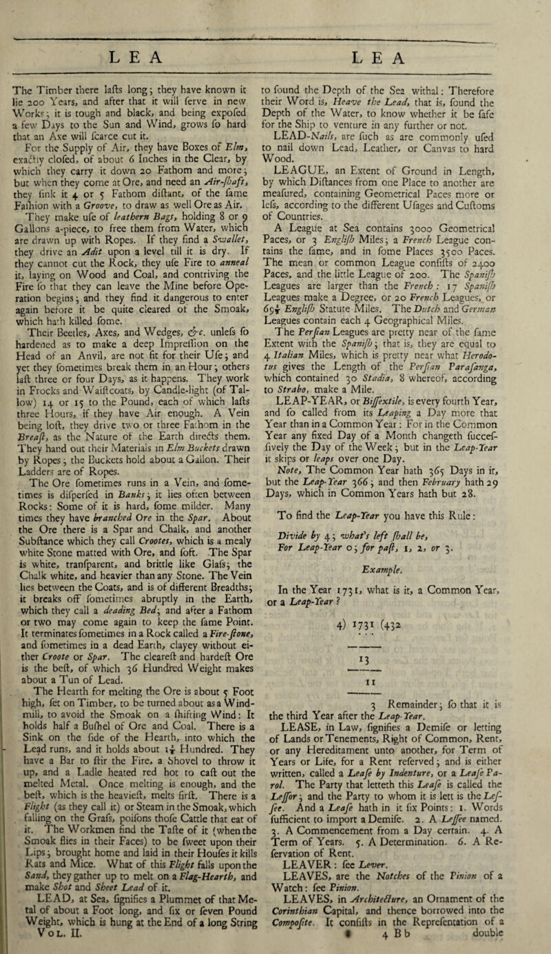 The Timber there lafts long; they have known it lie 200 Years, and after that it will ferve in new Works ; it is tough and black, and being expofed a few Days to the Sun and Wind, grows To hard that an Axe will fcarce cut it. For the Supply of Air, they have Boxes of Elm, exactly clofed, of about 6 Inches in the Clear, by which they carry it down 20 Fathom and more; but when they come at Ore, and need an Air-jbaft, they fink it 4 or 5 Fathom diftant, of the fame Faihion with a Groove, to draw as well Ore as Air. They make ufe of leathern Bags, holding 8 or 9 Gallons a-piece, to free them from Water, which are drawn up with Ropes. If they find a Svsallet, they drive an Adit upon a level till it is dry. If they cannot cut the Rock, they ufe Fire to anneal it, laying on Wood and Coal, and contriving the Fire fo that they can leave the Mine before Ope¬ ration begins; and they find it dangerous to enter again before it be quite cleared of the Smoak, which hath killed fome. Their Beetles, Axes, and Wedges, <&c. unlefs fo hardened as to make a deep Imprelfion on the Head of an Anvil, are not fit for their Ufe; and yet they fometimes break them in an Hour; others laft three or four Days, as it happens. They work in Frocks and Waiftcoats, by Candle-light (of Tal¬ low) 14 or 15 to the Pound, each of which lafts three Hours, if they have Air enough. A Vein being loft, they drive two or three Fathom in the Breafl, as the Nature of the Earth diredls them. They hand out their Materials in Elm Buckets drawn by Ropes; the Buckets hold about a Gallon. Their Ladders are of Ropes. The Ore fometimes runs in a Vein, and fome¬ times is difperfed in Banks; it lies often between Rocks: Some of it is hard, fome milder. Many times they have branched Ore in the Spar. About the Ore there is a Spar and Chalk, and another Subftance which they call Crootes, which is a mealy white Stone matted with Ore, and foft. The Spar is white, tranfparent, and brittle like Glafs; the Chalk white, and heavier than any Stone. The Vein lies between the Coats, and is of different Breadths; it breaks off fometimes abruptly in the Earth, which they call a deading Bed; and after a Fathom or two may come again to keep the fame Point. It terminates fometimes in a Rock called a Fire-fione, and fometimes in a dead Earth, clayey without ei¬ ther Croote or Spar. The cleared and hardeft Ore is the beft, of which 36 Hundred Weight makes about a Tun of Lead. The Hearth for melting the Ore is about 5 Foot high, fet on Timber, to be turned about as a Wind¬ mill, to avoid the Smoak on a fhifting Wind: It holds half a Bufiiel of Ore and Coal. There is a Sink on the fide of the Hearth, into which the Lead runs, and it holds about i* Hundred. They have a Bar to ftir the Fire, a Shovel to throw it up, and a Ladle heated red hot to caft out the melted Metal. Once melting is enough, and the beft, which is the heavieft, melts firft. There is a Flight (as they call it) or Steam in the Smoak, which falling on the Grafs, poifons thofe Cattle that eat of it. The Workmen find the Tafte of it (when the Smoak flies in their Faces) to be fweet upon their Lips; brought home and laid in their Houfes it kills Rats and Mice. What of this Flight falls upon the Sand, they gather up to melt on a Flag-Hearth, and make Shot and Sheet Lead of it. LEAD, at Sea, fignifics a Plummet of that Me¬ tal of about a Foot long, and fix or (even Pound Weight, which is hung at the End of a long String to found the Depth of the Sea withal: Therefore their Word is. Heave the Lead, that is, found the Depth of the Water, to know whether it be fafe for the Ship to venture in any further or not. LEAD-Nails, are fuch as are commonly u(ed to nail down Lead, Leather, or Canvas to hard Wood. LEAGUE, an Extent of Ground in Length, by which Diftances from one Place to another are meafured, containing Geometrical Paces more or lefs, according to the different Ufages andCuftoms of Countries. A League at Sea contains 3000 Geometrical Paces, or 3 Englijb Miles; a French League con¬ tains the fame, and in fome Places 3500 Paces. The mean or common League confifts of 2400 Paces, and the little League of 200. The Spastifl) Leagues are larger than the French : 17 Spanifb Leagues make a Degree, or 20 French Leagues, or 69* Engli(b Statute Miles. The Dutch and German Leagues contain each 4 Geographical Miles. The Ferftan Leagues are pretty near of the fame Extent with the SpaniJJj; that is, they are equal to 4 Italian Miles, which is pretty near what Herodo¬ tus gives the Length of the Perjlan Farafanga, which contained 30 Stadia, 8 whereof, according to Strabo, make a Mile. LEAP-YEAR, or Bijfextile, is every fourth Year, and fo called from its Leaping a Day more that Year than in a Common Year: For in the Common Year any fixed Day of a Month changeth fuccef- fively the Day of the Week; but in the Leap-Tear it skips or leaps over one Day. Note, The Common Year hath 365 Days in it, but the Leap-Tear 366; and then February hath 29 Days, which in Common Years hath but 28. To find the Leap-Tear you have this Rule: Divide by 4; what's left [ball be. For Leap-Tear o; for pa(l, 1, 2, or 3. Example. In the Year 1731, what is it, a Common Year, or a Leap-Tear ? 4) 173* (43^ 11 3 Remainder; fo that it is the third Year after the Leap■ Tear. LEASE, in Law, fignifies a Demife or letting of Lands or Tenements, Right of Common, Rent, or any Hereditament unto another, for Term of Years or Life, for a Rent referved; and is either written, called a Leafe by Indenture, or a Leafe Pa¬ rol. The Party that letteth this Leafe is called the Lejfor; and the Party to whom it is lett is the Lef- fee. And a Leafe hath in it fix Points: 1. Words fufficient to import a Demife. 2. A Lejfee named. 3. A Commencement from a Day certain. 4. A Term of Years. 5. A Determination. 6. A Re- fervation of Rent. LEAVER: fee Lever. LEAVES, are the Notches of the Pinion of a Watch: fee Pinion. LEAVES, in Architecture, an Ornament of the Corinthian Capital, and thence borrowed into the Compofite. It confifts in the Reprefentation of a