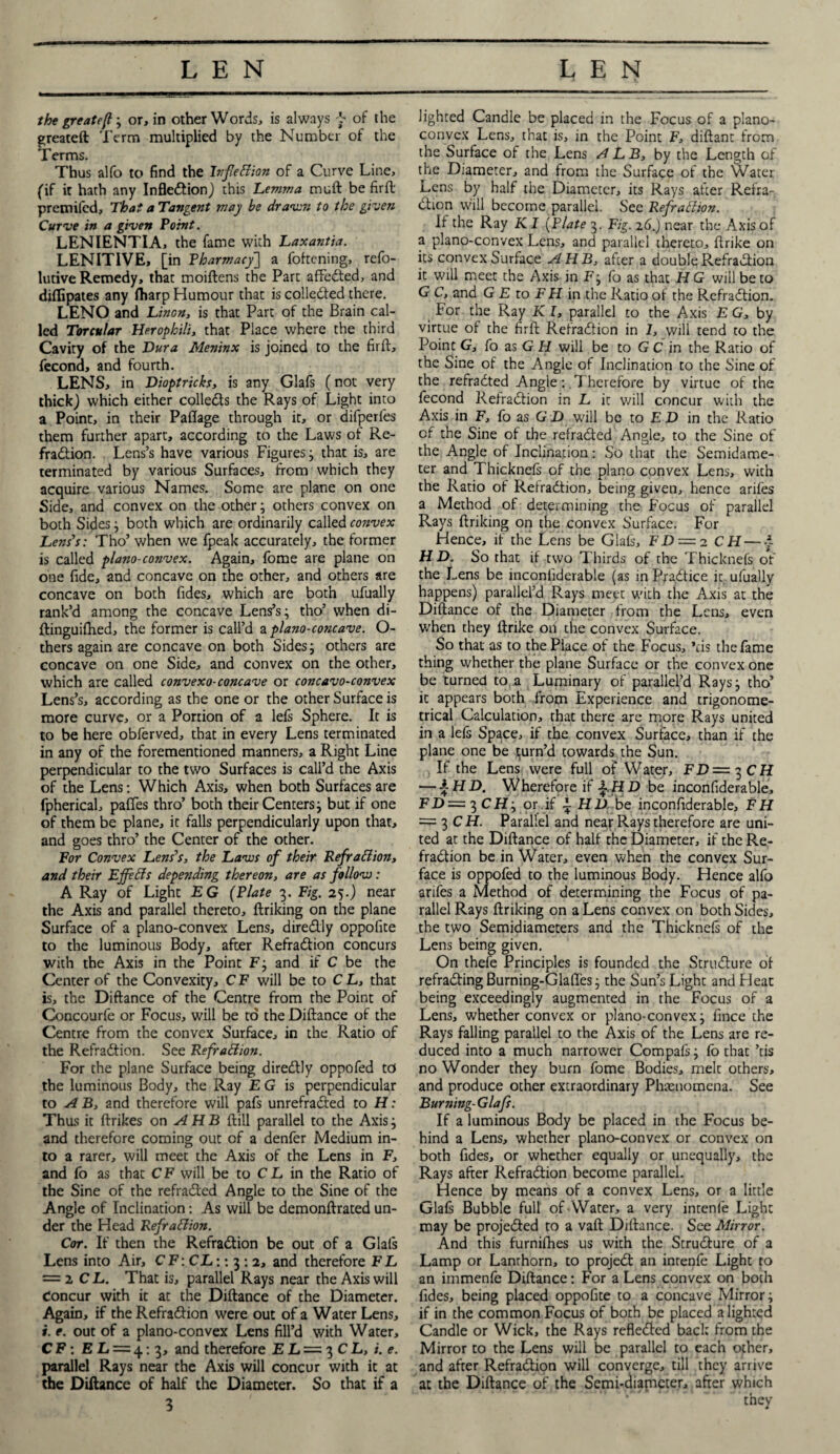 the greate/l, or, in other Words, is always f of the greateft Term multiplied by the Number of the Terms. Thus alfo to find the Inflection of a Curve Line, (if it hath any Infledion) this Lemma mull be firft pretnifcd. That a Tangent may be drawn to the givers Curve in a given Point. LENIENTIA, the fame with Laxantia. LENITIVE, [in Pharmacy] a Tokening, refo- lutive Remedy, that moiftens the Part affeded, and diflipates any ftiarp Humour that is colleded there. LENO and Linen, is that Part of the Brain cal¬ led Torcular Herophili, that Place where the third Cavity of the Dura Meninx is joined to the firft, fecona, and fourth. LENS, in Dioptricks, is any Glafs (not very thick) which either colleds the Rays of Light into a Point, in their Paflage through it, or difperfes them further apart, according to the Laws of Re¬ fradion. Lens’s have various Figures; that is, are terminated by various Surfaces, from which they acquire various Names. Some are plane on one Side, and convex on the other; others convex on both Sides; both which are ordinarily called convex Lens’s: Tho’ when we fpeak accurately, the former is called plano-convex. Again, fome are plane on one fide, and concave on the other, and others are concave on both Tides, which are both ufually rank’d among the concave Lens’s; tho’ when di- ftinguifhed, the former is call’d a plano-concave. Ci¬ thers again are concave on both Sides; others are concave on one Side, and convex on the other, which are called convexo-concave or concavo-convex Lens’s, according as the one or the other Surface is more curve, or a Portion of a lefs Sphere. It is to be here obferved, that in every Lens terminated in any of the forementioned manners, a Right Line perpendicular to the two Surfaces is call’d the Axis of the Lens: Which Axis, when both Surfaces are fpherical, paffes thro’ both their Centers; but if one of them be plane, it falls perpendicularly upon that, and goes thro’ the Center of the other. For Convex Lens’s, the Laws of their Refradion, and their Effeds depending thereon, are as follow: A Ray of Light EG (Plate 3. Fig. 25.) near the Axis and parallel thereto, ftriking on the plane Surface of a plano-convex Lens, diredly oppofite to the luminous Body, after Refradion concurs with the Axis in the Point F; and if C be the Center of the Convexity, C F will be to C L, that is, the Diftance of the Centre from the Point of Concourfe or Focus, will be to the Diftance of the Centre from the convex Surface, in the Ratio of the Refradion. See Refradion. For the plane Surface being diredly oppofed to the luminous Body, the Ray EG is perpendicular to A B, and therefore will pafs unrefraded to H: Thus it ftrikes on A H B ftill parallel to the Axis; and therefore coming out of a denfer Medium in¬ to a rarer, will meet the Axis of the Lens in F, and fo as that CF will be to C L in the Ratio of the Sine of the refraded Angle to the Sine of the Angle of Inclination: As will be demonftrated un¬ der the Head Refradion. Cor. If then the Refradion be out of a Glafs Lens into Air, CF: CL:: 3 : 2, and therefore FL — 2 CL. That is, parallel Rays near the Axis will Concur with it at the Diftance of the Diameter. Again, if the Refradion were out of a Water Lens, i. e. out of a plano-convex Lens fill’d with Water, CF: E L = 4:3, and therefore E L= 3 C L, i.e. parallel Rays near the Axis will concur with it at the Diftance of half the Diameter. So that if a 3 lighted Candle be placed in the Focus of a plano¬ convex Lens, that is, in the Point F, diftant from the Surface of the Lens ALB, by the Length of the Diameter, and from the Surface of the Water Lens by half the Diameter, its Rays after Refra¬ dion will become parallel. See RefraClion. If the Ray KI (Plate 3. Fig. 26.) near the Axis of a plano-convex Lens, and parallel thereto, ftrike on its convex Surface A HB, after a double Refradion it will meet the Axis in F; fo as that H G will be to G C, and G E to F H in the Ratio of the Refradion. For the Ray K l, parallel to the Axis E G, by virtue of the firft Refradion in 1, will tend to the Point G, fo as G H will be to G C in the Ratio of the Sine of the Angie of Inclination to the Sine of the refradted Angle: Therefore by virtue of the fecond Refradion in L it will concur with the Axis in F, fo as G D will be to F D in the Ratio of the Sine of the refraded Angle, to the Sine of the Angle of Inclination: So that the Semidame- ter and Thicknefs of the piano convex Lens, with the Ratio of Refradion, being given, hence arifes a Method of determining the Focus of parallel Rays ftriking on the convex Surface. For Hence, if the Lens be Glafs, FD — 2 CH — £ H D. So that if two Thirds of the Thicknefs of the Lens be inconfiderable (as in Practice it ufually happens) parallel’d Rays meet with the Axis at the Diftance of the Diameter from the Lens, even when they ftrike oh the convex Surface. So that as to the Place of the Focus, *ds the fame thing whether the plane Surface or the convex one be turned to a Luminary of parallel’d Rays; tho’ it appears both from Experience and trigonome¬ trical Calculation, that there are more Rays united in a left Space, if the convex Surface, than if the plane one be turn’d towards the Sun. If the Lens were full of Water, FD=t)CH — £HD. Wherefore if £.HD be inconfiderable, FD—^CH-y or if £ HD be inconfiderable, FH = 3 CH. Parallel and near Rays therefore are uni¬ ted at the Diftance of half the Diameter, if the Re¬ fradion be in Water, even when the convex Sur¬ face is oppofed to the luminous Body. Hence alfo arifes a Method of determining the Focus of pa¬ rallel Rays ftriking on a Lens convex on both Sides, the two Semidiameters and the Thicknefs of the Lens being given. On thefe Principles is founded the Strudure of refrading Burning-Glaftes; the Sun’s Light and Heat being exceedingly augmented in the Focus of a Lens, whether convex or plano-convex; fince the Rays falling parallel to the Axis of the Lens are re¬ duced into a much narrower Compafs; fo that ’tis no Wonder they burn fome Bodies, melt others, and produce other extraordinary Phenomena. See Burning-Glafs. If a luminous Body be placed in the Focus be¬ hind a Lens, whether plano-convex or convex on both Tides, or whether equally or unequally, the Rays after Refradion become parallel. Hence by means of a convex Lens, or a little Glafs Bubble full of Water, a very intenfe Light may be projeded to a vaft Diftance. See Mirror. And this furnifhes us with the Strudure of a Lamp or Lanrhorn, to projed an intenfe Light to an immenfe Diftance: For a Lens convex on both Tides, being placed oppofite to a concave Mirror; if in the common Focus of both be placed alighted Candle or Wick, the Rays refleded back from the Mirror to the Lens will be parallel to each other, and after Refradion will converge, till they arrive at the Diftance of the Semi-diameter, after which they d